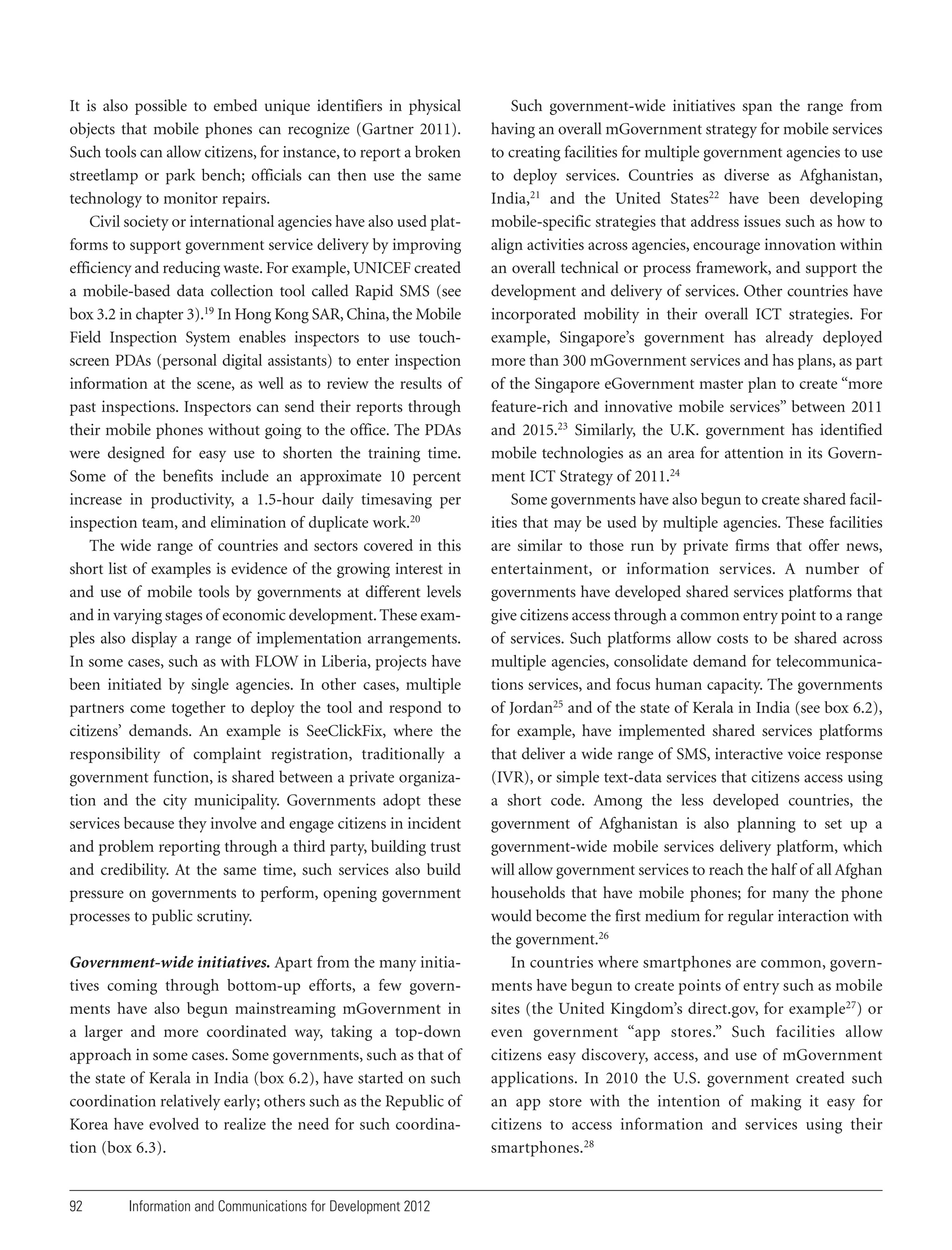 It is also possible to embed unique identifiers in physical
objects that mobile phones can recognize (Gartner 2011).
Such tools can allow citizens, for instance, to report a broken
streetlamp or park bench; officials can then use the same
technology to monitor repairs.
Civil society or international agencies have also used platforms to support government service delivery by improving
efficiency and reducing waste. For example, UNICEF created
a mobile-based data collection tool called Rapid SMS (see
box 3.2 in chapter 3).19 In Hong Kong SAR, China, the Mobile
Field Inspection System enables inspectors to use touchscreen PDAs (personal digital assistants) to enter inspection
information at the scene, as well as to review the results of
past inspections. Inspectors can send their reports through
their mobile phones without going to the office. The PDAs
were designed for easy use to shorten the training time.
Some of the benefits include an approximate 10 percent
increase in productivity, a 1.5-hour daily timesaving per
inspection team, and elimination of duplicate work.20
The wide range of countries and sectors covered in this
short list of examples is evidence of the growing interest in
and use of mobile tools by governments at different levels
and in varying stages of economic development. These examples also display a range of implementation arrangements.
In some cases, such as with FLOW in Liberia, projects have
been initiated by single agencies. In other cases, multiple
partners come together to deploy the tool and respond to
citizens’ demands. An example is SeeClickFix, where the
responsibility of complaint registration, traditionally a
government function, is shared between a private organization and the city municipality. Governments adopt these
services because they involve and engage citizens in incident
and problem reporting through a third party, building trust
and credibility. At the same time, such services also build
pressure on governments to perform, opening government
processes to public scrutiny.
Government-wide initiatives. Apart from the many initiatives coming through bottom-up efforts, a few governments have also begun mainstreaming mGovernment in
a larger and more coordinated way, taking a top-down
approach in some cases. Some governments, such as that of
the state of Kerala in India (box 6.2), have started on such
coordination relatively early; others such as the Republic of
Korea have evolved to realize the need for such coordination (box 6.3).

92

Information and Communications for Development 2012

Such government-wide initiatives span the range from
having an overall mGovernment strategy for mobile services
to creating facilities for multiple government agencies to use
to deploy services. Countries as diverse as Afghanistan,
India,21 and the United States22 have been developing
mobile-specific strategies that address issues such as how to
align activities across agencies, encourage innovation within
an overall technical or process framework, and support the
development and delivery of services. Other countries have
incorporated mobility in their overall ICT strategies. For
example, Singapore’s government has already deployed
more than 300 mGovernment services and has plans, as part
of the Singapore eGovernment master plan to create “more
feature-rich and innovative mobile services” between 2011
and 2015.23 Similarly, the U.K. government has identified
mobile technologies as an area for attention in its Government ICT Strategy of 2011.24
Some governments have also begun to create shared facilities that may be used by multiple agencies. These facilities
are similar to those run by private firms that offer news,
entertainment, or information services. A number of
governments have developed shared services platforms that
give citizens access through a common entry point to a range
of services. Such platforms allow costs to be shared across
multiple agencies, consolidate demand for telecommunications services, and focus human capacity. The governments
of Jordan25 and of the state of Kerala in India (see box 6.2),
for example, have implemented shared services platforms
that deliver a wide range of SMS, interactive voice response
(IVR), or simple text-data services that citizens access using
a short code. Among the less developed countries, the
government of Afghanistan is also planning to set up a
government-wide mobile services delivery platform, which
will allow government services to reach the half of all Afghan
households that have mobile phones; for many the phone
would become the first medium for regular interaction with
the government.26
In countries where smartphones are common, governments have begun to create points of entry such as mobile
sites (the United Kingdom’s direct.gov, for example27) or
even government “app stores.” Such facilities allow
citizens easy discovery, access, and use of mGovernment
applications. In 2010 the U.S. government created such
an app store with the intention of making it easy for
citizens to access information and services using their
smartphones.28

 