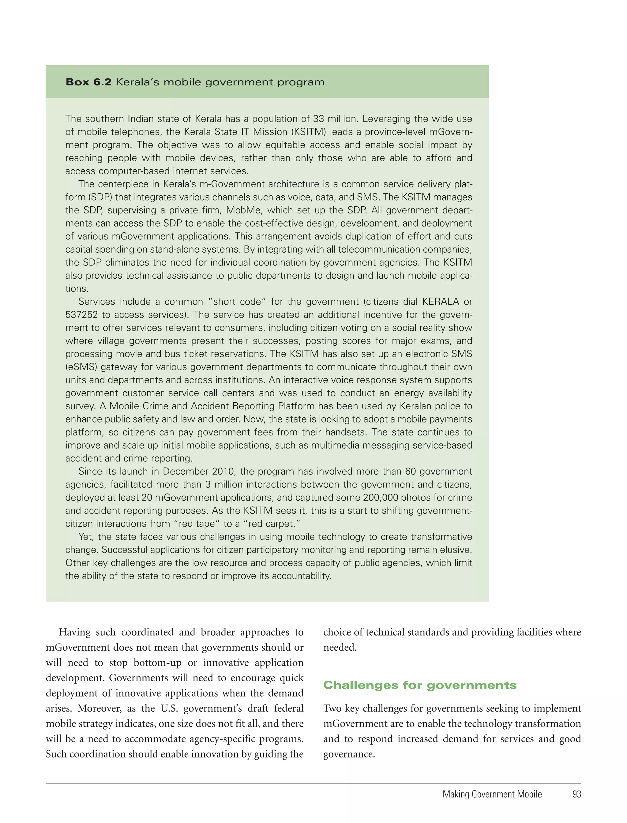 Box 6.2 Kerala’s mobile government program

The southern Indian state of Kerala has a population of 33 million. Leveraging the wide use
of mobile telephones, the Kerala State IT Mission (KSITM) leads a province-level mGovernment program. The objective was to allow equitable access and enable social impact by
reaching people with mobile devices, rather than only those who are able to afford and
access computer-based internet services.
The centerpiece in Kerala’s m-Government architecture is a common service delivery platform (SDP) that integrates various channels such as voice, data, and SMS. The KSITM manages
the SDP, supervising a private firm, MobMe, which set up the SDP. All government departments can access the SDP to enable the cost-effective design, development, and deployment
of various mGovernment applications. This arrangement avoids duplication of effort and cuts
capital spending on stand-alone systems. By integrating with all telecommunication companies,
the SDP eliminates the need for individual coordination by government agencies. The KSITM
also provides technical assistance to public departments to design and launch mobile applications.
Services include a common “short code” for the government (citizens dial KERALA or
537252 to access services). The service has created an additional incentive for the government to offer services relevant to consumers, including citizen voting on a social reality show
where village governments present their successes, posting scores for major exams, and
processing movie and bus ticket reservations. The KSITM has also set up an electronic SMS
(eSMS) gateway for various government departments to communicate throughout their own
units and departments and across institutions. An interactive voice response system supports
government customer service call centers and was used to conduct an energy availability
survey. A Mobile Crime and Accident Reporting Platform has been used by Keralan police to
enhance public safety and law and order. Now, the state is looking to adopt a mobile payments
platform, so citizens can pay government fees from their handsets. The state continues to
improve and scale up initial mobile applications, such as multimedia messaging service-based
accident and crime reporting.
Since its launch in December 2010, the program has involved more than 60 government
agencies, facilitated more than 3 million interactions between the government and citizens,
deployed at least 20 mGovernment applications, and captured some 200,000 photos for crime
and accident reporting purposes. As the KSITM sees it, this is a start to shifting governmentcitizen interactions from “red tape” to a “red carpet.”
Yet, the state faces various challenges in using mobile technology to create transformative
change. Successful applications for citizen participatory monitoring and reporting remain elusive.
Other key challenges are the low resource and process capacity of public agencies, which limit
the ability of the state to respond or improve its accountability.

Having such coordinated and broader approaches to
mGovernment does not mean that governments should or
will need to stop bottom-up or innovative application
development. Governments will need to encourage quick
deployment of innovative applications when the demand
arises. Moreover, as the U.S. government’s draft federal
mobile strategy indicates, one size does not fit all, and there
will be a need to accommodate agency-specific programs.
Such coordination should enable innovation by guiding the

choice of technical standards and providing facilities where
needed.

Challenges for governments
Two key challenges for governments seeking to implement
mGovernment are to enable the technology transformation
and to respond increased demand for services and good
governance.

Making Government Mobile

93

 