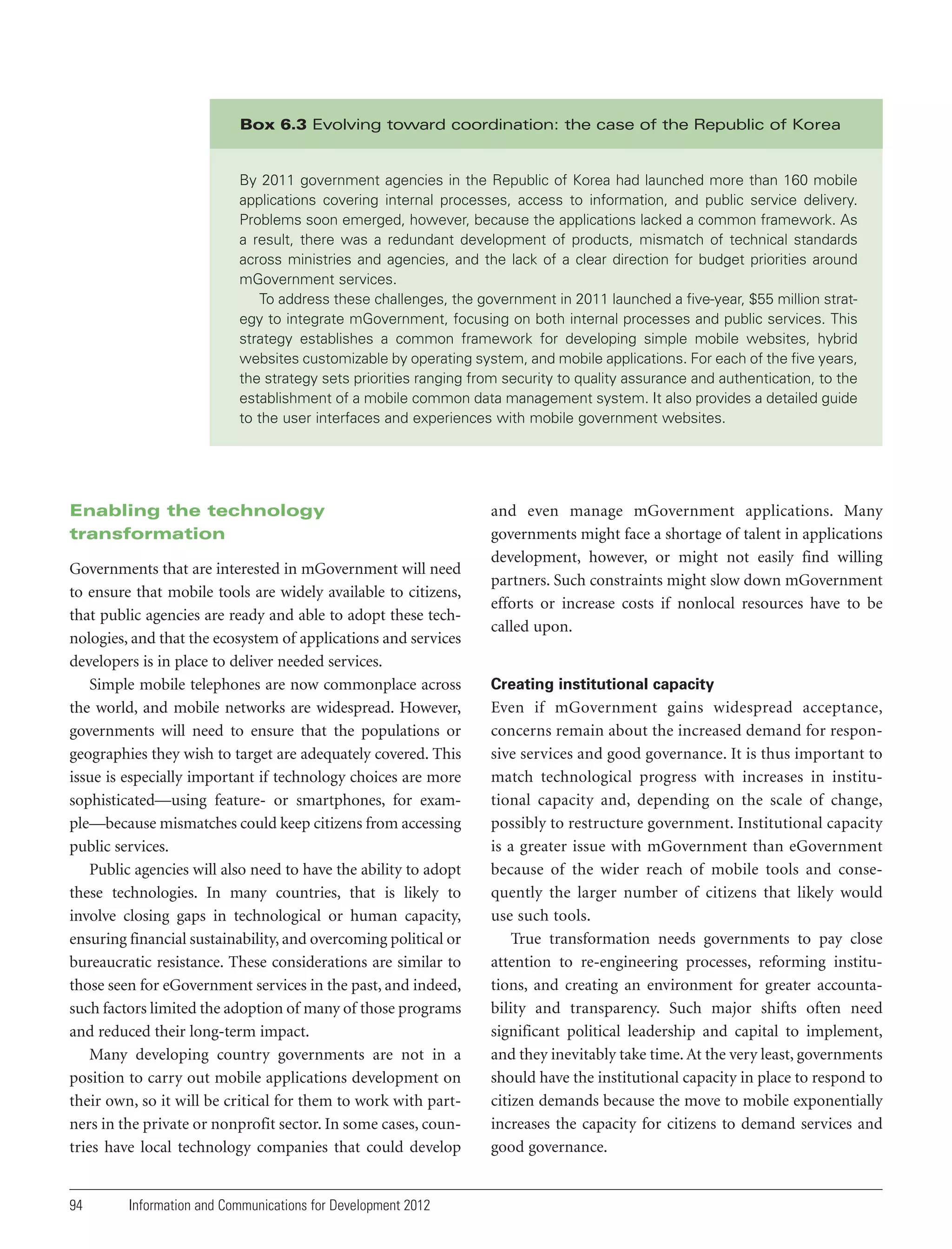 Box 6.3 Evolving toward coordination: the case of the Republic of Korea

By 2011 government agencies in the Republic of Korea had launched more than 160 mobile
applications covering internal processes, access to information, and public service delivery.
Problems soon emerged, however, because the applications lacked a common framework. As
a result, there was a redundant development of products, mismatch of technical standards
across ministries and agencies, and the lack of a clear direction for budget priorities around
mGovernment services.
To address these challenges, the government in 2011 launched a five-year, $55 million strategy to integrate mGovernment, focusing on both internal processes and public services. This
strategy establishes a common framework for developing simple mobile websites, hybrid
websites customizable by operating system, and mobile applications. For each of the five years,
the strategy sets priorities ranging from security to quality assurance and authentication, to the
establishment of a mobile common data management system. It also provides a detailed guide
to the user interfaces and experiences with mobile government websites.

Enabling the technology
transformation
Governments that are interested in mGovernment will need
to ensure that mobile tools are widely available to citizens,
that public agencies are ready and able to adopt these technologies, and that the ecosystem of applications and services
developers is in place to deliver needed services.
Simple mobile telephones are now commonplace across
the world, and mobile networks are widespread. However,
governments will need to ensure that the populations or
geographies they wish to target are adequately covered. This
issue is especially important if technology choices are more
sophisticated—using feature- or smartphones, for example—because mismatches could keep citizens from accessing
public services.
Public agencies will also need to have the ability to adopt
these technologies. In many countries, that is likely to
involve closing gaps in technological or human capacity,
ensuring financial sustainability, and overcoming political or
bureaucratic resistance. These considerations are similar to
those seen for eGovernment services in the past, and indeed,
such factors limited the adoption of many of those programs
and reduced their long-term impact.
Many developing country governments are not in a
position to carry out mobile applications development on
their own, so it will be critical for them to work with partners in the private or nonprofit sector. In some cases, countries have local technology companies that could develop

94

Information and Communications for Development 2012

and even manage mGovernment applications. Many
governments might face a shortage of talent in applications
development, however, or might not easily find willing
partners. Such constraints might slow down mGovernment
efforts or increase costs if nonlocal resources have to be
called upon.

Creating institutional capacity

Even if mGovernment gains widespread acceptance,
concerns remain about the increased demand for responsive services and good governance. It is thus important to
match technological progress with increases in institutional capacity and, depending on the scale of change,
possibly to restructure government. Institutional capacity
is a greater issue with mGovernment than eGovernment
because of the wider reach of mobile tools and consequently the larger number of citizens that likely would
use such tools.
True transformation needs governments to pay close
attention to re-engineering processes, reforming institutions, and creating an environment for greater accountability and transparency. Such major shifts often need
significant political leadership and capital to implement,
and they inevitably take time. At the very least, governments
should have the institutional capacity in place to respond to
citizen demands because the move to mobile exponentially
increases the capacity for citizens to demand services and
good governance.

 