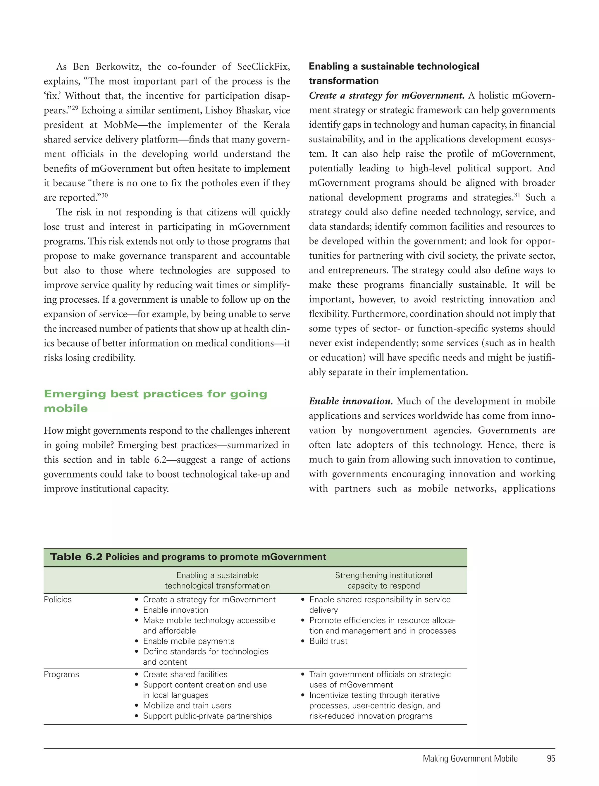 As Ben Berkowitz, the co-founder of SeeClickFix,
explains, “The most important part of the process is the
‘fix.’ Without that, the incentive for participation disappears.”29 Echoing a similar sentiment, Lishoy Bhaskar, vice
president at MobMe—the implementer of the Kerala
shared service delivery platform—finds that many government officials in the developing world understand the
benefits of mGovernment but often hesitate to implement
it because “there is no one to fix the potholes even if they
are reported.”30
The risk in not responding is that citizens will quickly
lose trust and interest in participating in mGovernment
programs. This risk extends not only to those programs that
propose to make governance transparent and accountable
but also to those where technologies are supposed to
improve service quality by reducing wait times or simplifying processes. If a government is unable to follow up on the
expansion of service—for example, by being unable to serve
the increased number of patients that show up at health clinics because of better information on medical conditions—it
risks losing credibility.

Emerging best practices for going
mobile
How might governments respond to the challenges inherent
in going mobile? Emerging best practices—summarized in
this section and in table 6.2—suggest a range of actions
governments could take to boost technological take-up and
improve institutional capacity.

Enabling a sustainable technological
transformation

Create a strategy for mGovernment. A holistic mGovernment strategy or strategic framework can help governments
identify gaps in technology and human capacity, in financial
sustainability, and in the applications development ecosystem. It can also help raise the profile of mGovernment,
potentially leading to high-level political support. And
mGovernment programs should be aligned with broader
national development programs and strategies.31 Such a
strategy could also define needed technology, service, and
data standards; identify common facilities and resources to
be developed within the government; and look for opportunities for partnering with civil society, the private sector,
and entrepreneurs. The strategy could also define ways to
make these programs financially sustainable. It will be
important, however, to avoid restricting innovation and
flexibility. Furthermore, coordination should not imply that
some types of sector- or function-specific systems should
never exist independently; some services (such as in health
or education) will have specific needs and might be justifiably separate in their implementation.
Enable innovation. Much of the development in mobile
applications and services worldwide has come from innovation by nongovernment agencies. Governments are
often late adopters of this technology. Hence, there is
much to gain from allowing such innovation to continue,
with governments encouraging innovation and working
with partners such as mobile networks, applications

Table 6.2 Policies and programs to promote mGovernment
Enabling a sustainable
technological transformation
Policies

Programs

• Create a strategy for mGovernment
• Enable innovation
• Make mobile technology accessible
and affordable
• Enable mobile payments
• Define standards for technologies
and content
• Create shared facilities
• Support content creation and use
in local languages
• Mobilize and train users
• Support public-private partnerships

Strengthening institutional
capacity to respond
• Enable shared responsibility in service
delivery
• Promote efficiencies in resource allocation and management and in processes
• Build trust

• Train government officials on strategic
uses of mGovernment
• Incentivize testing through iterative
processes, user-centric design, and
risk-reduced innovation programs

Making Government Mobile

95

 