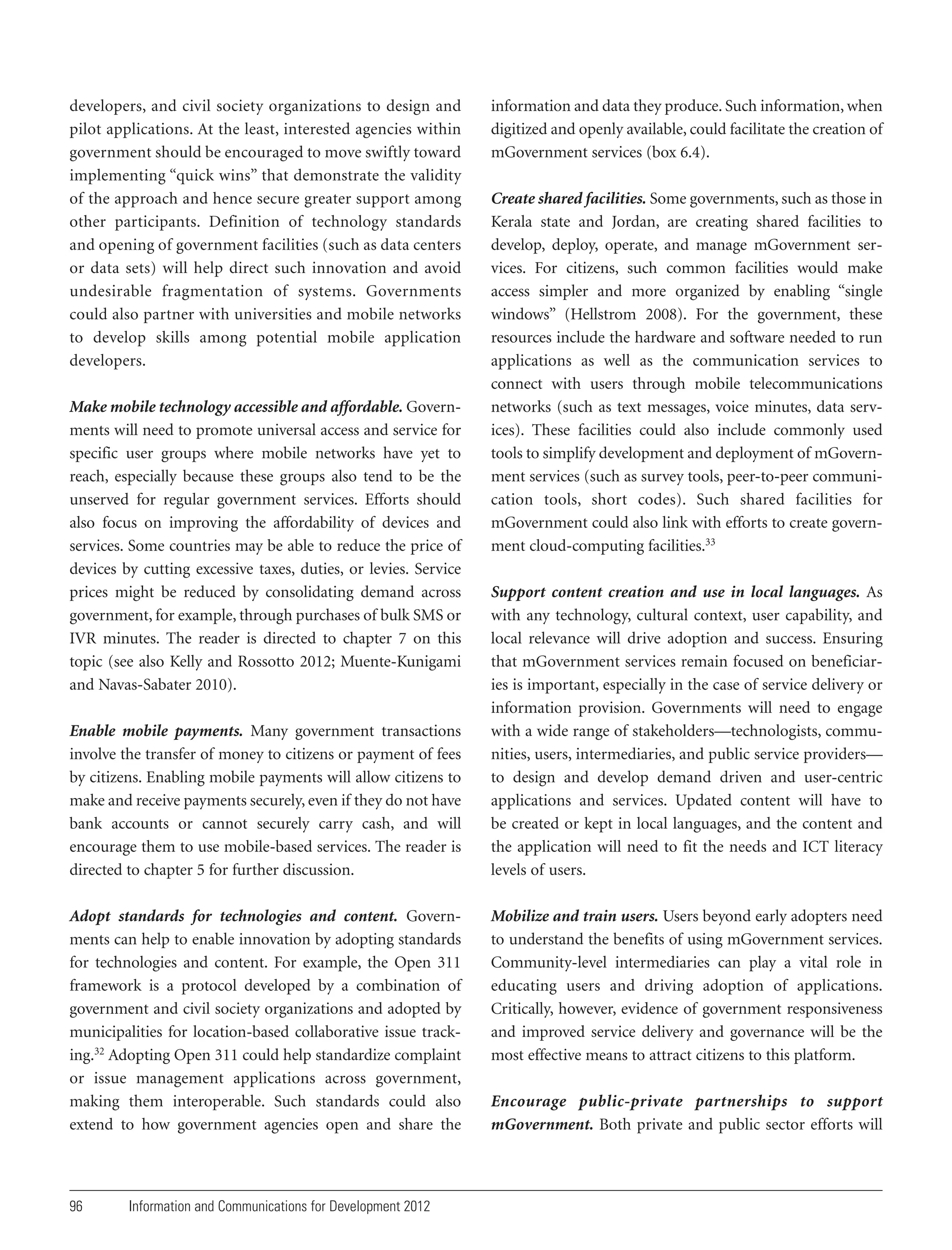 developers, and civil society organizations to design and
pilot applications. At the least, interested agencies within
government should be encouraged to move swiftly toward
implementing “quick wins” that demonstrate the validity
of the approach and hence secure greater support among
other participants. Definition of technology standards
and opening of government facilities (such as data centers
or data sets) will help direct such innovation and avoid
undesirable fragmentation of systems. Governments
could also partner with universities and mobile networks
to develop skills among potential mobile application
developers.
Make mobile technology accessible and affordable. Governments will need to promote universal access and service for
specific user groups where mobile networks have yet to
reach, especially because these groups also tend to be the
unserved for regular government services. Efforts should
also focus on improving the affordability of devices and
services. Some countries may be able to reduce the price of
devices by cutting excessive taxes, duties, or levies. Service
prices might be reduced by consolidating demand across
government, for example, through purchases of bulk SMS or
IVR minutes. The reader is directed to chapter 7 on this
topic (see also Kelly and Rossotto 2012; Muente-Kunigami
and Navas-Sabater 2010).
Enable mobile payments. Many government transactions
involve the transfer of money to citizens or payment of fees
by citizens. Enabling mobile payments will allow citizens to
make and receive payments securely, even if they do not have
bank accounts or cannot securely carry cash, and will
encourage them to use mobile-based services. The reader is
directed to chapter 5 for further discussion.
Adopt standards for technologies and content. Governments can help to enable innovation by adopting standards
for technologies and content. For example, the Open 311
framework is a protocol developed by a combination of
government and civil society organizations and adopted by
municipalities for location-based collaborative issue tracking.32 Adopting Open 311 could help standardize complaint
or issue management applications across government,
making them interoperable. Such standards could also
extend to how government agencies open and share the

96

Information and Communications for Development 2012

information and data they produce. Such information, when
digitized and openly available, could facilitate the creation of
mGovernment services (box 6.4).
Create shared facilities. Some governments, such as those in
Kerala state and Jordan, are creating shared facilities to
develop, deploy, operate, and manage mGovernment services. For citizens, such common facilities would make
access simpler and more organized by enabling “single
windows” (Hellstrom 2008). For the government, these
resources include the hardware and software needed to run
applications as well as the communication services to
connect with users through mobile telecommunications
networks (such as text messages, voice minutes, data services). These facilities could also include commonly used
tools to simplify development and deployment of mGovernment services (such as survey tools, peer-to-peer communication tools, short codes). Such shared facilities for
mGovernment could also link with efforts to create government cloud-computing facilities.33
Support content creation and use in local languages. As
with any technology, cultural context, user capability, and
local relevance will drive adoption and success. Ensuring
that mGovernment services remain focused on beneficiaries is important, especially in the case of service delivery or
information provision. Governments will need to engage
with a wide range of stakeholders—technologists, communities, users, intermediaries, and public service providers—
to design and develop demand driven and user-centric
applications and services. Updated content will have to
be created or kept in local languages, and the content and
the application will need to fit the needs and ICT literacy
levels of users.
Mobilize and train users. Users beyond early adopters need
to understand the benefits of using mGovernment services.
Community-level intermediaries can play a vital role in
educating users and driving adoption of applications.
Critically, however, evidence of government responsiveness
and improved service delivery and governance will be the
most effective means to attract citizens to this platform.
Encourage public-private partnerships to support
mGovernment. Both private and public sector efforts will

 