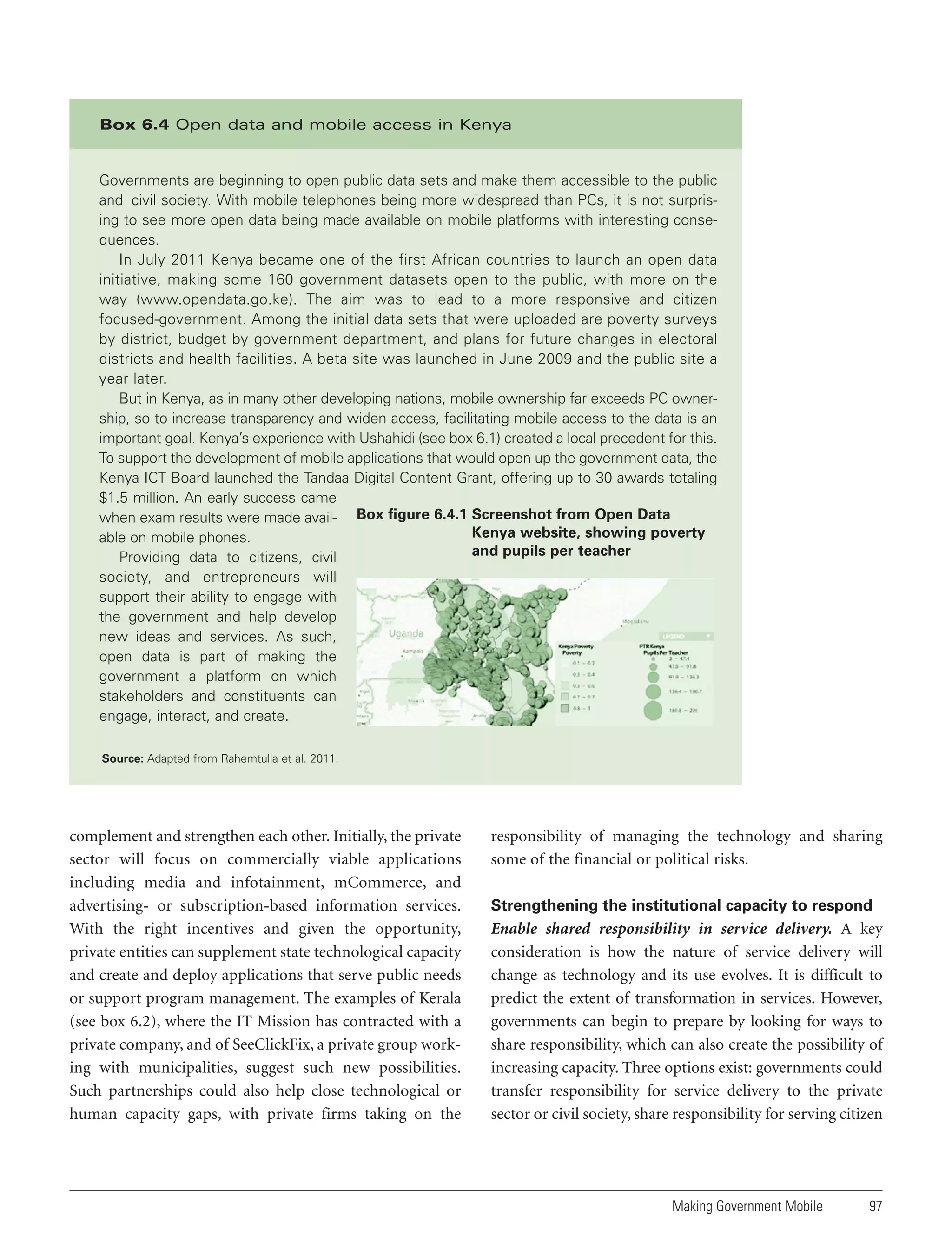 Box 6.4 Open data and mobile access in Kenya

Governments are beginning to open public data sets and make them accessible to the public
and civil society. With mobile telephones being more widespread than PCs, it is not surprising to see more open data being made available on mobile platforms with interesting consequences.
In July 2011 Kenya became one of the first African countries to launch an open data
initiative, making some 160 government datasets open to the public, with more on the
way (www.opendata.go.ke). The aim was to lead to a more responsive and citizen
focused-government. Among the initial data sets that were uploaded are poverty surveys
by district, budget by government department, and plans for future changes in electoral
districts and health facilities. A beta site was launched in June 2009 and the public site a
year later.
But in Kenya, as in many other developing nations, mobile ownership far exceeds PC ownership, so to increase transparency and widen access, facilitating mobile access to the data is an
important goal. Kenya’s experience with Ushahidi (see box 6.1) created a local precedent for this.
To support the development of mobile applications that would open up the government data, the
Kenya ICT Board launched the Tandaa Digital Content Grant, offering up to 30 awards totaling
$1.5 million. An early success came
when exam results were made avail- Box figure 6.4.1 Screenshot from Open Data
Kenya website, showing poverty
able on mobile phones.
and pupils per teacher
Providing data to citizens, civil
society, and entrepreneurs will
support their ability to engage with
the government and help develop
new ideas and services. As such,
open data is part of making the
government a platform on which
stakeholders and constituents can
engage, interact, and create.
Source: Adapted from Rahemtulla et al. 2011.

complement and strengthen each other. Initially, the private
sector will focus on commercially viable applications
including media and infotainment, mCommerce, and
advertising- or subscription-based information services.
With the right incentives and given the opportunity,
private entities can supplement state technological capacity
and create and deploy applications that serve public needs
or support program management. The examples of Kerala
(see box 6.2), where the IT Mission has contracted with a
private company, and of SeeClickFix, a private group working with municipalities, suggest such new possibilities.
Such partnerships could also help close technological or
human capacity gaps, with private firms taking on the

responsibility of managing the technology and sharing
some of the financial or political risks.
Strengthening the institutional capacity to respond

Enable shared responsibility in service delivery. A key
consideration is how the nature of service delivery will
change as technology and its use evolves. It is difficult to
predict the extent of transformation in services. However,
governments can begin to prepare by looking for ways to
share responsibility, which can also create the possibility of
increasing capacity. Three options exist: governments could
transfer responsibility for service delivery to the private
sector or civil society, share responsibility for serving citizen

Making Government Mobile

97

 