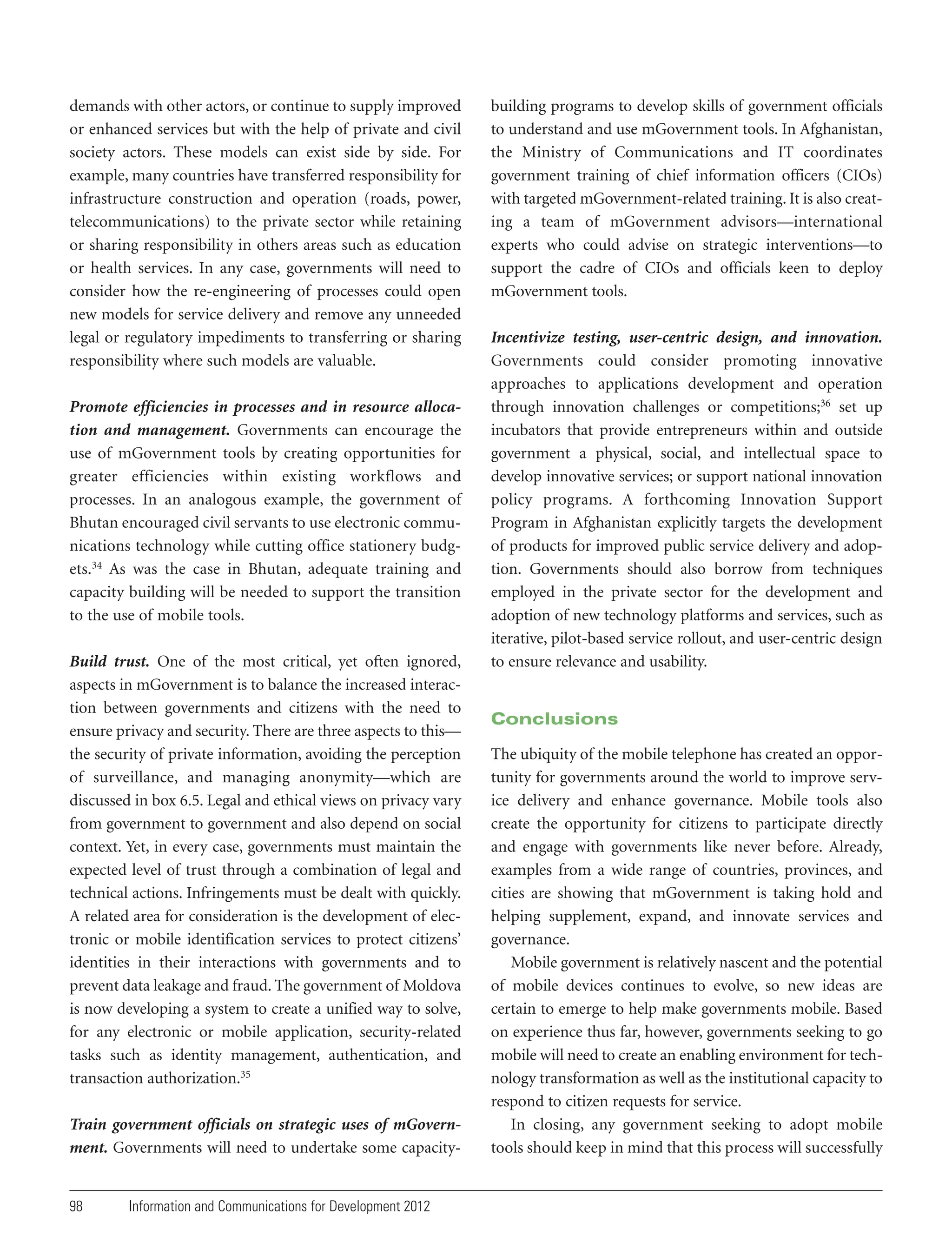 demands with other actors, or continue to supply improved
or enhanced services but with the help of private and civil
society actors. These models can exist side by side. For
example, many countries have transferred responsibility for
infrastructure construction and operation (roads, power,
telecommunications) to the private sector while retaining
or sharing responsibility in others areas such as education
or health services. In any case, governments will need to
consider how the re-engineering of processes could open
new models for service delivery and remove any unneeded
legal or regulatory impediments to transferring or sharing
responsibility where such models are valuable.
Promote efficiencies in processes and in resource allocation and management. Governments can encourage the
use of mGovernment tools by creating opportunities for
greater efficiencies within existing workflows and
processes. In an analogous example, the government of
Bhutan encouraged civil servants to use electronic communications technology while cutting office stationery budgets.34 As was the case in Bhutan, adequate training and
capacity building will be needed to support the transition
to the use of mobile tools.
Build trust. One of the most critical, yet often ignored,
aspects in mGovernment is to balance the increased interaction between governments and citizens with the need to
ensure privacy and security. There are three aspects to this—
the security of private information, avoiding the perception
of surveillance, and managing anonymity—which are
discussed in box 6.5. Legal and ethical views on privacy vary
from government to government and also depend on social
context. Yet, in every case, governments must maintain the
expected level of trust through a combination of legal and
technical actions. Infringements must be dealt with quickly.
A related area for consideration is the development of electronic or mobile identification services to protect citizens’
identities in their interactions with governments and to
prevent data leakage and fraud. The government of Moldova
is now developing a system to create a unified way to solve,
for any electronic or mobile application, security-related
tasks such as identity management, authentication, and
transaction authorization.35
Train government officials on strategic uses of mGovernment. Governments will need to undertake some capacity-

98

Information and Communications for Development 2012

building programs to develop skills of government officials
to understand and use mGovernment tools. In Afghanistan,
the Ministry of Communications and IT coordinates
government training of chief information officers (CIOs)
with targeted mGovernment-related training. It is also creating a team of mGovernment advisors—international
experts who could advise on strategic interventions—to
support the cadre of CIOs and officials keen to deploy
mGovernment tools.
Incentivize testing, user-centric design, and innovation.
Governments could consider promoting innovative
approaches to applications development and operation
through innovation challenges or competitions;36 set up
incubators that provide entrepreneurs within and outside
government a physical, social, and intellectual space to
develop innovative services; or support national innovation
policy programs. A forthcoming Innovation Support
Program in Afghanistan explicitly targets the development
of products for improved public service delivery and adoption. Governments should also borrow from techniques
employed in the private sector for the development and
adoption of new technology platforms and services, such as
iterative, pilot-based service rollout, and user-centric design
to ensure relevance and usability.

Conclusions
The ubiquity of the mobile telephone has created an opportunity for governments around the world to improve service delivery and enhance governance. Mobile tools also
create the opportunity for citizens to participate directly
and engage with governments like never before. Already,
examples from a wide range of countries, provinces, and
cities are showing that mGovernment is taking hold and
helping supplement, expand, and innovate services and
governance.
Mobile government is relatively nascent and the potential
of mobile devices continues to evolve, so new ideas are
certain to emerge to help make governments mobile. Based
on experience thus far, however, governments seeking to go
mobile will need to create an enabling environment for technology transformation as well as the institutional capacity to
respond to citizen requests for service.
In closing, any government seeking to adopt mobile
tools should keep in mind that this process will successfully

 