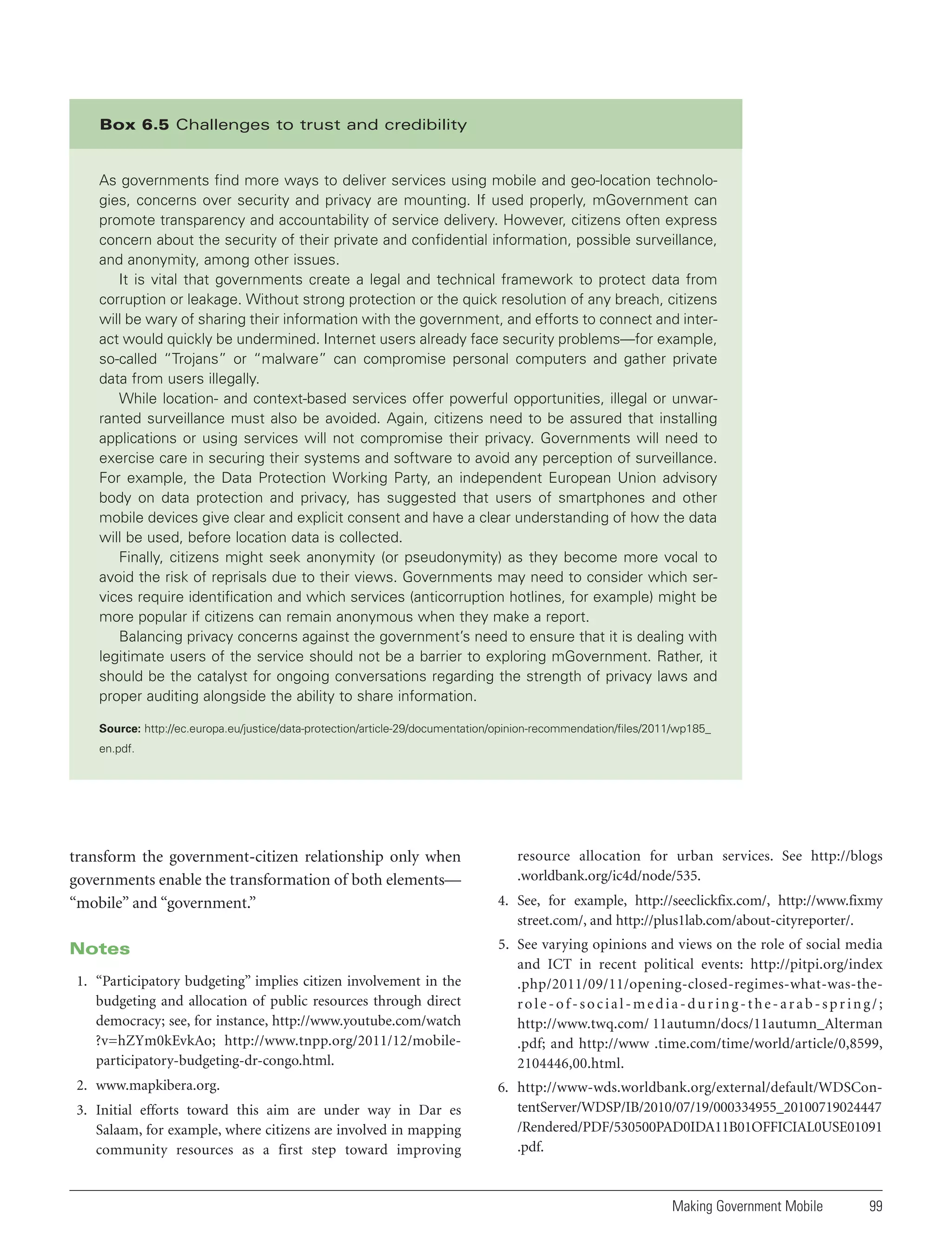 Box 6.5 Challenges to trust and credibility

As governments find more ways to deliver services using mobile and geo-location technologies, concerns over security and privacy are mounting. If used properly, mGovernment can
promote transparency and accountability of service delivery. However, citizens often express
concern about the security of their private and confidential information, possible surveillance,
and anonymity, among other issues.
It is vital that governments create a legal and technical framework to protect data from
corruption or leakage. Without strong protection or the quick resolution of any breach, citizens
will be wary of sharing their information with the government, and efforts to connect and interact would quickly be undermined. Internet users already face security problems—for example,
so-called “Trojans” or “malware” can compromise personal computers and gather private
data from users illegally.
While location- and context-based services offer powerful opportunities, illegal or unwarranted surveillance must also be avoided. Again, citizens need to be assured that installing
applications or using services will not compromise their privacy. Governments will need to
exercise care in securing their systems and software to avoid any perception of surveillance.
For example, the Data Protection Working Party, an independent European Union advisory
body on data protection and privacy, has suggested that users of smartphones and other
mobile devices give clear and explicit consent and have a clear understanding of how the data
will be used, before location data is collected.
Finally, citizens might seek anonymity (or pseudonymity) as they become more vocal to
avoid the risk of reprisals due to their views. Governments may need to consider which services require identification and which services (anticorruption hotlines, for example) might be
more popular if citizens can remain anonymous when they make a report.
Balancing privacy concerns against the government’s need to ensure that it is dealing with
legitimate users of the service should not be a barrier to exploring mGovernment. Rather, it
should be the catalyst for ongoing conversations regarding the strength of privacy laws and
proper auditing alongside the ability to share information.
Source: http://ec.europa.eu/justice/data-protection/article-29/documentation/opinion-recommendation/files/2011/wp185_
en.pdf.

transform the government-citizen relationship only when
governments enable the transformation of both elements—
“mobile” and “government.”
Notes
1. “Participatory budgeting” implies citizen involvement in the
budgeting and allocation of public resources through direct
democracy; see, for instance, http://www.youtube.com/watch
?v=hZYm0kEvkAo; http://www.tnpp.org/2011/12/mobileparticipatory-budgeting-dr-congo.html.
2. www.mapkibera.org.
3. Initial efforts toward this aim are under way in Dar es
Salaam, for example, where citizens are involved in mapping
community resources as a first step toward improving

resource allocation for urban services. See http://blogs
.worldbank.org/ic4d/node/535.
4. See, for example, http://seeclickfix.com/, http://www.fixmy
street.com/, and http://plus1lab.com/about-cityreporter/.
5. See varying opinions and views on the role of social media
and ICT in recent political events: http://pitpi.org/index
.php/2011/09/11/opening-closed-regimes-what-was-therole-of-social-media-during-the-arab-spring/;
http://www.twq.com/ 11autumn/docs/11autumn_Alterman
.pdf; and http://www .time.com/time/world/article/0,8599,
2104446,00.html.
6. http://www-wds.worldbank.org/external/default/WDSContentServer/WDSP/IB/2010/07/19/000334955_20100719024447
/Rendered/PDF/530500PAD0IDA11B01OFFICIAL0USE01091
.pdf.

Making Government Mobile

99

 