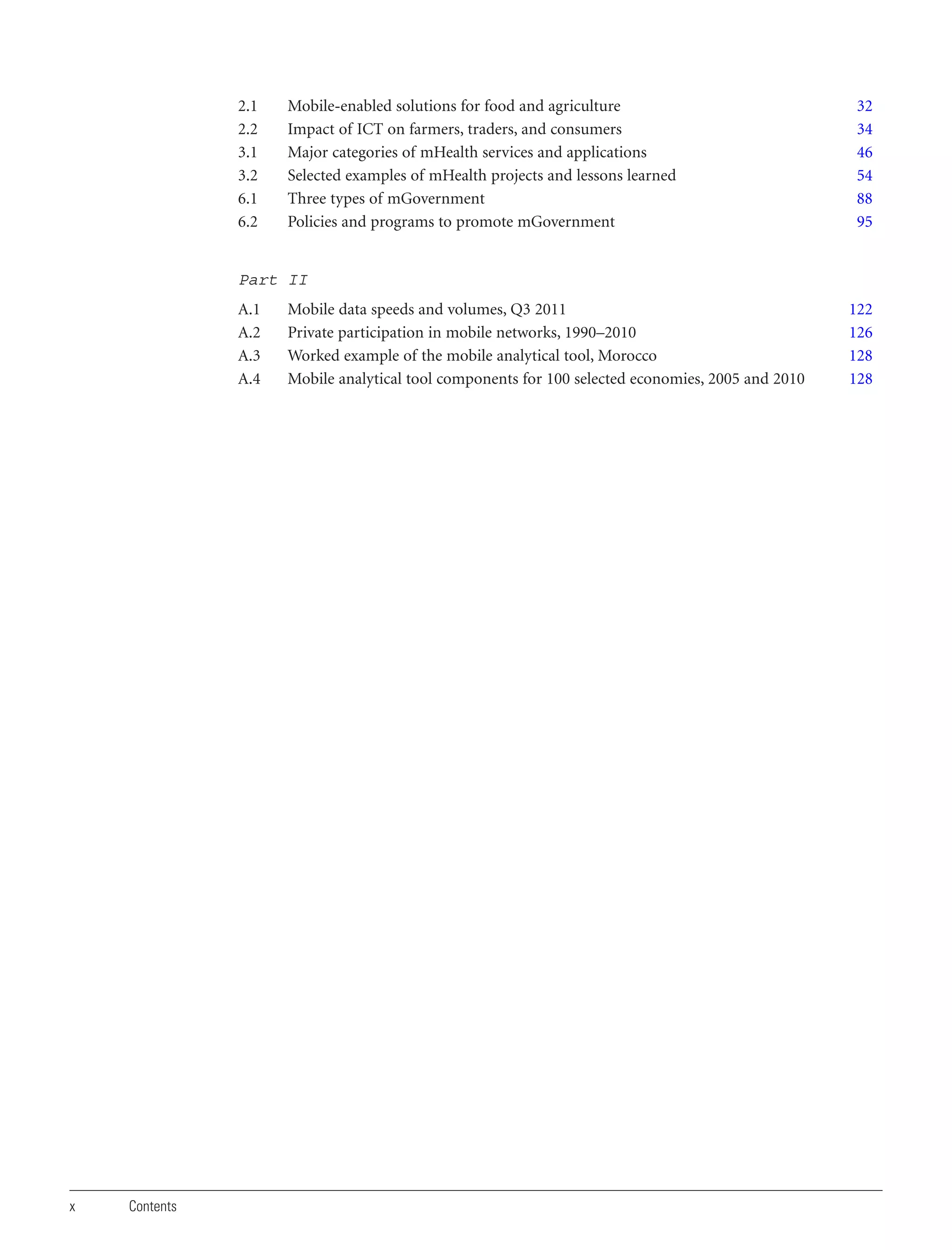 2.1
2.2
3.1
3.2
6.1
6.2

Mobile-enabled solutions for food and agriculture
Impact of ICT on farmers, traders, and consumers
Major categories of mHealth services and applications
Selected examples of mHealth projects and lessons learned
Three types of mGovernment
Policies and programs to promote mGovernment

32
34
46
54
88
95

Part II
A.1
A.2
A.3
A.4

x

Contents

Mobile data speeds and volumes, Q3 2011
Private participation in mobile networks, 1990–2010
Worked example of the mobile analytical tool, Morocco
Mobile analytical tool components for 100 selected economies, 2005 and 2010

122
126
128
128

 