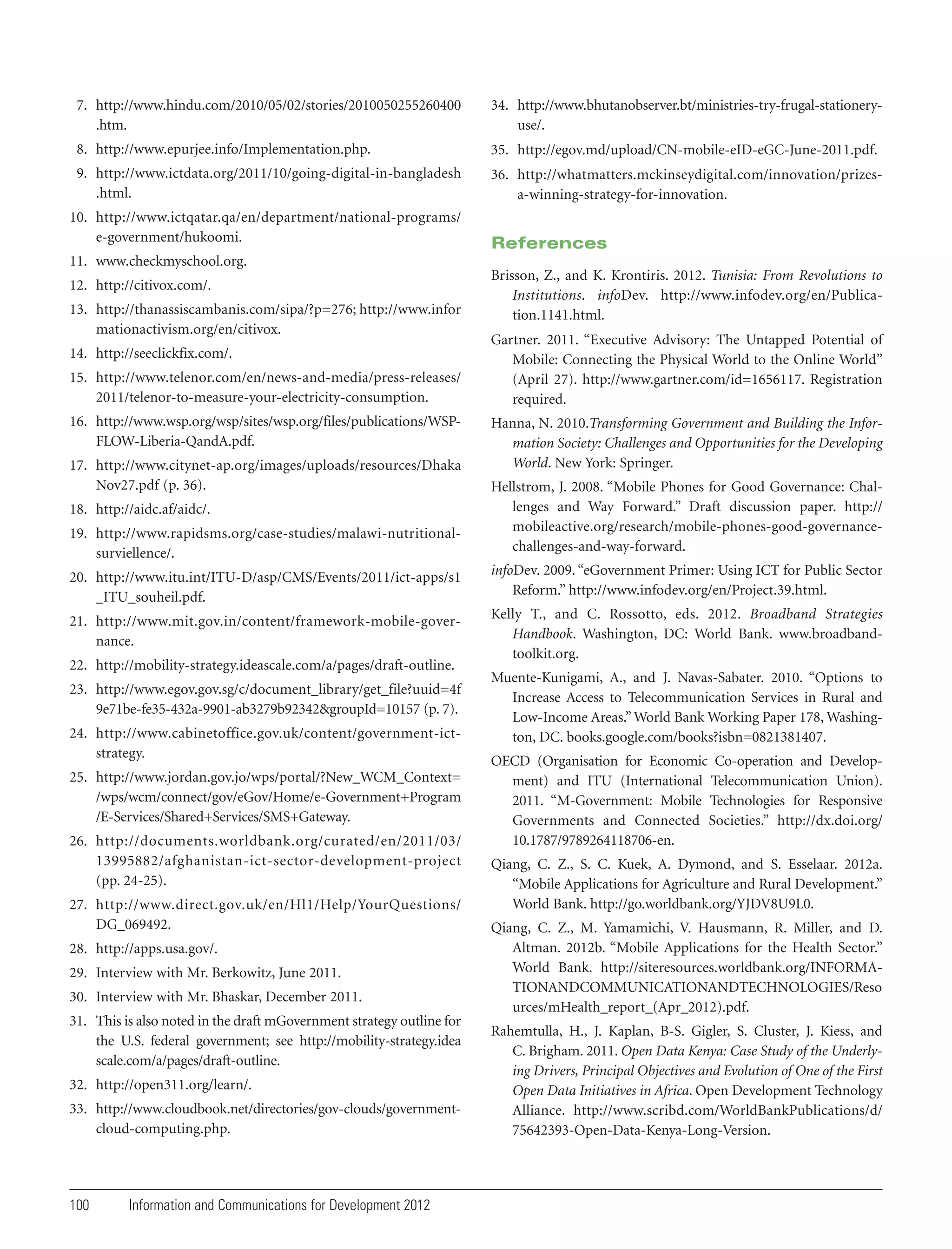 7. http://www.hindu.com/2010/05/02/stories/2010050255260400
.htm.

34. http://www.bhutanobserver.bt/ministries-try-frugal-stationeryuse/.

8. http://www.epurjee.info/Implementation.php.

35. http://egov.md/upload/CN-mobile-eID-eGC-June-2011.pdf.

9. http://www.ictdata.org/2011/10/going-digital-in-bangladesh
.html.

36. http://whatmatters.mckinseydigital.com/innovation/prizesa-winning-strategy-for-innovation.

10. http://www.ictqatar.qa/en/department/national-programs/
e-government/hukoomi.

References

11. www.checkmyschool.org.
12. http://citivox.com/.
13. http://thanassiscambanis.com/sipa/?p=276; http://www.infor
mationactivism.org/en/citivox.
14. http://seeclickfix.com/.
15. http://www.telenor.com/en/news-and-media/press-releases/
2011/telenor-to-measure-your-electricity-consumption.
16. http://www.wsp.org/wsp/sites/wsp.org/files/publications/WSPFLOW-Liberia-QandA.pdf.
17. http://www.citynet-ap.org/images/uploads/resources/Dhaka
Nov27.pdf (p. 36).

Brisson, Z., and K. Krontiris. 2012. Tunisia: From Revolutions to
Institutions. infoDev. http://www.infodev.org/en/Publication.1141.html.
Gartner. 2011. “Executive Advisory: The Untapped Potential of
Mobile: Connecting the Physical World to the Online World”
(April 27). http://www.gartner.com/id=1656117. Registration
required.
Hanna, N. 2010.Transforming Government and Building the Information Society: Challenges and Opportunities for the Developing
World. New York: Springer.

19. http://www.rapidsms.org/case-studies/malawi-nutritionalsurviellence/.

Hellstrom, J. 2008. “Mobile Phones for Good Governance: Challenges and Way Forward.” Draft discussion paper. http://
mobileactive.org/research/mobile-phones-good-governancechallenges-and-way-forward.

20. http://www.itu.int/ITU-D/asp/CMS/Events/2011/ict-apps/s1
_ITU_souheil.pdf.

infoDev. 2009. “eGovernment Primer: Using ICT for Public Sector
Reform.” http://www.infodev.org/en/Project.39.html.

21. http://www.mit.gov.in/content/framework-mobile-governance.

Kelly T., and C. Rossotto, eds. 2012. Broadband Strategies
Handbook. Washington, DC: World Bank. www.broadbandtoolkit.org.

18. http://aidc.af/aidc/.

22. http://mobility-strategy.ideascale.com/a/pages/draft-outline.
23. http://www.egov.gov.sg/c/document_library/get_file?uuid=4f
9e71be-fe35-432a-9901-ab3279b92342&groupId=10157 (p. 7).
24. http://www.cabinetoffice.gov.uk/content/government-ictstrategy.
25. http://www.jordan.gov.jo/wps/portal/?New_WCM_Context=
/wps/wcm/connect/gov/eGov/Home/e-Government+Program
/E-Services/Shared+Services/SMS+Gateway.
26. http://documents.worldbank.org/curated/en/2011/03/
13995882/afghanistan-ict-sector-development-project
(pp. 24-25).
27. http://www.direct.gov.uk/en/Hl1/Help/YourQuestions/
DG_069492.
28. http://apps.usa.gov/.
29. Interview with Mr. Berkowitz, June 2011.
30. Interview with Mr. Bhaskar, December 2011.
31. This is also noted in the draft mGovernment strategy outline for
the U.S. federal government; see http://mobility-strategy.idea
scale.com/a/pages/draft-outline.
32. http://open311.org/learn/.
33. http://www.cloudbook.net/directories/gov-clouds/governmentcloud-computing.php.

100

Information and Communications for Development 2012

Muente-Kunigami, A., and J. Navas-Sabater. 2010. “Options to
Increase Access to Telecommunication Services in Rural and
Low-Income Areas.” World Bank Working Paper 178, Washington, DC. books.google.com/books?isbn=0821381407.
OECD (Organisation for Economic Co-operation and Development) and ITU (International Telecommunication Union).
2011. “M-Government: Mobile Technologies for Responsive
Governments and Connected Societies.” http://dx.doi.org/
10.1787/9789264118706-en.
Qiang, C. Z., S. C. Kuek, A. Dymond, and S. Esselaar. 2012a.
“Mobile Applications for Agriculture and Rural Development.”
World Bank. http://go.worldbank.org/YJDV8U9L0.
Qiang, C. Z., M. Yamamichi, V. Hausmann, R. Miller, and D.
Altman. 2012b. “Mobile Applications for the Health Sector.”
World Bank. http://siteresources.worldbank.org/INFORMATIONANDCOMMUNICATIONANDTECHNOLOGIES/Reso
urces/mHealth_report_(Apr_2012).pdf.
Rahemtulla, H., J. Kaplan, B-S. Gigler, S. Cluster, J. Kiess, and
C. Brigham. 2011. Open Data Kenya: Case Study of the Underlying Drivers, Principal Objectives and Evolution of One of the First
Open Data Initiatives in Africa. Open Development Technology
Alliance. http://www.scribd.com/WorldBankPublications/d/
75642393-Open-Data-Kenya-Long-Version.

 