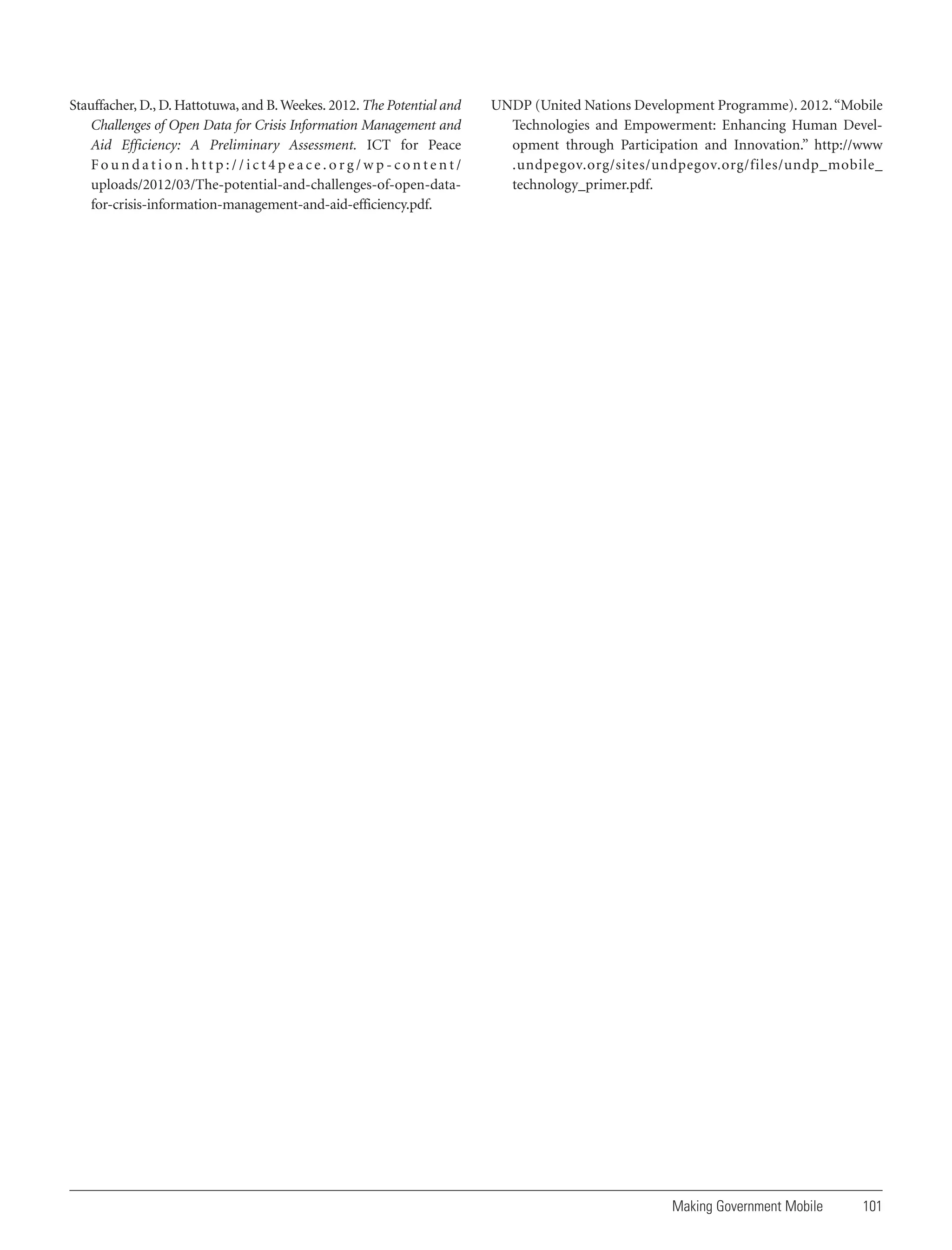 Stauffacher, D., D. Hattotuwa, and B. Weekes. 2012. The Potential and
Challenges of Open Data for Crisis Information Management and
Aid Efficiency: A Preliminary Assessment. ICT for Peace
Foundation.http://ict4peace.org/wp-content/
uploads/2012/03/The-potential-and-challenges-of-open-datafor-crisis-information-management-and-aid-efficiency.pdf.

UNDP (United Nations Development Programme). 2012. “Mobile
Technologies and Empowerment: Enhancing Human Development through Participation and Innovation.” http://www
.undpegov.org/sites/undpegov.org/files/undp_mobile_
technology_primer.pdf.

Making Government Mobile

101

 