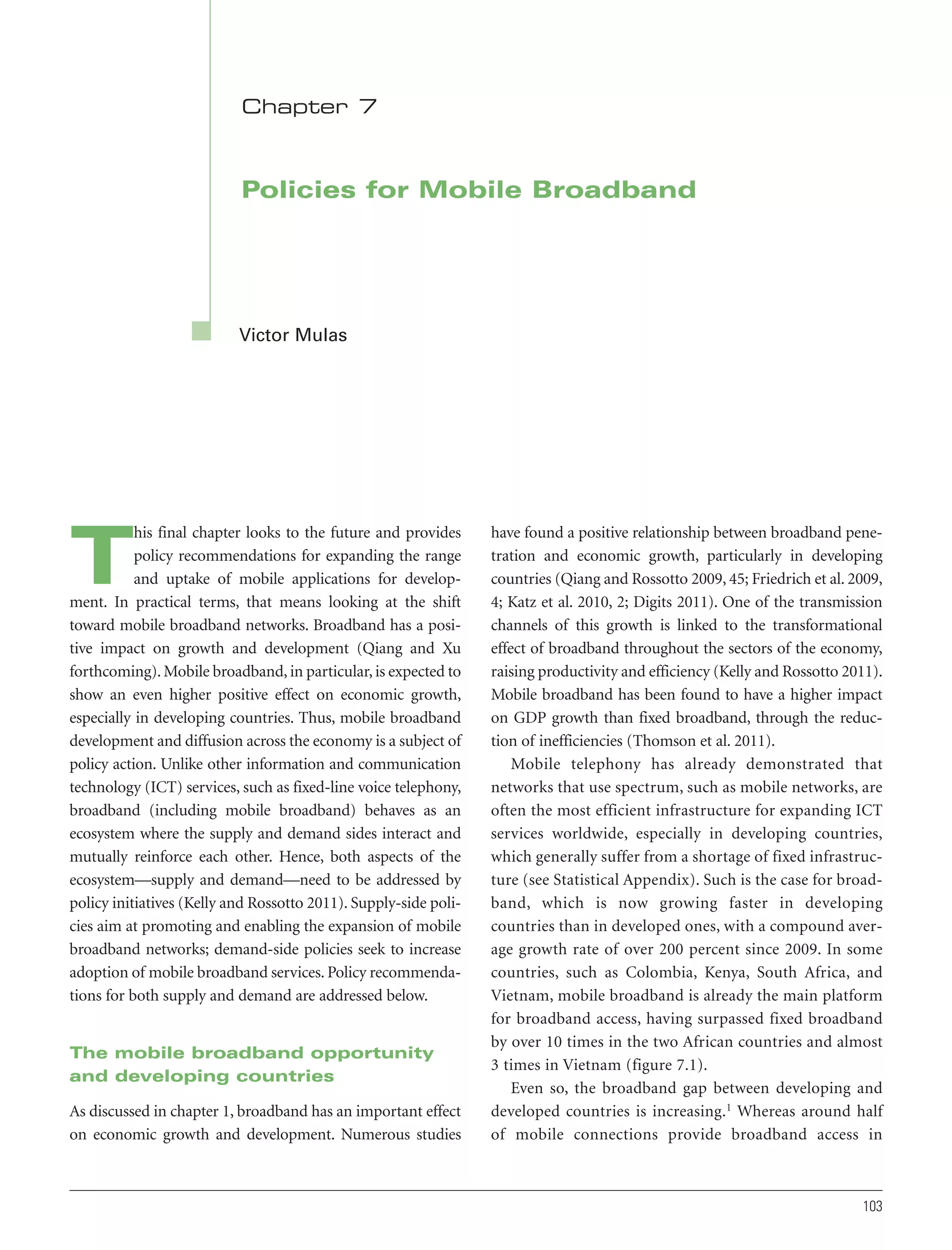 Chapter 7

Policies for Mobile Broadband

Victor Mulas

his final chapter looks to the future and provides
policy recommendations for expanding the range
and uptake of mobile applications for development. In practical terms, that means looking at the shift
toward mobile broadband networks. Broadband has a positive impact on growth and development (Qiang and Xu
forthcoming). Mobile broadband, in particular, is expected to
show an even higher positive effect on economic growth,
especially in developing countries. Thus, mobile broadband
development and diffusion across the economy is a subject of
policy action. Unlike other information and communication
technology (ICT) services, such as fixed-line voice telephony,
broadband (including mobile broadband) behaves as an
ecosystem where the supply and demand sides interact and
mutually reinforce each other. Hence, both aspects of the
ecosystem—supply and demand—need to be addressed by
policy initiatives (Kelly and Rossotto 2011). Supply-side policies aim at promoting and enabling the expansion of mobile
broadband networks; demand-side policies seek to increase
adoption of mobile broadband services. Policy recommendations for both supply and demand are addressed below.

T

The mobile broadband opportunity
and developing countries
As discussed in chapter 1, broadband has an important effect
on economic growth and development. Numerous studies

have found a positive relationship between broadband penetration and economic growth, particularly in developing
countries (Qiang and Rossotto 2009, 45; Friedrich et al. 2009,
4; Katz et al. 2010, 2; Digits 2011). One of the transmission
channels of this growth is linked to the transformational
effect of broadband throughout the sectors of the economy,
raising productivity and efficiency (Kelly and Rossotto 2011).
Mobile broadband has been found to have a higher impact
on GDP growth than fixed broadband, through the reduction of inefficiencies (Thomson et al. 2011).
Mobile telephony has already demonstrated that
networks that use spectrum, such as mobile networks, are
often the most efficient infrastructure for expanding ICT
services worldwide, especially in developing countries,
which generally suffer from a shortage of fixed infrastructure (see Statistical Appendix). Such is the case for broadband, which is now growing faster in developing
countries than in developed ones, with a compound average growth rate of over 200 percent since 2009. In some
countries, such as Colombia, Kenya, South Africa, and
Vietnam, mobile broadband is already the main platform
for broadband access, having surpassed fixed broadband
by over 10 times in the two African countries and almost
3 times in Vietnam (figure 7.1).
Even so, the broadband gap between developing and
developed countries is increasing.1 Whereas around half
of mobile connections provide broadband access in

103

 