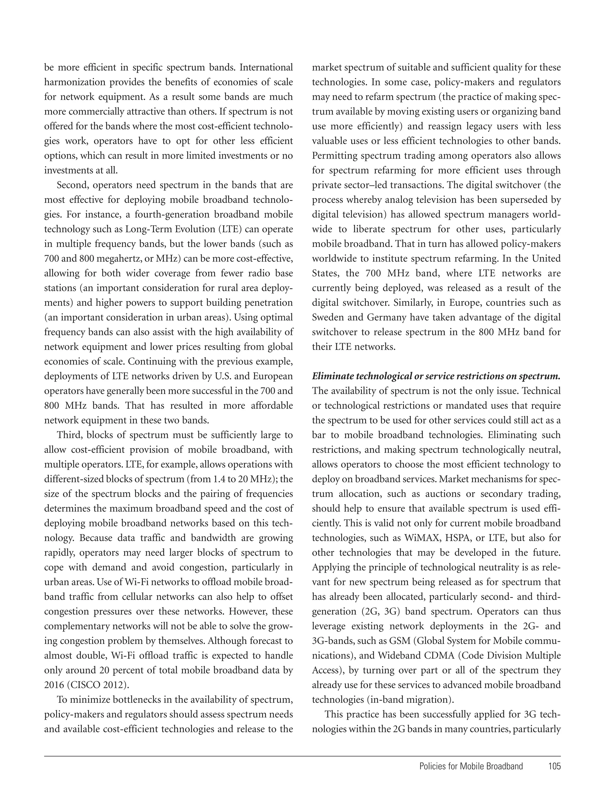 be more efficient in specific spectrum bands. International
harmonization provides the benefits of economies of scale
for network equipment. As a result some bands are much
more commercially attractive than others. If spectrum is not
offered for the bands where the most cost-efficient technologies work, operators have to opt for other less efficient
options, which can result in more limited investments or no
investments at all.
Second, operators need spectrum in the bands that are
most effective for deploying mobile broadband technologies. For instance, a fourth-generation broadband mobile
technology such as Long-Term Evolution (LTE) can operate
in multiple frequency bands, but the lower bands (such as
700 and 800 megahertz, or MHz) can be more cost-effective,
allowing for both wider coverage from fewer radio base
stations (an important consideration for rural area deployments) and higher powers to support building penetration
(an important consideration in urban areas). Using optimal
frequency bands can also assist with the high availability of
network equipment and lower prices resulting from global
economies of scale. Continuing with the previous example,
deployments of LTE networks driven by U.S. and European
operators have generally been more successful in the 700 and
800 MHz bands. That has resulted in more affordable
network equipment in these two bands.
Third, blocks of spectrum must be sufficiently large to
allow cost-efficient provision of mobile broadband, with
multiple operators. LTE, for example, allows operations with
different-sized blocks of spectrum (from 1.4 to 20 MHz); the
size of the spectrum blocks and the pairing of frequencies
determines the maximum broadband speed and the cost of
deploying mobile broadband networks based on this technology. Because data traffic and bandwidth are growing
rapidly, operators may need larger blocks of spectrum to
cope with demand and avoid congestion, particularly in
urban areas. Use of Wi-Fi networks to offload mobile broadband traffic from cellular networks can also help to offset
congestion pressures over these networks. However, these
complementary networks will not be able to solve the growing congestion problem by themselves. Although forecast to
almost double, Wi-Fi offload traffic is expected to handle
only around 20 percent of total mobile broadband data by
2016 (CISCO 2012).
To minimize bottlenecks in the availability of spectrum,
policy-makers and regulators should assess spectrum needs
and available cost-efficient technologies and release to the

market spectrum of suitable and sufficient quality for these
technologies. In some case, policy-makers and regulators
may need to refarm spectrum (the practice of making spectrum available by moving existing users or organizing band
use more efficiently) and reassign legacy users with less
valuable uses or less efficient technologies to other bands.
Permitting spectrum trading among operators also allows
for spectrum refarming for more efficient uses through
private sector–led transactions. The digital switchover (the
process whereby analog television has been superseded by
digital television) has allowed spectrum managers worldwide to liberate spectrum for other uses, particularly
mobile broadband. That in turn has allowed policy-makers
worldwide to institute spectrum refarming. In the United
States, the 700 MHz band, where LTE networks are
currently being deployed, was released as a result of the
digital switchover. Similarly, in Europe, countries such as
Sweden and Germany have taken advantage of the digital
switchover to release spectrum in the 800 MHz band for
their LTE networks.
Eliminate technological or service restrictions on spectrum.
The availability of spectrum is not the only issue. Technical
or technological restrictions or mandated uses that require
the spectrum to be used for other services could still act as a
bar to mobile broadband technologies. Eliminating such
restrictions, and making spectrum technologically neutral,
allows operators to choose the most efficient technology to
deploy on broadband services. Market mechanisms for spectrum allocation, such as auctions or secondary trading,
should help to ensure that available spectrum is used efficiently. This is valid not only for current mobile broadband
technologies, such as WiMAX, HSPA, or LTE, but also for
other technologies that may be developed in the future.
Applying the principle of technological neutrality is as relevant for new spectrum being released as for spectrum that
has already been allocated, particularly second- and thirdgeneration (2G, 3G) band spectrum. Operators can thus
leverage existing network deployments in the 2G- and
3G-bands, such as GSM (Global System for Mobile communications), and Wideband CDMA (Code Division Multiple
Access), by turning over part or all of the spectrum they
already use for these services to advanced mobile broadband
technologies (in-band migration).
This practice has been successfully applied for 3G technologies within the 2G bands in many countries, particularly

Policies for Mobile Broadband

105

 