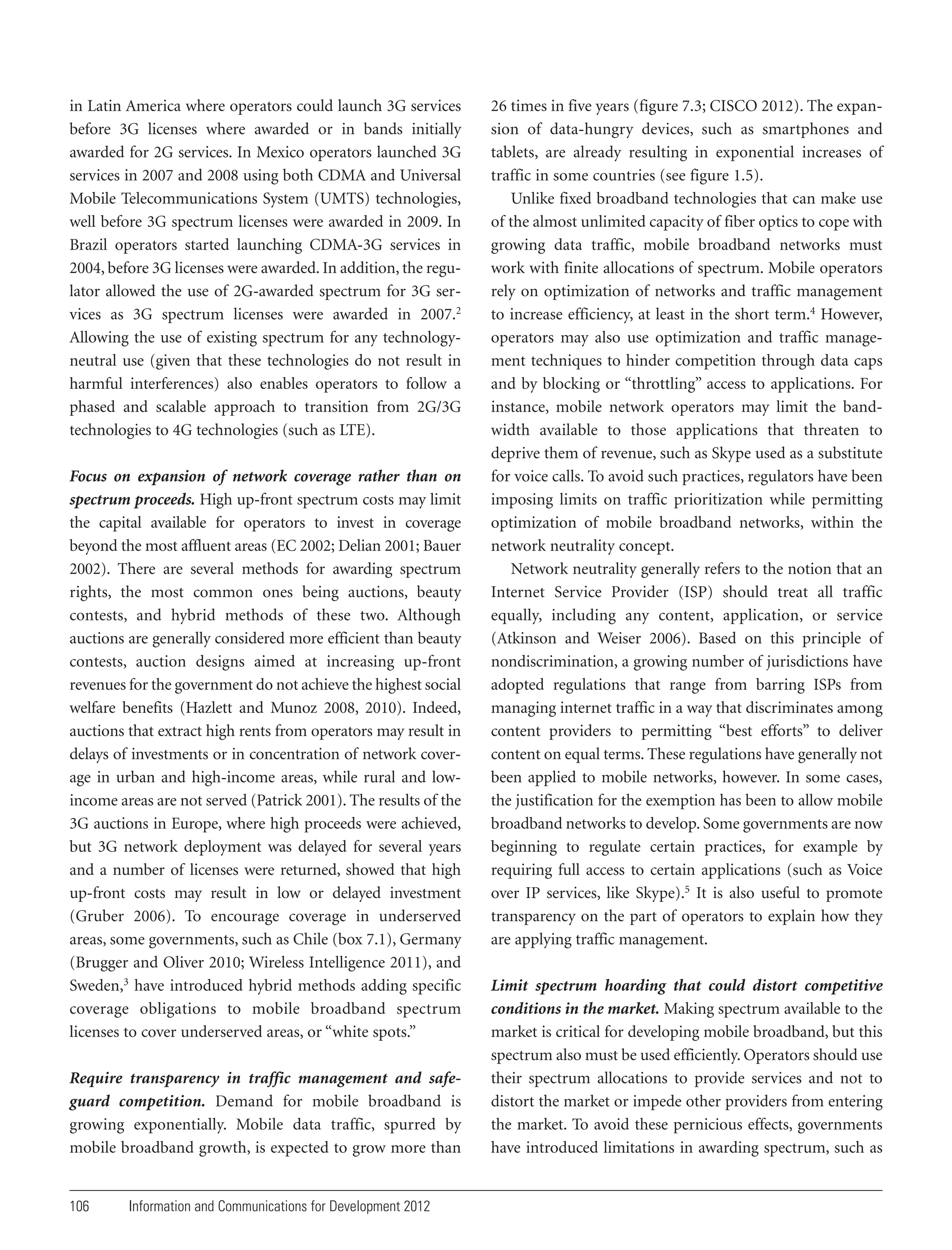 in Latin America where operators could launch 3G services
before 3G licenses where awarded or in bands initially
awarded for 2G services. In Mexico operators launched 3G
services in 2007 and 2008 using both CDMA and Universal
Mobile Telecommunications System (UMTS) technologies,
well before 3G spectrum licenses were awarded in 2009. In
Brazil operators started launching CDMA-3G services in
2004, before 3G licenses were awarded. In addition, the regulator allowed the use of 2G-awarded spectrum for 3G services as 3G spectrum licenses were awarded in 2007.2
Allowing the use of existing spectrum for any technologyneutral use (given that these technologies do not result in
harmful interferences) also enables operators to follow a
phased and scalable approach to transition from 2G/3G
technologies to 4G technologies (such as LTE).
Focus on expansion of network coverage rather than on
spectrum proceeds. High up-front spectrum costs may limit
the capital available for operators to invest in coverage
beyond the most affluent areas (EC 2002; Delian 2001; Bauer
2002). There are several methods for awarding spectrum
rights, the most common ones being auctions, beauty
contests, and hybrid methods of these two. Although
auctions are generally considered more efficient than beauty
contests, auction designs aimed at increasing up-front
revenues for the government do not achieve the highest social
welfare benefits (Hazlett and Munoz 2008, 2010). Indeed,
auctions that extract high rents from operators may result in
delays of investments or in concentration of network coverage in urban and high-income areas, while rural and lowincome areas are not served (Patrick 2001). The results of the
3G auctions in Europe, where high proceeds were achieved,
but 3G network deployment was delayed for several years
and a number of licenses were returned, showed that high
up-front costs may result in low or delayed investment
(Gruber 2006). To encourage coverage in underserved
areas, some governments, such as Chile (box 7.1), Germany
(Brugger and Oliver 2010; Wireless Intelligence 2011), and
Sweden,3 have introduced hybrid methods adding specific
coverage obligations to mobile broadband spectrum
licenses to cover underserved areas, or “white spots.”
Require transparency in traffic management and safeguard competition. Demand for mobile broadband is
growing exponentially. Mobile data traffic, spurred by
mobile broadband growth, is expected to grow more than

106

Information and Communications for Development 2012

26 times in five years (figure 7.3; CISCO 2012). The expansion of data-hungry devices, such as smartphones and
tablets, are already resulting in exponential increases of
traffic in some countries (see figure 1.5).
Unlike fixed broadband technologies that can make use
of the almost unlimited capacity of fiber optics to cope with
growing data traffic, mobile broadband networks must
work with finite allocations of spectrum. Mobile operators
rely on optimization of networks and traffic management
to increase efficiency, at least in the short term.4 However,
operators may also use optimization and traffic management techniques to hinder competition through data caps
and by blocking or “throttling” access to applications. For
instance, mobile network operators may limit the bandwidth available to those applications that threaten to
deprive them of revenue, such as Skype used as a substitute
for voice calls. To avoid such practices, regulators have been
imposing limits on traffic prioritization while permitting
optimization of mobile broadband networks, within the
network neutrality concept.
Network neutrality generally refers to the notion that an
Internet Service Provider (ISP) should treat all traffic
equally, including any content, application, or service
(Atkinson and Weiser 2006). Based on this principle of
nondiscrimination, a growing number of jurisdictions have
adopted regulations that range from barring ISPs from
managing internet traffic in a way that discriminates among
content providers to permitting “best efforts” to deliver
content on equal terms. These regulations have generally not
been applied to mobile networks, however. In some cases,
the justification for the exemption has been to allow mobile
broadband networks to develop. Some governments are now
beginning to regulate certain practices, for example by
requiring full access to certain applications (such as Voice
over IP services, like Skype).5 It is also useful to promote
transparency on the part of operators to explain how they
are applying traffic management.
Limit spectrum hoarding that could distort competitive
conditions in the market. Making spectrum available to the
market is critical for developing mobile broadband, but this
spectrum also must be used efficiently. Operators should use
their spectrum allocations to provide services and not to
distort the market or impede other providers from entering
the market. To avoid these pernicious effects, governments
have introduced limitations in awarding spectrum, such as

 