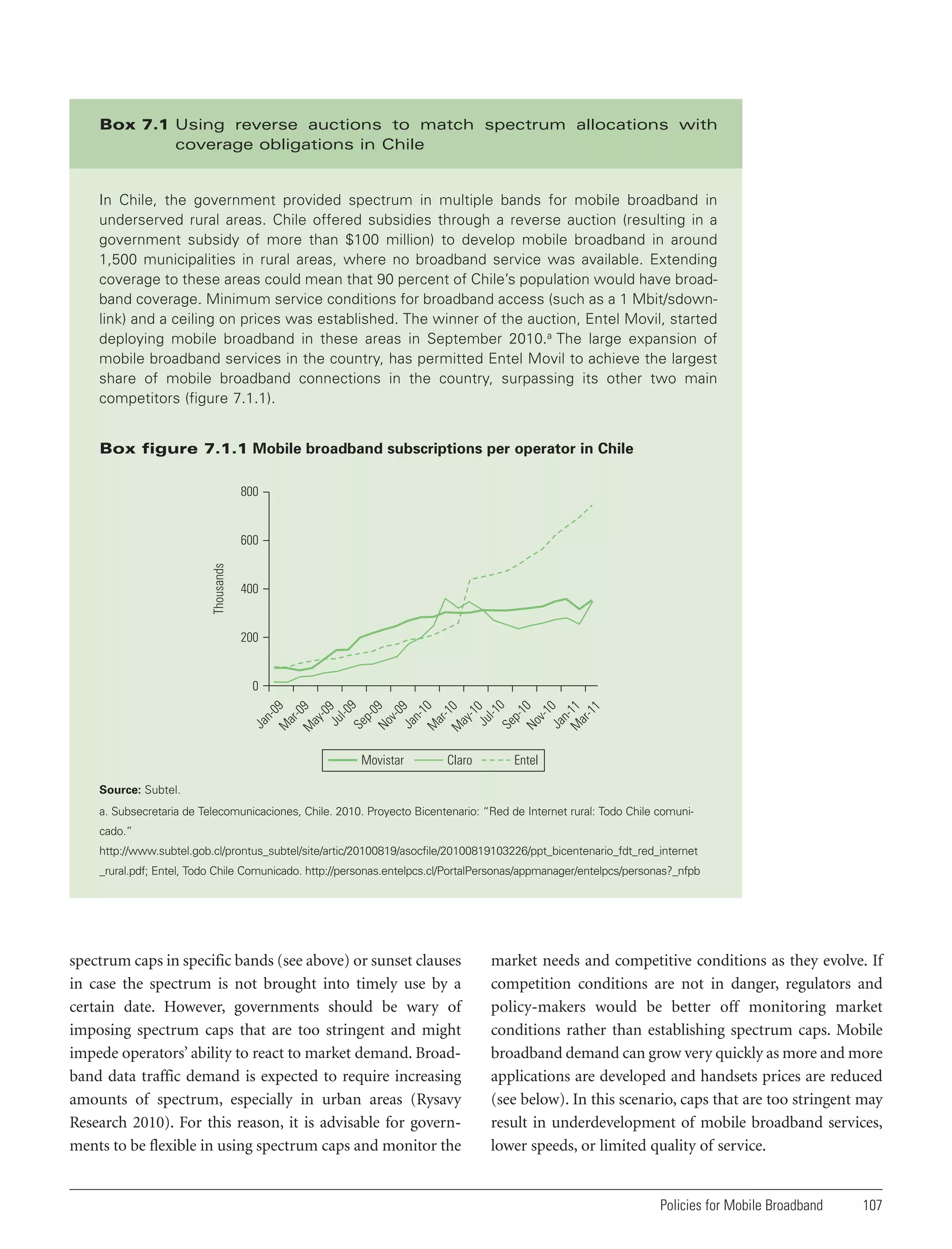 Box 7.1 Using reverse auctions to match spectrum allocations with
coverage obligations in Chile

In Chile, the government provided spectrum in multiple bands for mobile broadband in
underserved rural areas. Chile offered subsidies through a reverse auction (resulting in a
government subsidy of more than $100 million) to develop mobile broadband in around
1,500 municipalities in rural areas, where no broadband service was available. Extending
coverage to these areas could mean that 90 percent of Chile’s population would have broadband coverage. Minimum service conditions for broadband access (such as a 1 Mbit/sdownlink) and a ceiling on prices was established. The winner of the auction, Entel Movil, started
deploying mobile broadband in these areas in September 2010.a The large expansion of
mobile broadband services in the country, has permitted Entel Movil to achieve the largest
share of mobile broadband connections in the country, surpassing its other two main
competitors (figure 7.1.1).
Box figure 7.1.1 Mobile broadband subscriptions per operator in Chile
800

Thousands

600

400

200

-0
9
ay
-0
Ju 9
l-0
Se 9
p0
No 9
v-0
Ja 9
n1
M 0
ar
-1
M 0
ay
-1
Ju 0
l-1
Se 0
p1
No 0
v-1
Ja 0
n
M -11
ar
-1
1
M

ar

M

Ja

n-

09

0

Movistar

Claro

Entel

Source: Subtel.
a. Subsecretaria de Telecomunicaciones, Chile. 2010. Proyecto Bicentenario: “Red de Internet rural: Todo Chile comunicado.”
http://www.subtel.gob.cl/prontus_subtel/site/artic/20100819/asocfile/20100819103226/ppt_bicentenario_fdt_red_internet
_rural.pdf; Entel, Todo Chile Comunicado. http://personas.entelpcs.cl/PortalPersonas/appmanager/entelpcs/personas?_nfpb

spectrum caps in specific bands (see above) or sunset clauses
in case the spectrum is not brought into timely use by a
certain date. However, governments should be wary of
imposing spectrum caps that are too stringent and might
impede operators’ ability to react to market demand. Broadband data traffic demand is expected to require increasing
amounts of spectrum, especially in urban areas (Rysavy
Research 2010). For this reason, it is advisable for governments to be flexible in using spectrum caps and monitor the

market needs and competitive conditions as they evolve. If
competition conditions are not in danger, regulators and
policy-makers would be better off monitoring market
conditions rather than establishing spectrum caps. Mobile
broadband demand can grow very quickly as more and more
applications are developed and handsets prices are reduced
(see below). In this scenario, caps that are too stringent may
result in underdevelopment of mobile broadband services,
lower speeds, or limited quality of service.

Policies for Mobile Broadband

107

 