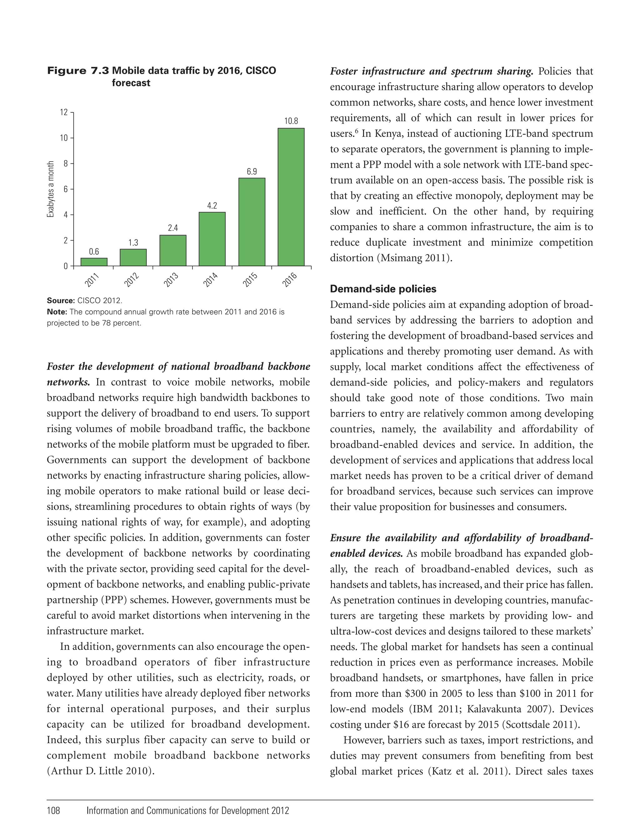 Figure 7.3 Mobile data traffic by 2016, CISCO
forecast
12
10.8

Exabytes a month

10
8

6.9

6
4.2
4
2.4
2

1.3
0.6

16
20

15
20

14
20

13
20

12
20

20

11

0

Source: CISCO 2012.
Note: The compound annual growth rate between 2011 and 2016 is
projected to be 78 percent.

Foster the development of national broadband backbone
networks. In contrast to voice mobile networks, mobile
broadband networks require high bandwidth backbones to
support the delivery of broadband to end users. To support
rising volumes of mobile broadband traffic, the backbone
networks of the mobile platform must be upgraded to fiber.
Governments can support the development of backbone
networks by enacting infrastructure sharing policies, allowing mobile operators to make rational build or lease decisions, streamlining procedures to obtain rights of ways (by
issuing national rights of way, for example), and adopting
other specific policies. In addition, governments can foster
the development of backbone networks by coordinating
with the private sector, providing seed capital for the development of backbone networks, and enabling public-private
partnership (PPP) schemes. However, governments must be
careful to avoid market distortions when intervening in the
infrastructure market.
In addition, governments can also encourage the opening to broadband operators of fiber infrastructure
deployed by other utilities, such as electricity, roads, or
water. Many utilities have already deployed fiber networks
for internal operational purposes, and their surplus
capacity can be utilized for broadband development.
Indeed, this surplus fiber capacity can serve to build or
complement mobile broadband backbone networks
(Arthur D. Little 2010).

108

Foster infrastructure and spectrum sharing. Policies that
encourage infrastructure sharing allow operators to develop
common networks, share costs, and hence lower investment
requirements, all of which can result in lower prices for
users.6 In Kenya, instead of auctioning LTE-band spectrum
to separate operators, the government is planning to implement a PPP model with a sole network with LTE-band spectrum available on an open-access basis. The possible risk is
that by creating an effective monopoly, deployment may be
slow and inefficient. On the other hand, by requiring
companies to share a common infrastructure, the aim is to
reduce duplicate investment and minimize competition
distortion (Msimang 2011).

Information and Communications for Development 2012

Demand-side policies

Demand-side policies aim at expanding adoption of broadband services by addressing the barriers to adoption and
fostering the development of broadband-based services and
applications and thereby promoting user demand. As with
supply, local market conditions affect the effectiveness of
demand-side policies, and policy-makers and regulators
should take good note of those conditions. Two main
barriers to entry are relatively common among developing
countries, namely, the availability and affordability of
broadband-enabled devices and service. In addition, the
development of services and applications that address local
market needs has proven to be a critical driver of demand
for broadband services, because such services can improve
their value proposition for businesses and consumers.
Ensure the availability and affordability of broadbandenabled devices. As mobile broadband has expanded globally, the reach of broadband-enabled devices, such as
handsets and tablets, has increased, and their price has fallen.
As penetration continues in developing countries, manufacturers are targeting these markets by providing low- and
ultra-low-cost devices and designs tailored to these markets’
needs. The global market for handsets has seen a continual
reduction in prices even as performance increases. Mobile
broadband handsets, or smartphones, have fallen in price
from more than $300 in 2005 to less than $100 in 2011 for
low-end models (IBM 2011; Kalavakunta 2007). Devices
costing under $16 are forecast by 2015 (Scottsdale 2011).
However, barriers such as taxes, import restrictions, and
duties may prevent consumers from benefiting from best
global market prices (Katz et al. 2011). Direct sales taxes

 
