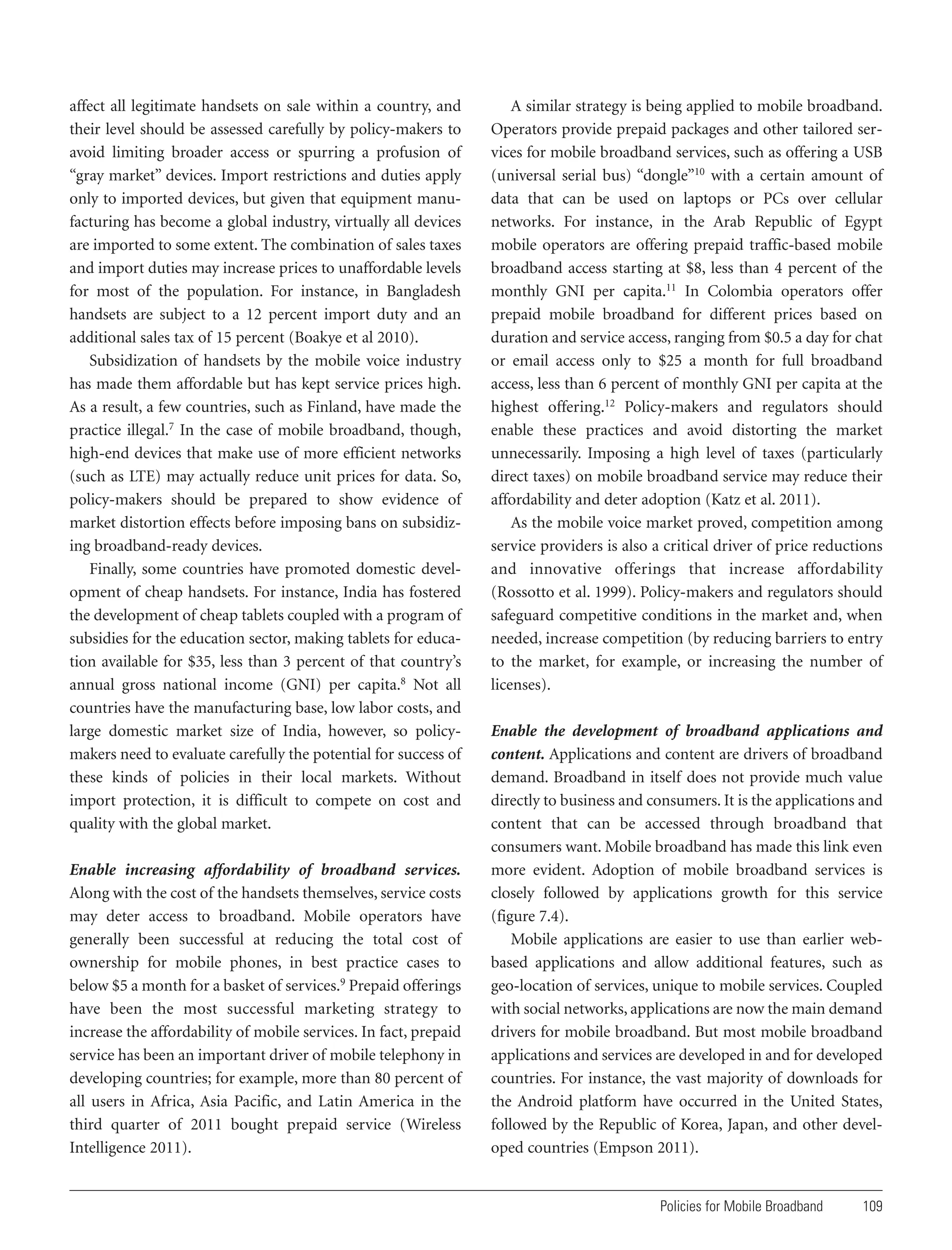 affect all legitimate handsets on sale within a country, and
their level should be assessed carefully by policy-makers to
avoid limiting broader access or spurring a profusion of
“gray market” devices. Import restrictions and duties apply
only to imported devices, but given that equipment manufacturing has become a global industry, virtually all devices
are imported to some extent. The combination of sales taxes
and import duties may increase prices to unaffordable levels
for most of the population. For instance, in Bangladesh
handsets are subject to a 12 percent import duty and an
additional sales tax of 15 percent (Boakye et al 2010).
Subsidization of handsets by the mobile voice industry
has made them affordable but has kept service prices high.
As a result, a few countries, such as Finland, have made the
practice illegal.7 In the case of mobile broadband, though,
high-end devices that make use of more efficient networks
(such as LTE) may actually reduce unit prices for data. So,
policy-makers should be prepared to show evidence of
market distortion effects before imposing bans on subsidizing broadband-ready devices.
Finally, some countries have promoted domestic development of cheap handsets. For instance, India has fostered
the development of cheap tablets coupled with a program of
subsidies for the education sector, making tablets for education available for $35, less than 3 percent of that country’s
annual gross national income (GNI) per capita.8 Not all
countries have the manufacturing base, low labor costs, and
large domestic market size of India, however, so policymakers need to evaluate carefully the potential for success of
these kinds of policies in their local markets. Without
import protection, it is difficult to compete on cost and
quality with the global market.
Enable increasing affordability of broadband services.
Along with the cost of the handsets themselves, service costs
may deter access to broadband. Mobile operators have
generally been successful at reducing the total cost of
ownership for mobile phones, in best practice cases to
below $5 a month for a basket of services.9 Prepaid offerings
have been the most successful marketing strategy to
increase the affordability of mobile services. In fact, prepaid
service has been an important driver of mobile telephony in
developing countries; for example, more than 80 percent of
all users in Africa, Asia Pacific, and Latin America in the
third quarter of 2011 bought prepaid service (Wireless
Intelligence 2011).

A similar strategy is being applied to mobile broadband.
Operators provide prepaid packages and other tailored services for mobile broadband services, such as offering a USB
(universal serial bus) “dongle”10 with a certain amount of
data that can be used on laptops or PCs over cellular
networks. For instance, in the Arab Republic of Egypt
mobile operators are offering prepaid traffic-based mobile
broadband access starting at $8, less than 4 percent of the
monthly GNI per capita.11 In Colombia operators offer
prepaid mobile broadband for different prices based on
duration and service access, ranging from $0.5 a day for chat
or email access only to $25 a month for full broadband
access, less than 6 percent of monthly GNI per capita at the
highest offering.12 Policy-makers and regulators should
enable these practices and avoid distorting the market
unnecessarily. Imposing a high level of taxes (particularly
direct taxes) on mobile broadband service may reduce their
affordability and deter adoption (Katz et al. 2011).
As the mobile voice market proved, competition among
service providers is also a critical driver of price reductions
and innovative offerings that increase affordability
(Rossotto et al. 1999). Policy-makers and regulators should
safeguard competitive conditions in the market and, when
needed, increase competition (by reducing barriers to entry
to the market, for example, or increasing the number of
licenses).
Enable the development of broadband applications and
content. Applications and content are drivers of broadband
demand. Broadband in itself does not provide much value
directly to business and consumers. It is the applications and
content that can be accessed through broadband that
consumers want. Mobile broadband has made this link even
more evident. Adoption of mobile broadband services is
closely followed by applications growth for this service
(figure 7.4).
Mobile applications are easier to use than earlier webbased applications and allow additional features, such as
geo-location of services, unique to mobile services. Coupled
with social networks, applications are now the main demand
drivers for mobile broadband. But most mobile broadband
applications and services are developed in and for developed
countries. For instance, the vast majority of downloads for
the Android platform have occurred in the United States,
followed by the Republic of Korea, Japan, and other developed countries (Empson 2011).

Policies for Mobile Broadband

109

 