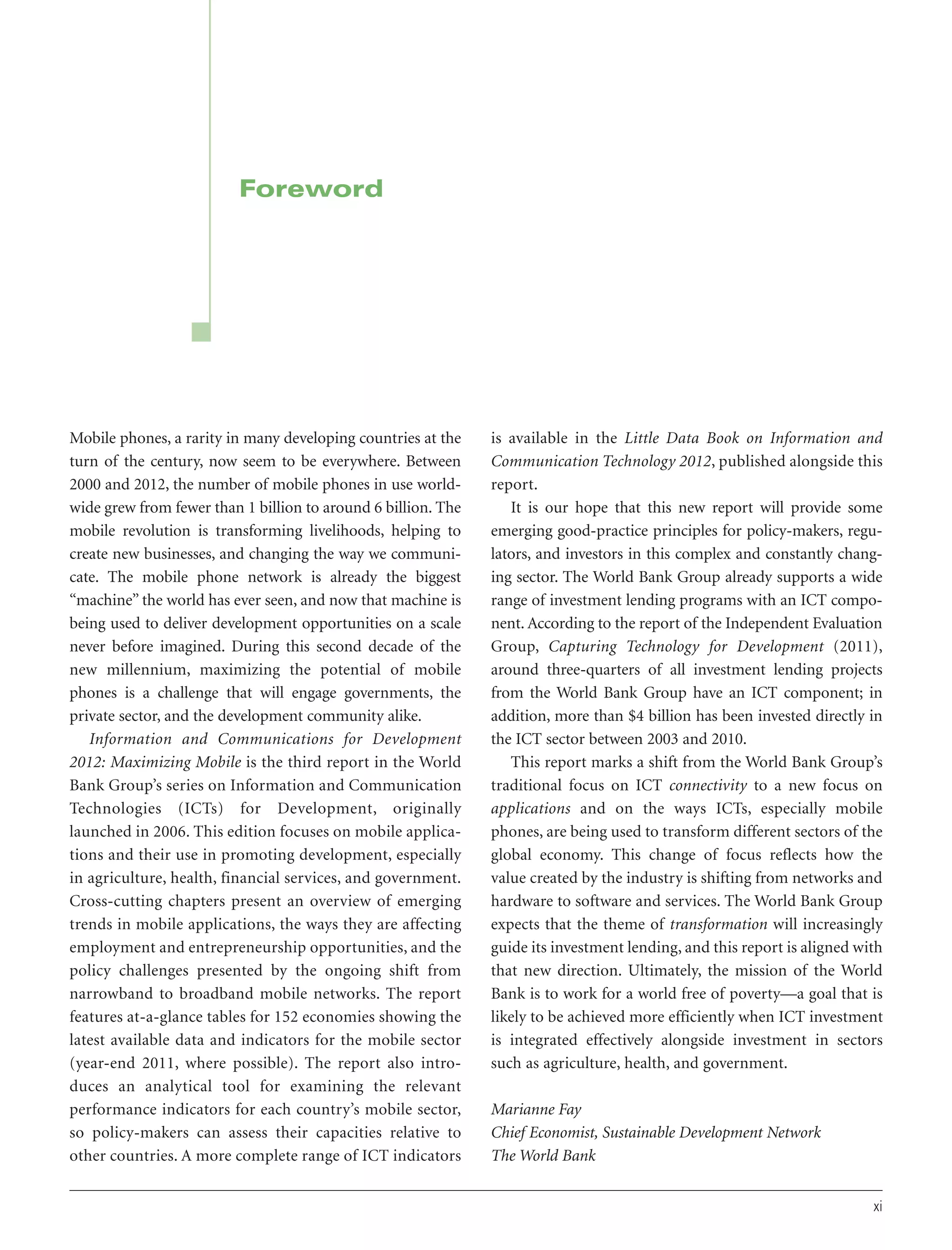 Foreword

Mobile phones, a rarity in many developing countries at the
turn of the century, now seem to be everywhere. Between
2000 and 2012, the number of mobile phones in use worldwide grew from fewer than 1 billion to around 6 billion. The
mobile revolution is transforming livelihoods, helping to
create new businesses, and changing the way we communicate. The mobile phone network is already the biggest
“machine” the world has ever seen, and now that machine is
being used to deliver development opportunities on a scale
never before imagined. During this second decade of the
new millennium, maximizing the potential of mobile
phones is a challenge that will engage governments, the
private sector, and the development community alike.
Information and Communications for Development
2012: Maximizing Mobile is the third report in the World
Bank Group’s series on Information and Communication
Technologies (ICTs) for Development, originally
launched in 2006. This edition focuses on mobile applications and their use in promoting development, especially
in agriculture, health, financial services, and government.
Cross-cutting chapters present an overview of emerging
trends in mobile applications, the ways they are affecting
employment and entrepreneurship opportunities, and the
policy challenges presented by the ongoing shift from
narrowband to broadband mobile networks. The report
features at-a-glance tables for 152 economies showing the
latest available data and indicators for the mobile sector
(year-end 2011, where possible). The report also introduces an analytical tool for examining the relevant
performance indicators for each country’s mobile sector,
so policy-makers can assess their capacities relative to
other countries. A more complete range of ICT indicators

is available in the Little Data Book on Information and
Communication Technology 2012, published alongside this
report.
It is our hope that this new report will provide some
emerging good-practice principles for policy-makers, regulators, and investors in this complex and constantly changing sector. The World Bank Group already supports a wide
range of investment lending programs with an ICT component. According to the report of the Independent Evaluation
Group, Capturing Technology for Development (2011),
around three-quarters of all investment lending projects
from the World Bank Group have an ICT component; in
addition, more than $4 billion has been invested directly in
the ICT sector between 2003 and 2010.
This report marks a shift from the World Bank Group’s
traditional focus on ICT connectivity to a new focus on
applications and on the ways ICTs, especially mobile
phones, are being used to transform different sectors of the
global economy. This change of focus reflects how the
value created by the industry is shifting from networks and
hardware to software and services. The World Bank Group
expects that the theme of transformation will increasingly
guide its investment lending, and this report is aligned with
that new direction. Ultimately, the mission of the World
Bank is to work for a world free of poverty—a goal that is
likely to be achieved more efficiently when ICT investment
is integrated effectively alongside investment in sectors
such as agriculture, health, and government.
Marianne Fay
Chief Economist, Sustainable Development Network
The World Bank
xi

 