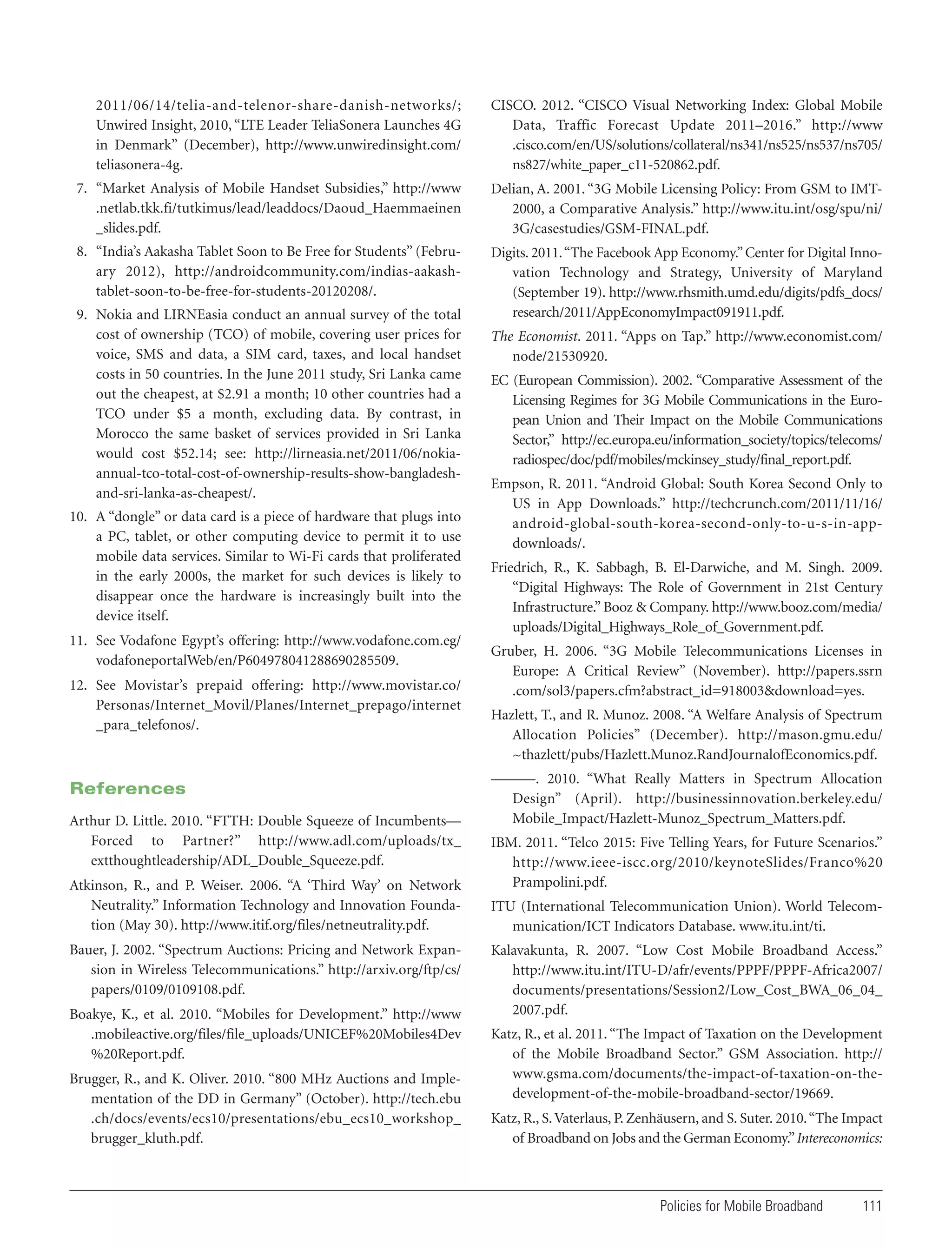 2011/06/14/telia-and-telenor-share-danish-networks/;
Unwired Insight, 2010, “LTE Leader TeliaSonera Launches 4G
in Denmark” (December), http://www.unwiredinsight.com/
teliasonera-4g.

CISCO. 2012. “CISCO Visual Networking Index: Global Mobile
Data, Traffic Forecast Update 2011–2016.” http://www
.cisco.com/en/US/solutions/collateral/ns341/ns525/ns537/ns705/
ns827/white_paper_c11-520862.pdf.

7. “Market Analysis of Mobile Handset Subsidies,” http://www
.netlab.tkk.fi/tutkimus/lead/leaddocs/Daoud_Haemmaeinen
_slides.pdf.

Delian, A. 2001. “3G Mobile Licensing Policy: From GSM to IMT2000, a Comparative Analysis.” http://www.itu.int/osg/spu/ni/
3G/casestudies/GSM-FINAL.pdf.

8. “India’s Aakasha Tablet Soon to Be Free for Students” (February 2012), http://androidcommunity.com/indias-aakashtablet-soon-to-be-free-for-students-20120208/.

Digits. 2011. “The Facebook App Economy.” Center for Digital Innovation Technology and Strategy, University of Maryland
(September 19). http://www.rhsmith.umd.edu/digits/pdfs_docs/
research/2011/AppEconomyImpact091911.pdf.

9. Nokia and LIRNEasia conduct an annual survey of the total
cost of ownership (TCO) of mobile, covering user prices for
voice, SMS and data, a SIM card, taxes, and local handset
costs in 50 countries. In the June 2011 study, Sri Lanka came
out the cheapest, at $2.91 a month; 10 other countries had a
TCO under $5 a month, excluding data. By contrast, in
Morocco the same basket of services provided in Sri Lanka
would cost $52.14; see: http://lirneasia.net/2011/06/nokiaannual-tco-total-cost-of-ownership-results-show-bangladeshand-sri-lanka-as-cheapest/.
10. A “dongle” or data card is a piece of hardware that plugs into
a PC, tablet, or other computing device to permit it to use
mobile data services. Similar to Wi-Fi cards that proliferated
in the early 2000s, the market for such devices is likely to
disappear once the hardware is increasingly built into the
device itself.
11. See Vodafone Egypt’s offering: http://www.vodafone.com.eg/
vodafoneportalWeb/en/P604978041288690285509.
12. See Movistar’s prepaid offering: http://www.movistar.co/
Personas/Internet_Movil/Planes/Internet_prepago/internet
_para_telefonos/.

References
Arthur D. Little. 2010. “FTTH: Double Squeeze of Incumbents—
Forced to Partner?” http://www.adl.com/uploads/tx_
extthoughtleadership/ADL_Double_Squeeze.pdf.
Atkinson, R., and P. Weiser. 2006. “A ‘Third Way’ on Network
Neutrality.” Information Technology and Innovation Foundation (May 30). http://www.itif.org/files/netneutrality.pdf.
Bauer, J. 2002. “Spectrum Auctions: Pricing and Network Expansion in Wireless Telecommunications.” http://arxiv.org/ftp/cs/
papers/0109/0109108.pdf.
Boakye, K., et al. 2010. “Mobiles for Development.” http://www
.mobileactive.org/files/file_uploads/UNICEF%20Mobiles4Dev
%20Report.pdf.
Brugger, R., and K. Oliver. 2010. “800 MHz Auctions and Implementation of the DD in Germany” (October). http://tech.ebu
.ch/docs/events/ecs10/presentations/ebu_ecs10_workshop_
brugger_kluth.pdf.

The Economist. 2011. “Apps on Tap.” http://www.economist.com/
node/21530920.
EC (European Commission). 2002. “Comparative Assessment of the
Licensing Regimes for 3G Mobile Communications in the European Union and Their Impact on the Mobile Communications
Sector,” http://ec.europa.eu/information_society/topics/telecoms/
radiospec/doc/pdf/mobiles/mckinsey_study/final_report.pdf.
Empson, R. 2011. “Android Global: South Korea Second Only to
US in App Downloads.” http://techcrunch.com/2011/11/16/
android-global-south-korea-second-only-to-u-s-in-appdownloads/.
Friedrich, R., K. Sabbagh, B. El-Darwiche, and M. Singh. 2009.
“Digital Highways: The Role of Government in 21st Century
Infrastructure.” Booz & Company. http://www.booz.com/media/
uploads/Digital_Highways_Role_of_Government.pdf.
Gruber, H. 2006. “3G Mobile Telecommunications Licenses in
Europe: A Critical Review” (November). http://papers.ssrn
.com/sol3/papers.cfm?abstract_id=918003&download=yes.
Hazlett, T., and R. Munoz. 2008. “A Welfare Analysis of Spectrum
Allocation Policies” (December). http://mason.gmu.edu/
~thazlett/pubs/Hazlett.Munoz.RandJournalofEconomics.pdf.
———. 2010. “What Really Matters in Spectrum Allocation
Design” (April). http://businessinnovation.berkeley.edu/
Mobile_Impact/Hazlett-Munoz_Spectrum_Matters.pdf.
IBM. 2011. “Telco 2015: Five Telling Years, for Future Scenarios.”
http://www.ieee-iscc.org/2010/keynoteSlides/Franco%20
Prampolini.pdf.
ITU (International Telecommunication Union). World Telecommunication/ICT Indicators Database. www.itu.int/ti.
Kalavakunta, R. 2007. “Low Cost Mobile Broadband Access.”
http://www.itu.int/ITU-D/afr/events/PPPF/PPPF-Africa2007/
documents/presentations/Session2/Low_Cost_BWA_06_04_
2007.pdf.
Katz, R., et al. 2011. “The Impact of Taxation on the Development
of the Mobile Broadband Sector.” GSM Association. http://
www.gsma.com/documents/the-impact-of-taxation-on-thedevelopment-of-the-mobile-broadband-sector/19669.
Katz, R., S. Vaterlaus, P. Zenhäusern, and S. Suter. 2010. “The Impact
of Broadband on Jobs and the German Economy.” Intereconomics:

Policies for Mobile Broadband

111

 