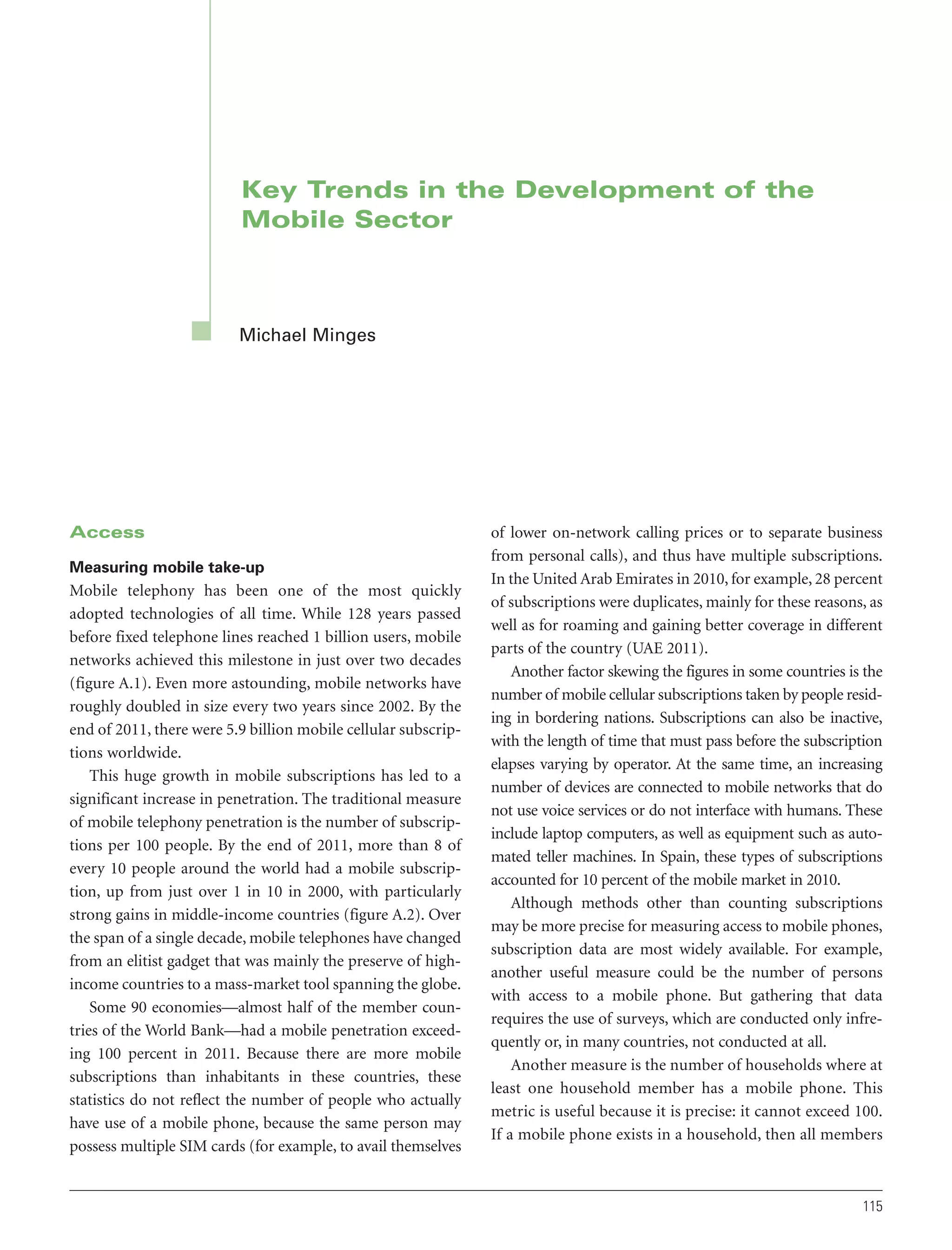 Key Trends in the Development of the
Mobile Sector

Michael Minges

Access
Measuring mobile take-up

Mobile telephony has been one of the most quickly
adopted technologies of all time. While 128 years passed
before fixed telephone lines reached 1 billion users, mobile
networks achieved this milestone in just over two decades
(figure A.1). Even more astounding, mobile networks have
roughly doubled in size every two years since 2002. By the
end of 2011, there were 5.9 billion mobile cellular subscriptions worldwide.
This huge growth in mobile subscriptions has led to a
significant increase in penetration. The traditional measure
of mobile telephony penetration is the number of subscriptions per 100 people. By the end of 2011, more than 8 of
every 10 people around the world had a mobile subscription, up from just over 1 in 10 in 2000, with particularly
strong gains in middle-income countries (figure A.2). Over
the span of a single decade, mobile telephones have changed
from an elitist gadget that was mainly the preserve of highincome countries to a mass-market tool spanning the globe.
Some 90 economies—almost half of the member countries of the World Bank—had a mobile penetration exceeding 100 percent in 2011. Because there are more mobile
subscriptions than inhabitants in these countries, these
statistics do not reflect the number of people who actually
have use of a mobile phone, because the same person may
possess multiple SIM cards (for example, to avail themselves

of lower on-network calling prices or to separate business
from personal calls), and thus have multiple subscriptions.
In the United Arab Emirates in 2010, for example, 28 percent
of subscriptions were duplicates, mainly for these reasons, as
well as for roaming and gaining better coverage in different
parts of the country (UAE 2011).
Another factor skewing the figures in some countries is the
number of mobile cellular subscriptions taken by people residing in bordering nations. Subscriptions can also be inactive,
with the length of time that must pass before the subscription
elapses varying by operator. At the same time, an increasing
number of devices are connected to mobile networks that do
not use voice services or do not interface with humans. These
include laptop computers, as well as equipment such as automated teller machines. In Spain, these types of subscriptions
accounted for 10 percent of the mobile market in 2010.
Although methods other than counting subscriptions
may be more precise for measuring access to mobile phones,
subscription data are most widely available. For example,
another useful measure could be the number of persons
with access to a mobile phone. But gathering that data
requires the use of surveys, which are conducted only infrequently or, in many countries, not conducted at all.
Another measure is the number of households where at
least one household member has a mobile phone. This
metric is useful because it is precise: it cannot exceed 100.
If a mobile phone exists in a household, then all members

115

 