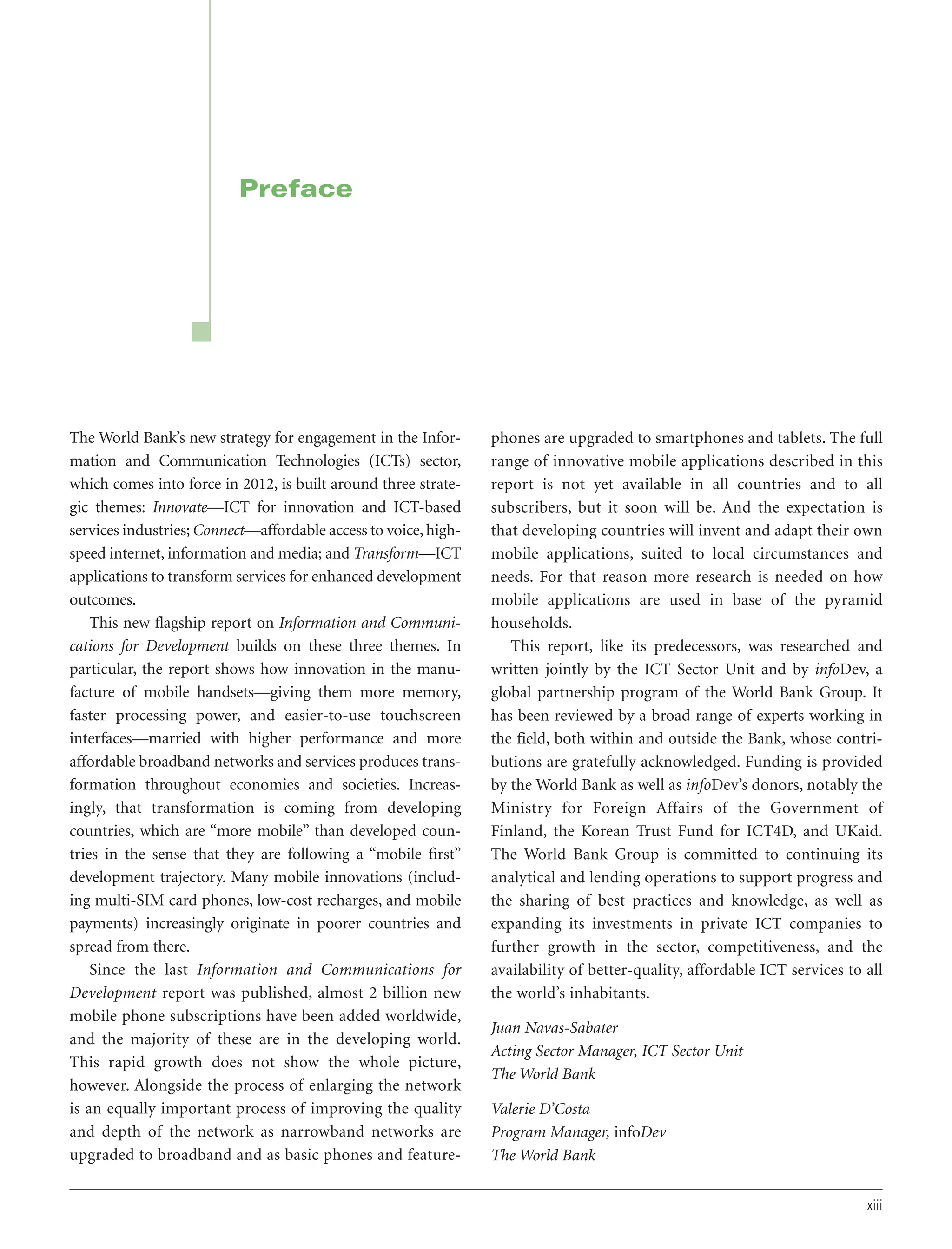 Preface

The World Bank’s new strategy for engagement in the Information and Communication Technologies (ICTs) sector,
which comes into force in 2012, is built around three strategic themes: Innovate—ICT for innovation and ICT-based
services industries; Connect—affordable access to voice, highspeed internet, information and media; and Transform—ICT
applications to transform services for enhanced development
outcomes.
This new flagship report on Information and Communications for Development builds on these three themes. In
particular, the report shows how innovation in the manufacture of mobile handsets—giving them more memory,
faster processing power, and easier-to-use touchscreen
interfaces—married with higher performance and more
affordable broadband networks and services produces transformation throughout economies and societies. Increasingly, that transformation is coming from developing
countries, which are “more mobile” than developed countries in the sense that they are following a “mobile first”
development trajectory. Many mobile innovations (including multi-SIM card phones, low-cost recharges, and mobile
payments) increasingly originate in poorer countries and
spread from there.
Since the last Information and Communications for
Development report was published, almost 2 billion new
mobile phone subscriptions have been added worldwide,
and the majority of these are in the developing world.
This rapid growth does not show the whole picture,
however. Alongside the process of enlarging the network
is an equally important process of improving the quality
and depth of the network as narrowband networks are
upgraded to broadband and as basic phones and feature-

phones are upgraded to smartphones and tablets. The full
range of innovative mobile applications described in this
report is not yet available in all countries and to all
subscribers, but it soon will be. And the expectation is
that developing countries will invent and adapt their own
mobile applications, suited to local circumstances and
needs. For that reason more research is needed on how
mobile applications are used in base of the pyramid
households.
This report, like its predecessors, was researched and
written jointly by the ICT Sector Unit and by infoDev, a
global partnership program of the World Bank Group. It
has been reviewed by a broad range of experts working in
the field, both within and outside the Bank, whose contributions are gratefully acknowledged. Funding is provided
by the World Bank as well as infoDev’s donors, notably the
Ministry for Foreign Affairs of the Government of
Finland, the Korean Trust Fund for ICT4D, and UKaid.
The World Bank Group is committed to continuing its
analytical and lending operations to support progress and
the sharing of best practices and knowledge, as well as
expanding its investments in private ICT companies to
further growth in the sector, competitiveness, and the
availability of better-quality, affordable ICT services to all
the world’s inhabitants.
Juan Navas-Sabater
Acting Sector Manager, ICT Sector Unit
The World Bank
Valerie D’Costa
Program Manager, infoDev
The World Bank
xiii

 
