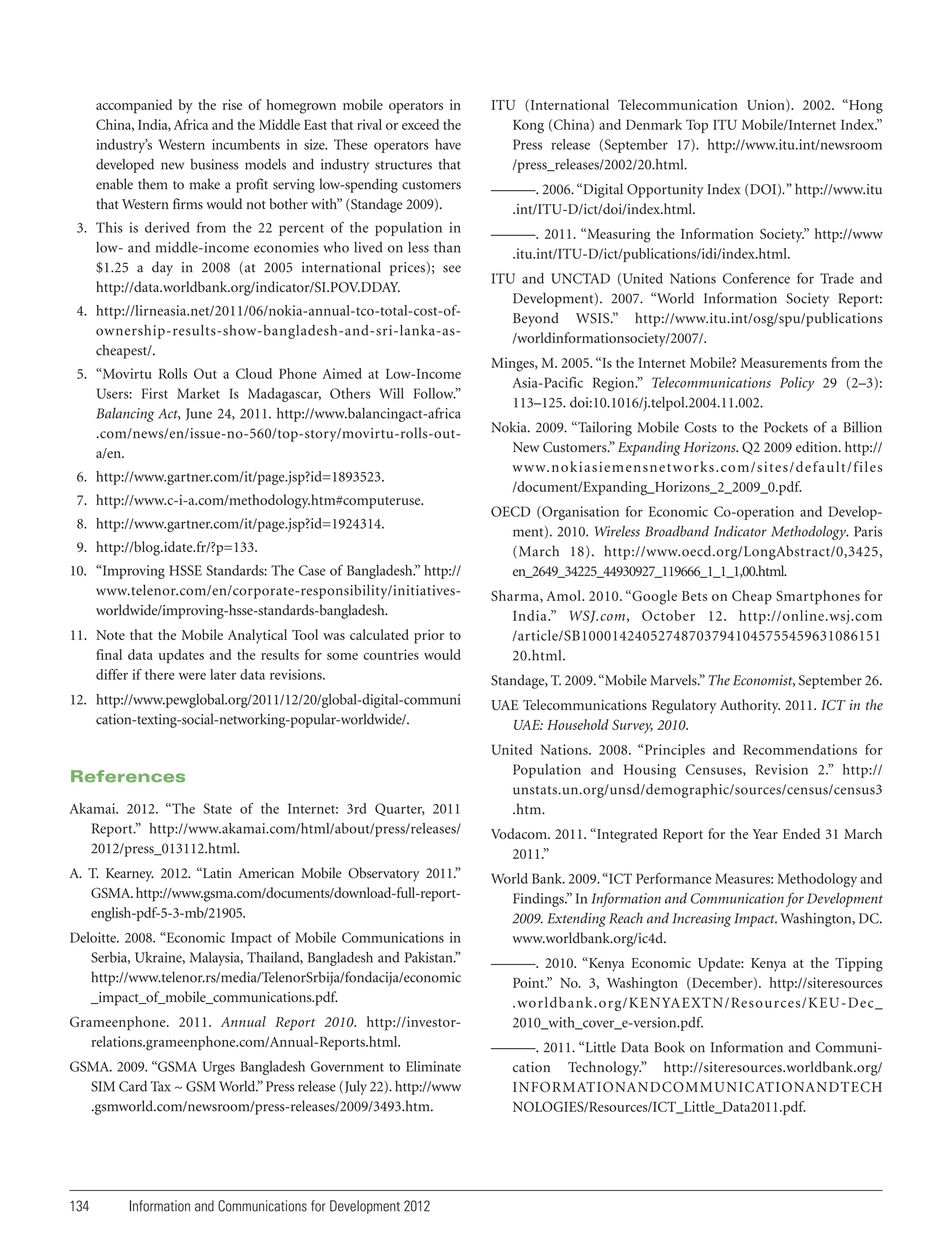 accompanied by the rise of homegrown mobile operators in
China, India, Africa and the Middle East that rival or exceed the
industry’s Western incumbents in size. These operators have
developed new business models and industry structures that
enable them to make a profit serving low-spending customers
that Western firms would not bother with” (Standage 2009).

ITU (International Telecommunication Union). 2002. “Hong
Kong (China) and Denmark Top ITU Mobile/Internet Index.”
Press release (September 17). http://www.itu.int/newsroom
/press_releases/2002/20.html.

3. This is derived from the 22 percent of the population in
low- and middle-income economies who lived on less than
$1.25 a day in 2008 (at 2005 international prices); see
http://data.worldbank.org/indicator/SI.POV.DDAY.

———. 2011. “Measuring the Information Society.” http://www
.itu.int/ITU-D/ict/publications/idi/index.html.

4. http://lirneasia.net/2011/06/nokia-annual-tco-total-cost-ofownership-results-show-bangladesh-and-sri-lanka-ascheapest/.
5. “Movirtu Rolls Out a Cloud Phone Aimed at Low-Income
Users: First Market Is Madagascar, Others Will Follow.”
Balancing Act, June 24, 2011. http://www.balancingact-africa
.com/news/en/issue-no-560/top-story/movirtu-rolls-outa/en.
6. http://www.gartner.com/it/page.jsp?id=1893523.
7. http://www.c-i-a.com/methodology.htm#computeruse.
8. http://www.gartner.com/it/page.jsp?id=1924314.
9. http://blog.idate.fr/?p=133.
10. “Improving HSSE Standards: The Case of Bangladesh.” http://
www.telenor.com/en/corporate-responsibility/initiativesworldwide/improving-hsse-standards-bangladesh.

———. 2006. “Digital Opportunity Index (DOI).” http://www.itu
.int/ITU-D/ict/doi/index.html.

ITU and UNCTAD (United Nations Conference for Trade and
Development). 2007. “World Information Society Report:
Beyond WSIS.” http://www.itu.int/osg/spu/publications
/worldinformationsociety/2007/.
Minges, M. 2005. “Is the Internet Mobile? Measurements from the
Asia-Pacific Region.” Telecommunications Policy 29 (2–3):
113–125. doi:10.1016/j.telpol.2004.11.002.
Nokia. 2009. “Tailoring Mobile Costs to the Pockets of a Billion
New Customers.” Expanding Horizons. Q2 2009 edition. http://
www.nokiasiemensnetwor ks.com/sites/default/files
/document/Expanding_Horizons_2_2009_0.pdf.
OECD (Organisation for Economic Co-operation and Development). 2010. Wireless Broadband Indicator Methodology. Paris
(March 18). http://www.oecd.org/LongAbstract/0,3425,
en_2649_34225_44930927_119666_1_1_1,00.html.
Sharma, Amol. 2010. “Google Bets on Cheap Smartphones for
India.” WSJ.com, October 12. http://online.wsj.com
/article/SB100014240527487037941045755459631086151
20.html.

11. Note that the Mobile Analytical Tool was calculated prior to
final data updates and the results for some countries would
differ if there were later data revisions.

Standage, T. 2009. “Mobile Marvels.” The Economist, September 26.

12. http://www.pewglobal.org/2011/12/20/global-digital-communi
cation-texting-social-networking-popular-worldwide/.

UAE Telecommunications Regulatory Authority. 2011. ICT in the
UAE: Household Survey, 2010.

References

United Nations. 2008. “Principles and Recommendations for
Population and Housing Censuses, Revision 2.” http://
unstats.un.org/unsd/demographic/sources/census/census3
.htm.

Akamai. 2012. “The State of the Internet: 3rd Quarter, 2011
Report.” http://www.akamai.com/html/about/press/releases/
2012/press_013112.html.
A. T. Kearney. 2012. “Latin American Mobile Observatory 2011.”
GSMA. http://www.gsma.com/documents/download-full-reportenglish-pdf-5-3-mb/21905.
Deloitte. 2008. “Economic Impact of Mobile Communications in
Serbia, Ukraine, Malaysia, Thailand, Bangladesh and Pakistan.”
http://www.telenor.rs/media/TelenorSrbija/fondacija/economic
_impact_of_mobile_communications.pdf.
Grameenphone. 2011. Annual Report 2010. http://investorrelations.grameenphone.com/Annual-Reports.html.
GSMA. 2009. “GSMA Urges Bangladesh Government to Eliminate
SIM Card Tax ~ GSM World.” Press release (July 22). http://www
.gsmworld.com/newsroom/press-releases/2009/3493.htm.

134

Information and Communications for Development 2012

Vodacom. 2011. “Integrated Report for the Year Ended 31 March
2011.”
World Bank. 2009. “ICT Performance Measures: Methodology and
Findings.” In Information and Communication for Development
2009. Extending Reach and Increasing Impact. Washington, DC.
www.worldbank.org/ic4d.
———. 2010. “Kenya Economic Update: Kenya at the Tipping
Point.” No. 3, Washington (December). http://siteresources
.worldbank.org/KENYAEXTN/Resources/KEU-Dec_
2010_with_cover_e-version.pdf.
———. 2011. “Little Data Book on Information and Communication Technology.” http://siteresources.worldbank.org/
INFORMATIONANDCOMMUNICATIONANDTECH
NOLOGIES/Resources/ICT_Little_Data2011.pdf.

 
