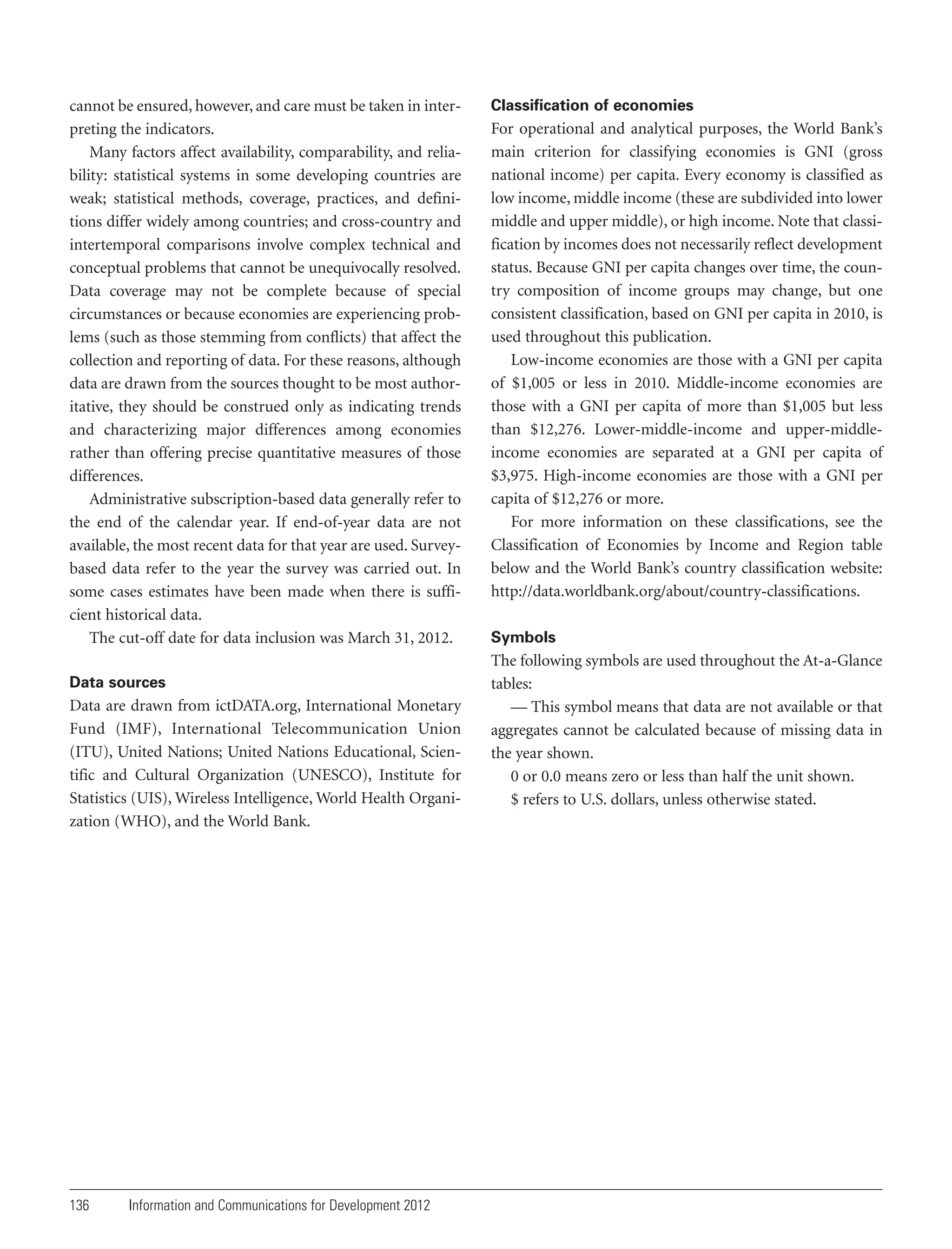 cannot be ensured, however, and care must be taken in interpreting the indicators.
Many factors affect availability, comparability, and reliability: statistical systems in some developing countries are
weak; statistical methods, coverage, practices, and definitions differ widely among countries; and cross-country and
intertemporal comparisons involve complex technical and
conceptual problems that cannot be unequivocally resolved.
Data coverage may not be complete because of special
circumstances or because economies are experiencing problems (such as those stemming from conflicts) that affect the
collection and reporting of data. For these reasons, although
data are drawn from the sources thought to be most authoritative, they should be construed only as indicating trends
and characterizing major differences among economies
rather than offering precise quantitative measures of those
differences.
Administrative subscription-based data generally refer to
the end of the calendar year. If end-of-year data are not
available, the most recent data for that year are used. Surveybased data refer to the year the survey was carried out. In
some cases estimates have been made when there is sufficient historical data.
The cut-off date for data inclusion was March 31, 2012.
Data sources

Data are drawn from ictDATA.org, International Monetary
Fund (IMF), International Telecommunication Union
(ITU), United Nations; United Nations Educational, Scientific and Cultural Organization (UNESCO), Institute for
Statistics (UIS), Wireless Intelligence, World Health Organization (WHO), and the World Bank.

136

Information and Communications for Development 2012

Classification of economies

For operational and analytical purposes, the World Bank’s
main criterion for classifying economies is GNI (gross
national income) per capita. Every economy is classified as
low income, middle income (these are subdivided into lower
middle and upper middle), or high income. Note that classification by incomes does not necessarily reflect development
status. Because GNI per capita changes over time, the country composition of income groups may change, but one
consistent classification, based on GNI per capita in 2010, is
used throughout this publication.
Low-income economies are those with a GNI per capita
of $1,005 or less in 2010. Middle-income economies are
those with a GNI per capita of more than $1,005 but less
than $12,276. Lower-middle-income and upper-middleincome economies are separated at a GNI per capita of
$3,975. High-income economies are those with a GNI per
capita of $12,276 or more.
For more information on these classifications, see the
Classification of Economies by Income and Region table
below and the World Bank’s country classification website:
http://data.worldbank.org/about/country-classifications.
Symbols

The following symbols are used throughout the At-a-Glance
tables:
— This symbol means that data are not available or that
aggregates cannot be calculated because of missing data in
the year shown.
0 or 0.0 means zero or less than half the unit shown.
$ refers to U.S. dollars, unless otherwise stated.

 