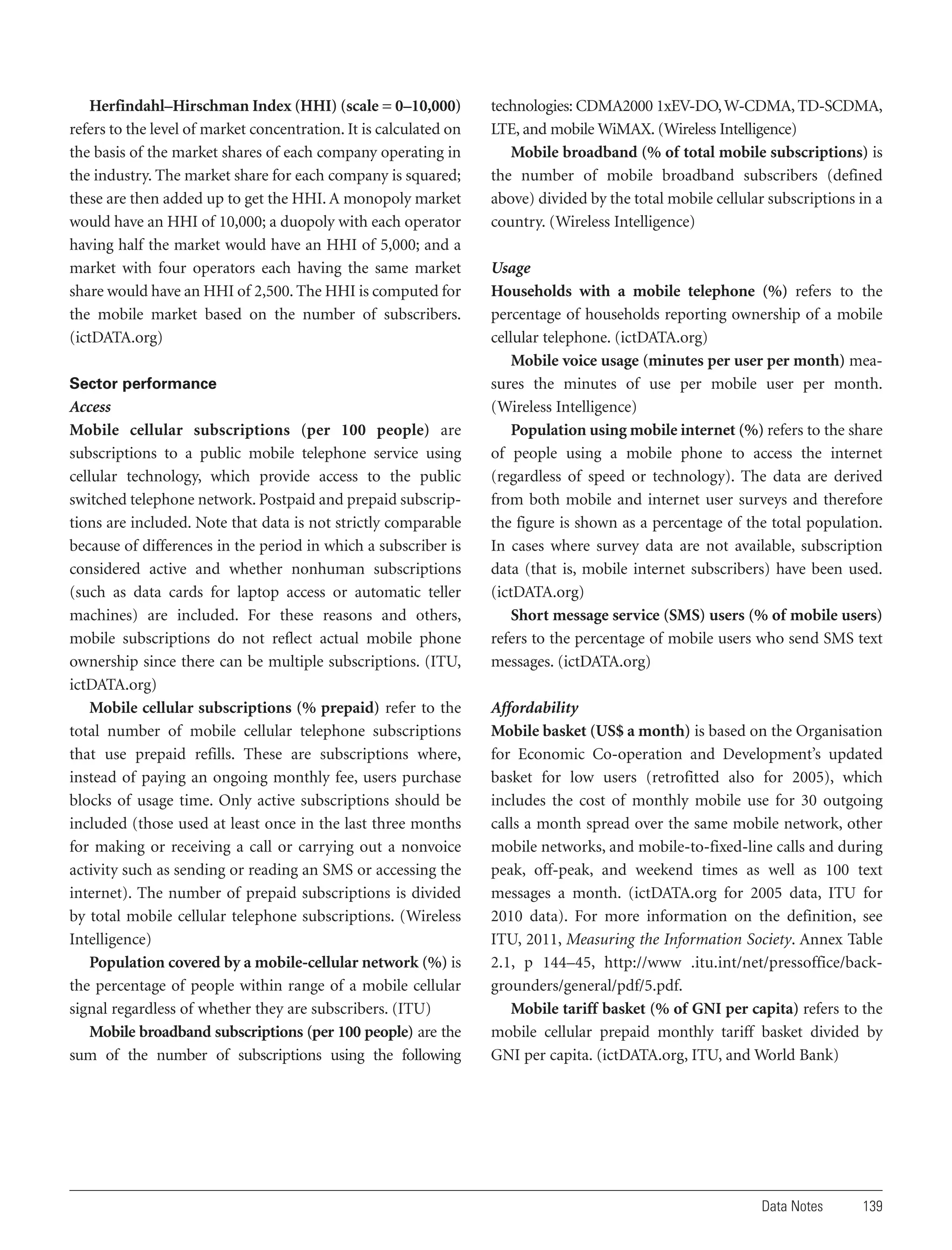 Herfindahl–Hirschman Index (HHI) (scale = 0–10,000)
refers to the level of market concentration. It is calculated on
the basis of the market shares of each company operating in
the industry. The market share for each company is squared;
these are then added up to get the HHI. A monopoly market
would have an HHI of 10,000; a duopoly with each operator
having half the market would have an HHI of 5,000; and a
market with four operators each having the same market
share would have an HHI of 2,500. The HHI is computed for
the mobile market based on the number of subscribers.
(ictDATA.org)
Sector performance

Access
Mobile cellular subscriptions (per 100 people) are
subscriptions to a public mobile telephone service using
cellular technology, which provide access to the public
switched telephone network. Postpaid and prepaid subscriptions are included. Note that data is not strictly comparable
because of differences in the period in which a subscriber is
considered active and whether nonhuman subscriptions
(such as data cards for laptop access or automatic teller
machines) are included. For these reasons and others,
mobile subscriptions do not reflect actual mobile phone
ownership since there can be multiple subscriptions. (ITU,
ictDATA.org)
Mobile cellular subscriptions (% prepaid) refer to the
total number of mobile cellular telephone subscriptions
that use prepaid refills. These are subscriptions where,
instead of paying an ongoing monthly fee, users purchase
blocks of usage time. Only active subscriptions should be
included (those used at least once in the last three months
for making or receiving a call or carrying out a nonvoice
activity such as sending or reading an SMS or accessing the
internet). The number of prepaid subscriptions is divided
by total mobile cellular telephone subscriptions. (Wireless
Intelligence)
Population covered by a mobile-cellular network (%) is
the percentage of people within range of a mobile cellular
signal regardless of whether they are subscribers. (ITU)
Mobile broadband subscriptions (per 100 people) are the
sum of the number of subscriptions using the following

technologies: CDMA2000 1xEV-DO, W-CDMA, TD-SCDMA,
LTE, and mobile WiMAX. (Wireless Intelligence)
Mobile broadband (% of total mobile subscriptions) is
the number of mobile broadband subscribers (defined
above) divided by the total mobile cellular subscriptions in a
country. (Wireless Intelligence)
Usage
Households with a mobile telephone (%) refers to the
percentage of households reporting ownership of a mobile
cellular telephone. (ictDATA.org)
Mobile voice usage (minutes per user per month) measures the minutes of use per mobile user per month.
(Wireless Intelligence)
Population using mobile internet (%) refers to the share
of people using a mobile phone to access the internet
(regardless of speed or technology). The data are derived
from both mobile and internet user surveys and therefore
the figure is shown as a percentage of the total population.
In cases where survey data are not available, subscription
data (that is, mobile internet subscribers) have been used.
(ictDATA.org)
Short message service (SMS) users (% of mobile users)
refers to the percentage of mobile users who send SMS text
messages. (ictDATA.org)
Affordability
Mobile basket (US$ a month) is based on the Organisation
for Economic Co-operation and Development’s updated
basket for low users (retrofitted also for 2005), which
includes the cost of monthly mobile use for 30 outgoing
calls a month spread over the same mobile network, other
mobile networks, and mobile-to-fixed-line calls and during
peak, off-peak, and weekend times as well as 100 text
messages a month. (ictDATA.org for 2005 data, ITU for
2010 data). For more information on the definition, see
ITU, 2011, Measuring the Information Society. Annex Table
2.1, p 144–45, http://www .itu.int/net/pressoffice/backgrounders/general/pdf/5.pdf.
Mobile tariff basket (% of GNI per capita) refers to the
mobile cellular prepaid monthly tariff basket divided by
GNI per capita. (ictDATA.org, ITU, and World Bank)

Data Notes

139

 