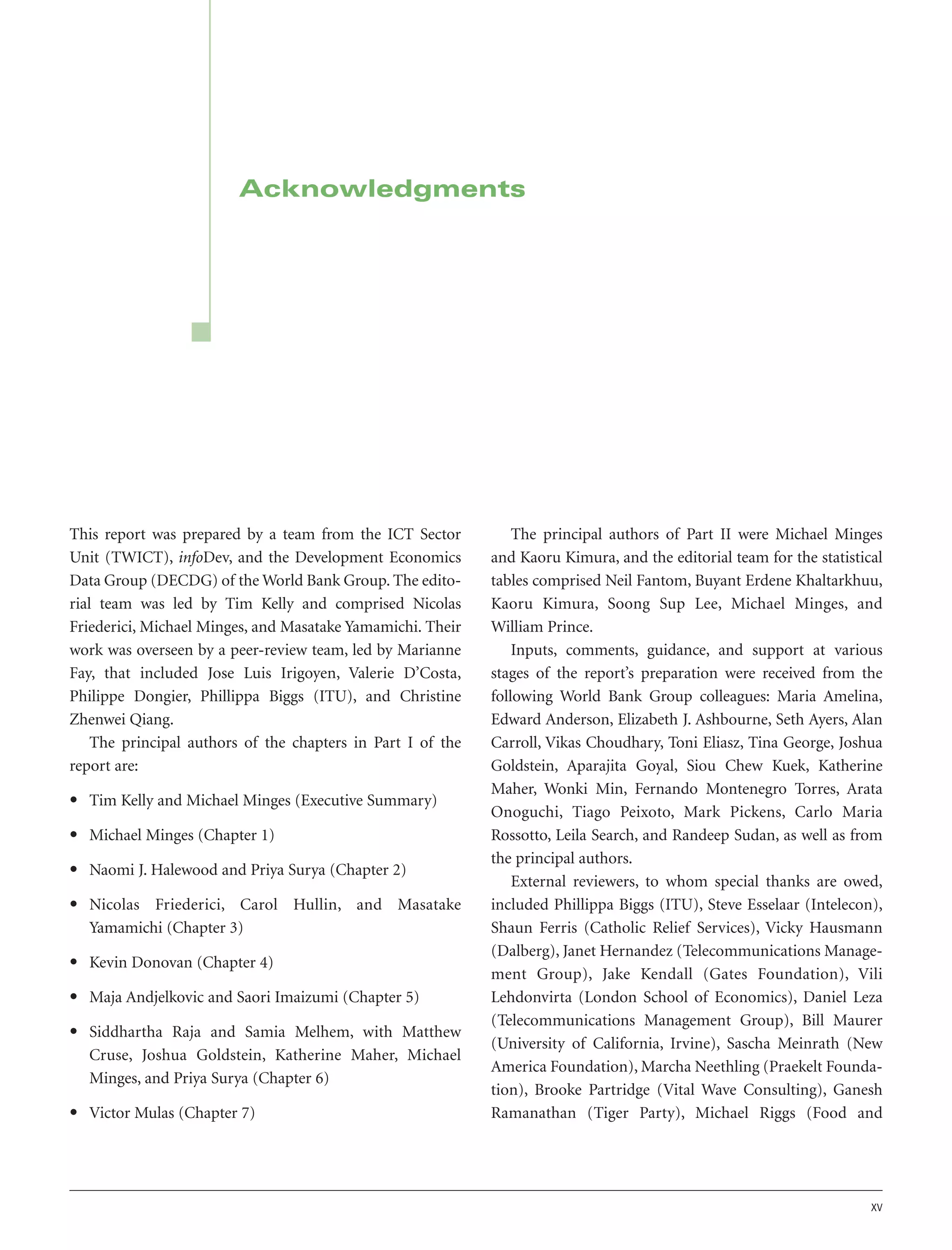 Acknowledgments

This report was prepared by a team from the ICT Sector
Unit (TWICT), infoDev, and the Development Economics
Data Group (DECDG) of the World Bank Group. The editorial team was led by Tim Kelly and comprised Nicolas
Friederici, Michael Minges, and Masatake Yamamichi. Their
work was overseen by a peer-review team, led by Marianne
Fay, that included Jose Luis Irigoyen, Valerie D’Costa,
Philippe Dongier, Phillippa Biggs (ITU), and Christine
Zhenwei Qiang.
The principal authors of the chapters in Part I of the
report are:
• Tim Kelly and Michael Minges (Executive Summary)
• Michael Minges (Chapter 1)
• Naomi J. Halewood and Priya Surya (Chapter 2)
• Nicolas Friederici, Carol Hullin, and Masatake
Yamamichi (Chapter 3)
• Kevin Donovan (Chapter 4)
• Maja Andjelkovic and Saori Imaizumi (Chapter 5)
• Siddhartha Raja and Samia Melhem, with Matthew
Cruse, Joshua Goldstein, Katherine Maher, Michael
Minges, and Priya Surya (Chapter 6)
• Victor Mulas (Chapter 7)

The principal authors of Part II were Michael Minges
and Kaoru Kimura, and the editorial team for the statistical
tables comprised Neil Fantom, Buyant Erdene Khaltarkhuu,
Kaoru Kimura, Soong Sup Lee, Michael Minges, and
William Prince.
Inputs, comments, guidance, and support at various
stages of the report’s preparation were received from the
following World Bank Group colleagues: Maria Amelina,
Edward Anderson, Elizabeth J. Ashbourne, Seth Ayers, Alan
Carroll, Vikas Choudhary, Toni Eliasz, Tina George, Joshua
Goldstein, Aparajita Goyal, Siou Chew Kuek, Katherine
Maher, Wonki Min, Fernando Montenegro Torres, Arata
Onoguchi, Tiago Peixoto, Mark Pickens, Carlo Maria
Rossotto, Leila Search, and Randeep Sudan, as well as from
the principal authors.
External reviewers, to whom special thanks are owed,
included Phillippa Biggs (ITU), Steve Esselaar (Intelecon),
Shaun Ferris (Catholic Relief Services), Vicky Hausmann
(Dalberg), Janet Hernandez (Telecommunications Management Group), Jake Kendall (Gates Foundation), Vili
Lehdonvirta (London School of Economics), Daniel Leza
(Telecommunications Management Group), Bill Maurer
(University of California, Irvine), Sascha Meinrath (New
America Foundation), Marcha Neethling (Praekelt Foundation), Brooke Partridge (Vital Wave Consulting), Ganesh
Ramanathan (Tiger Party), Michael Riggs (Food and

xv

 
