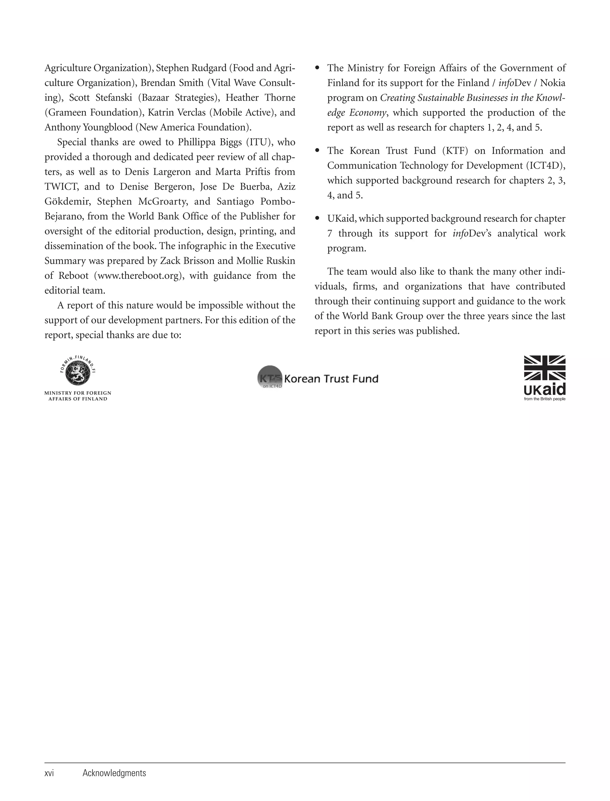 Agriculture Organization), Stephen Rudgard (Food and Agriculture Organization), Brendan Smith (Vital Wave Consulting), Scott Stefanski (Bazaar Strategies), Heather Thorne
(Grameen Foundation), Katrin Verclas (Mobile Active), and
Anthony Youngblood (New America Foundation).
Special thanks are owed to Phillippa Biggs (ITU), who
provided a thorough and dedicated peer review of all chapters, as well as to Denis Largeron and Marta Priftis from
TWICT, and to Denise Bergeron, Jose De Buerba, Aziz
Gökdemir, Stephen McGroarty, and Santiago PomboBejarano, from the World Bank Office of the Publisher for
oversight of the editorial production, design, printing, and
dissemination of the book. The infographic in the Executive
Summary was prepared by Zack Brisson and Mollie Ruskin
of Reboot (www.thereboot.org), with guidance from the
editorial team.
A report of this nature would be impossible without the
support of our development partners. For this edition of the
report, special thanks are due to:

xvi

Acknowledgments

• The Ministry for Foreign Affairs of the Government of
Finland for its support for the Finland / infoDev / Nokia
program on Creating Sustainable Businesses in the Knowledge Economy, which supported the production of the
report as well as research for chapters 1, 2, 4, and 5.
• The Korean Trust Fund (KTF) on Information and
Communication Technology for Development (ICT4D),
which supported background research for chapters 2, 3,
4, and 5.
• UKaid, which supported background research for chapter
7 through its support for infoDev’s analytical work
program.
The team would also like to thank the many other individuals, firms, and organizations that have contributed
through their continuing support and guidance to the work
of the World Bank Group over the three years since the last
report in this series was published.

 