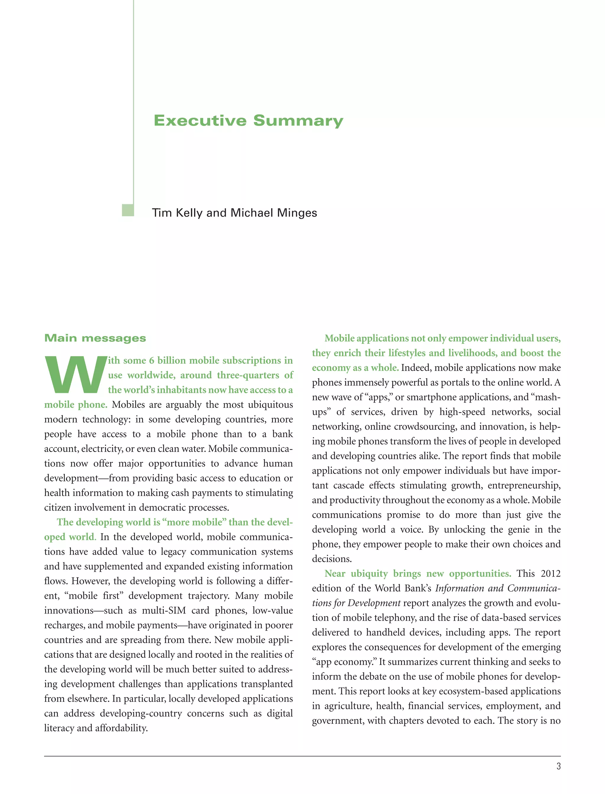 Executive Summary

Tim Kelly and Michael Minges

Main messages
ith some 6 billion mobile subscriptions in
use worldwide, around three-quarters of
the world’s inhabitants now have access to a
mobile phone. Mobiles are arguably the most ubiquitous
modern technology: in some developing countries, more
people have access to a mobile phone than to a bank
account, electricity, or even clean water. Mobile communications now offer major opportunities to advance human
development—from providing basic access to education or
health information to making cash payments to stimulating
citizen involvement in democratic processes.
The developing world is “more mobile” than the developed world. In the developed world, mobile communications have added value to legacy communication systems
and have supplemented and expanded existing information
flows. However, the developing world is following a different, “mobile first” development trajectory. Many mobile
innovations—such as multi-SIM card phones, low-value
recharges, and mobile payments—have originated in poorer
countries and are spreading from there. New mobile applications that are designed locally and rooted in the realities of
the developing world will be much better suited to addressing development challenges than applications transplanted
from elsewhere. In particular, locally developed applications
can address developing-country concerns such as digital
literacy and affordability.

W

Mobile applications not only empower individual users,
they enrich their lifestyles and livelihoods, and boost the
economy as a whole. Indeed, mobile applications now make
phones immensely powerful as portals to the online world. A
new wave of “apps,” or smartphone applications, and “mashups” of services, driven by high-speed networks, social
networking, online crowdsourcing, and innovation, is helping mobile phones transform the lives of people in developed
and developing countries alike. The report finds that mobile
applications not only empower individuals but have important cascade effects stimulating growth, entrepreneurship,
and productivity throughout the economy as a whole. Mobile
communications promise to do more than just give the
developing world a voice. By unlocking the genie in the
phone, they empower people to make their own choices and
decisions.
Near ubiquity brings new opportunities. This 2012
edition of the World Bank’s Information and Communications for Development report analyzes the growth and evolution of mobile telephony, and the rise of data-based services
delivered to handheld devices, including apps. The report
explores the consequences for development of the emerging
“app economy.” It summarizes current thinking and seeks to
inform the debate on the use of mobile phones for development. This report looks at key ecosystem-based applications
in agriculture, health, financial services, employment, and
government, with chapters devoted to each. The story is no

3

 