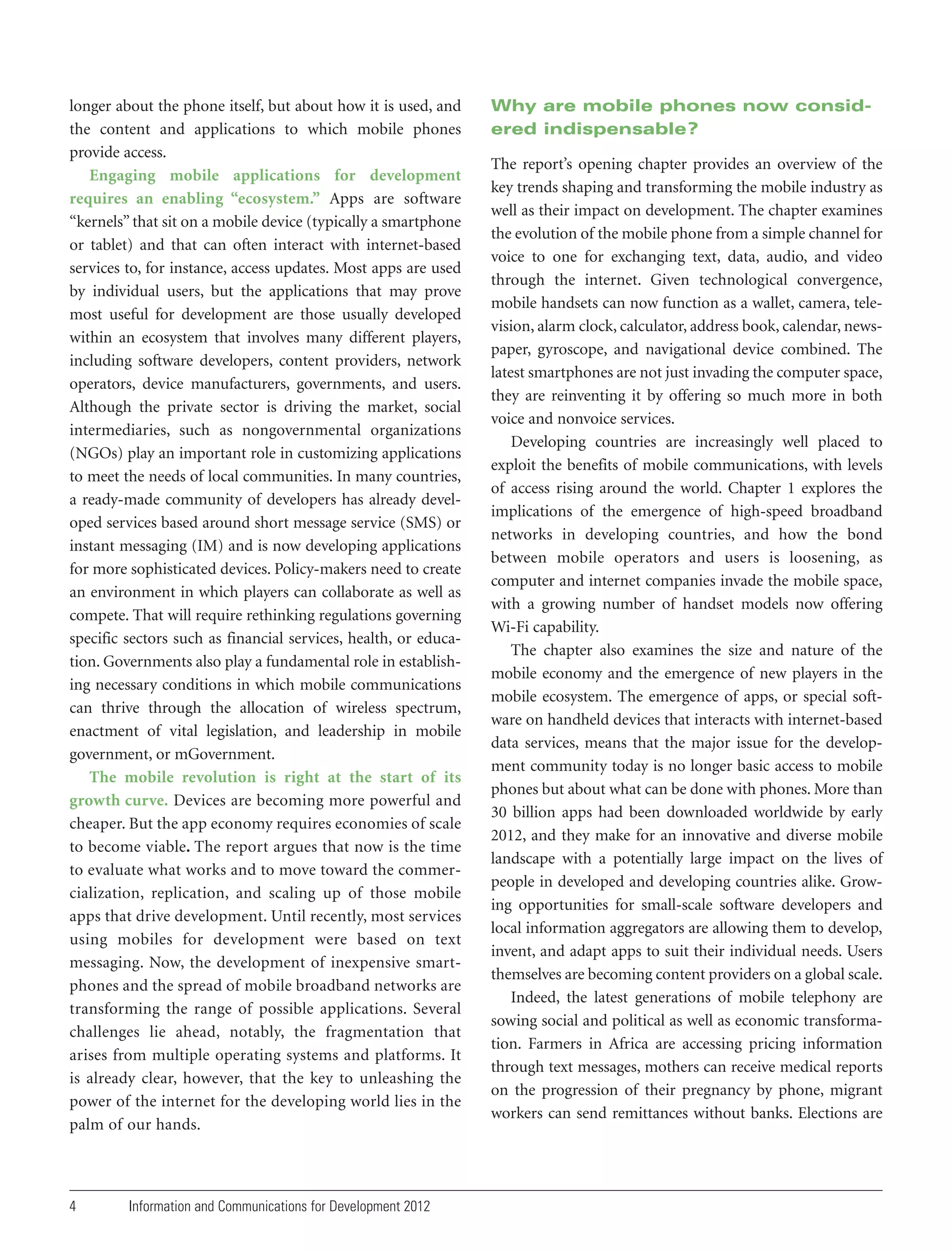 longer about the phone itself, but about how it is used, and
the content and applications to which mobile phones
provide access.
Engaging mobile applications for development
requires an enabling “ecosystem.” Apps are software
“kernels” that sit on a mobile device (typically a smartphone
or tablet) and that can often interact with internet-based
services to, for instance, access updates. Most apps are used
by individual users, but the applications that may prove
most useful for development are those usually developed
within an ecosystem that involves many different players,
including software developers, content providers, network
operators, device manufacturers, governments, and users.
Although the private sector is driving the market, social
intermediaries, such as nongovernmental organizations
(NGOs) play an important role in customizing applications
to meet the needs of local communities. In many countries,
a ready-made community of developers has already developed services based around short message service (SMS) or
instant messaging (IM) and is now developing applications
for more sophisticated devices. Policy-makers need to create
an environment in which players can collaborate as well as
compete. That will require rethinking regulations governing
specific sectors such as financial services, health, or education. Governments also play a fundamental role in establishing necessary conditions in which mobile communications
can thrive through the allocation of wireless spectrum,
enactment of vital legislation, and leadership in mobile
government, or mGovernment.
The mobile revolution is right at the start of its
growth curve. Devices are becoming more powerful and
cheaper. But the app economy requires economies of scale
to become viable. The report argues that now is the time
to evaluate what works and to move toward the commercialization, replication, and scaling up of those mobile
apps that drive development. Until recently, most services
using mobiles for development were based on text
messaging. Now, the development of inexpensive smartphones and the spread of mobile broadband networks are
transforming the range of possible applications. Several
challenges lie ahead, notably, the fragmentation that
arises from multiple operating systems and platforms. It
is already clear, however, that the key to unleashing the
power of the internet for the developing world lies in the
palm of our hands.

4

Information and Communications for Development 2012

Why are mobile phones now considered indispensable?
The report’s opening chapter provides an overview of the
key trends shaping and transforming the mobile industry as
well as their impact on development. The chapter examines
the evolution of the mobile phone from a simple channel for
voice to one for exchanging text, data, audio, and video
through the internet. Given technological convergence,
mobile handsets can now function as a wallet, camera, television, alarm clock, calculator, address book, calendar, newspaper, gyroscope, and navigational device combined. The
latest smartphones are not just invading the computer space,
they are reinventing it by offering so much more in both
voice and nonvoice services.
Developing countries are increasingly well placed to
exploit the benefits of mobile communications, with levels
of access rising around the world. Chapter 1 explores the
implications of the emergence of high-speed broadband
networks in developing countries, and how the bond
between mobile operators and users is loosening, as
computer and internet companies invade the mobile space,
with a growing number of handset models now offering
Wi-Fi capability.
The chapter also examines the size and nature of the
mobile economy and the emergence of new players in the
mobile ecosystem. The emergence of apps, or special software on handheld devices that interacts with internet-based
data services, means that the major issue for the development community today is no longer basic access to mobile
phones but about what can be done with phones. More than
30 billion apps had been downloaded worldwide by early
2012, and they make for an innovative and diverse mobile
landscape with a potentially large impact on the lives of
people in developed and developing countries alike. Growing opportunities for small-scale software developers and
local information aggregators are allowing them to develop,
invent, and adapt apps to suit their individual needs. Users
themselves are becoming content providers on a global scale.
Indeed, the latest generations of mobile telephony are
sowing social and political as well as economic transformation. Farmers in Africa are accessing pricing information
through text messages, mothers can receive medical reports
on the progression of their pregnancy by phone, migrant
workers can send remittances without banks. Elections are

 