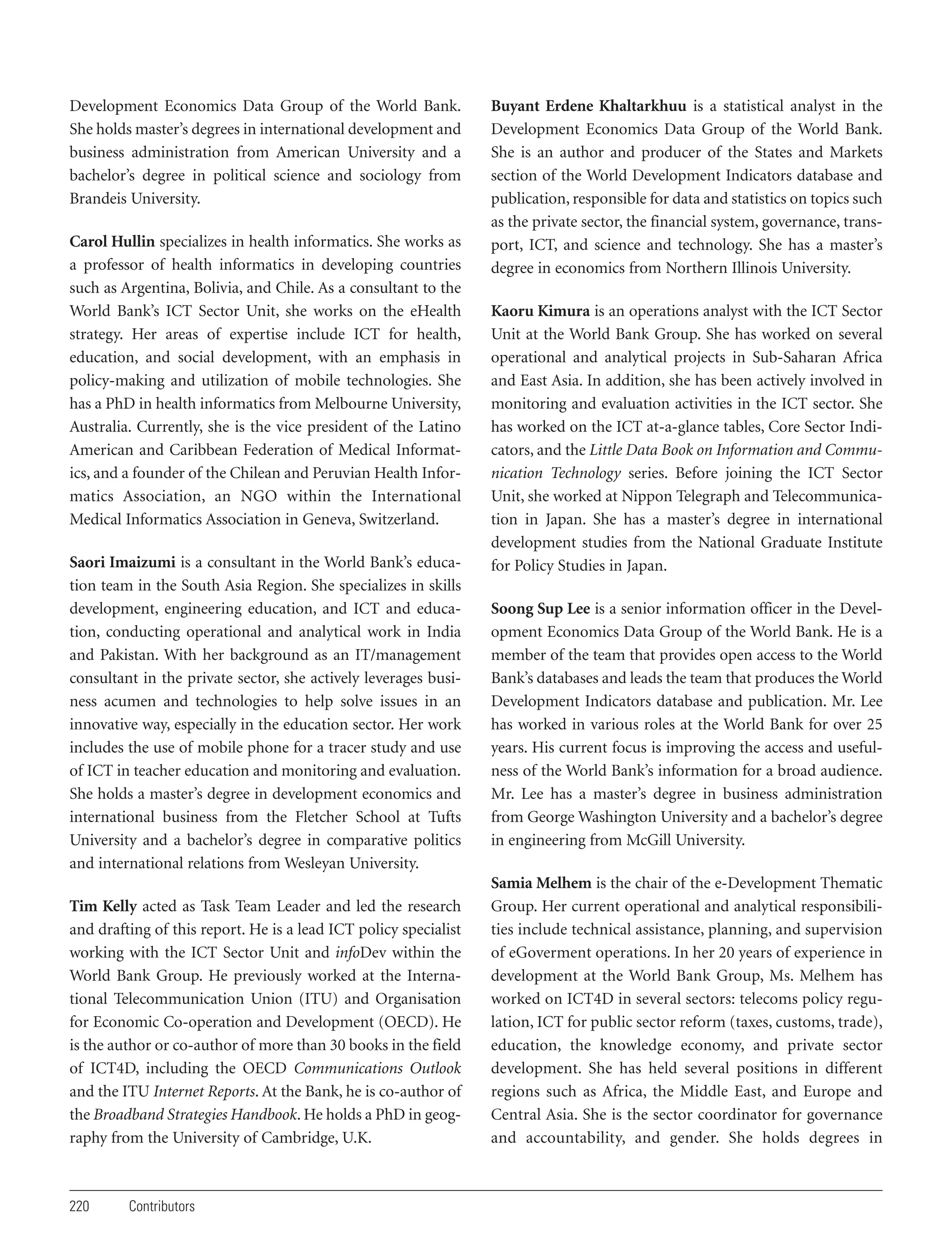 Development Economics Data Group of the World Bank.
She holds master’s degrees in international development and
business administration from American University and a
bachelor’s degree in political science and sociology from
Brandeis University.
Carol Hullin specializes in health informatics. She works as
a professor of health informatics in developing countries
such as Argentina, Bolivia, and Chile. As a consultant to the
World Bank’s ICT Sector Unit, she works on the eHealth
strategy. Her areas of expertise include ICT for health,
education, and social development, with an emphasis in
policy-making and utilization of mobile technologies. She
has a PhD in health informatics from Melbourne University,
Australia. Currently, she is the vice president of the Latino
American and Caribbean Federation of Medical Informatics, and a founder of the Chilean and Peruvian Health Informatics Association, an NGO within the International
Medical Informatics Association in Geneva, Switzerland.
Saori Imaizumi is a consultant in the World Bank’s education team in the South Asia Region. She specializes in skills
development, engineering education, and ICT and education, conducting operational and analytical work in India
and Pakistan. With her background as an IT/management
consultant in the private sector, she actively leverages business acumen and technologies to help solve issues in an
innovative way, especially in the education sector. Her work
includes the use of mobile phone for a tracer study and use
of ICT in teacher education and monitoring and evaluation.
She holds a master’s degree in development economics and
international business from the Fletcher School at Tufts
University and a bachelor’s degree in comparative politics
and international relations from Wesleyan University.
Tim Kelly acted as Task Team Leader and led the research
and drafting of this report. He is a lead ICT policy specialist
working with the ICT Sector Unit and infoDev within the
World Bank Group. He previously worked at the International Telecommunication Union (ITU) and Organisation
for Economic Co-operation and Development (OECD). He
is the author or co-author of more than 30 books in the field
of ICT4D, including the OECD Communications Outlook
and the ITU Internet Reports. At the Bank, he is co-author of
the Broadband Strategies Handbook. He holds a PhD in geography from the University of Cambridge, U.K.

220

Contributors

Buyant Erdene Khaltarkhuu is a statistical analyst in the
Development Economics Data Group of the World Bank.
She is an author and producer of the States and Markets
section of the World Development Indicators database and
publication, responsible for data and statistics on topics such
as the private sector, the financial system, governance, transport, ICT, and science and technology. She has a master’s
degree in economics from Northern Illinois University.
Kaoru Kimura is an operations analyst with the ICT Sector
Unit at the World Bank Group. She has worked on several
operational and analytical projects in Sub-Saharan Africa
and East Asia. In addition, she has been actively involved in
monitoring and evaluation activities in the ICT sector. She
has worked on the ICT at-a-glance tables, Core Sector Indicators, and the Little Data Book on Information and Communication Technology series. Before joining the ICT Sector
Unit, she worked at Nippon Telegraph and Telecommunication in Japan. She has a master’s degree in international
development studies from the National Graduate Institute
for Policy Studies in Japan.
Soong Sup Lee is a senior information officer in the Development Economics Data Group of the World Bank. He is a
member of the team that provides open access to the World
Bank’s databases and leads the team that produces the World
Development Indicators database and publication. Mr. Lee
has worked in various roles at the World Bank for over 25
years. His current focus is improving the access and usefulness of the World Bank’s information for a broad audience.
Mr. Lee has a master’s degree in business administration
from George Washington University and a bachelor’s degree
in engineering from McGill University.
Samia Melhem is the chair of the e-Development Thematic
Group. Her current operational and analytical responsibilities include technical assistance, planning, and supervision
of eGoverment operations. In her 20 years of experience in
development at the World Bank Group, Ms. Melhem has
worked on ICT4D in several sectors: telecoms policy regulation, ICT for public sector reform (taxes, customs, trade),
education, the knowledge economy, and private sector
development. She has held several positions in different
regions such as Africa, the Middle East, and Europe and
Central Asia. She is the sector coordinator for governance
and accountability, and gender. She holds degrees in

 