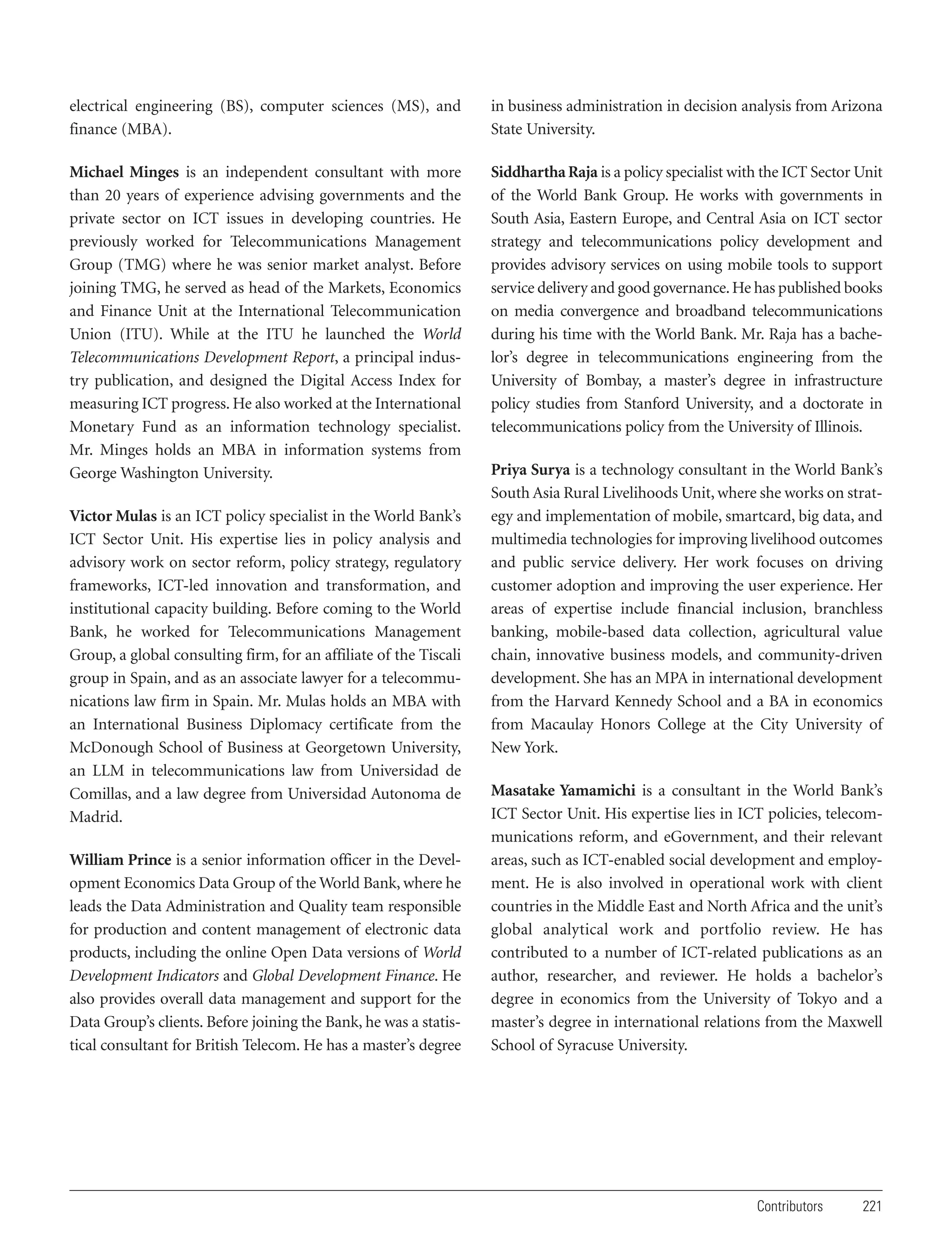 electrical engineering (BS), computer sciences (MS), and
finance (MBA).

in business administration in decision analysis from Arizona
State University.

Michael Minges is an independent consultant with more
than 20 years of experience advising governments and the
private sector on ICT issues in developing countries. He
previously worked for Telecommunications Management
Group (TMG) where he was senior market analyst. Before
joining TMG, he served as head of the Markets, Economics
and Finance Unit at the International Telecommunication
Union (ITU). While at the ITU he launched the World
Telecommunications Development Report, a principal industry publication, and designed the Digital Access Index for
measuring ICT progress. He also worked at the International
Monetary Fund as an information technology specialist.
Mr. Minges holds an MBA in information systems from
George Washington University.

Siddhartha Raja is a policy specialist with the ICT Sector Unit
of the World Bank Group. He works with governments in
South Asia, Eastern Europe, and Central Asia on ICT sector
strategy and telecommunications policy development and
provides advisory services on using mobile tools to support
service delivery and good governance. He has published books
on media convergence and broadband telecommunications
during his time with the World Bank. Mr. Raja has a bachelor’s degree in telecommunications engineering from the
University of Bombay, a master’s degree in infrastructure
policy studies from Stanford University, and a doctorate in
telecommunications policy from the University of Illinois.

Victor Mulas is an ICT policy specialist in the World Bank’s
ICT Sector Unit. His expertise lies in policy analysis and
advisory work on sector reform, policy strategy, regulatory
frameworks, ICT-led innovation and transformation, and
institutional capacity building. Before coming to the World
Bank, he worked for Telecommunications Management
Group, a global consulting firm, for an affiliate of the Tiscali
group in Spain, and as an associate lawyer for a telecommunications law firm in Spain. Mr. Mulas holds an MBA with
an International Business Diplomacy certificate from the
McDonough School of Business at Georgetown University,
an LLM in telecommunications law from Universidad de
Comillas, and a law degree from Universidad Autonoma de
Madrid.
William Prince is a senior information officer in the Development Economics Data Group of the World Bank, where he
leads the Data Administration and Quality team responsible
for production and content management of electronic data
products, including the online Open Data versions of World
Development Indicators and Global Development Finance. He
also provides overall data management and support for the
Data Group’s clients. Before joining the Bank, he was a statistical consultant for British Telecom. He has a master’s degree

Priya Surya is a technology consultant in the World Bank’s
South Asia Rural Livelihoods Unit, where she works on strategy and implementation of mobile, smartcard, big data, and
multimedia technologies for improving livelihood outcomes
and public service delivery. Her work focuses on driving
customer adoption and improving the user experience. Her
areas of expertise include financial inclusion, branchless
banking, mobile-based data collection, agricultural value
chain, innovative business models, and community-driven
development. She has an MPA in international development
from the Harvard Kennedy School and a BA in economics
from Macaulay Honors College at the City University of
New York.
Masatake Yamamichi is a consultant in the World Bank’s
ICT Sector Unit. His expertise lies in ICT policies, telecommunications reform, and eGovernment, and their relevant
areas, such as ICT-enabled social development and employment. He is also involved in operational work with client
countries in the Middle East and North Africa and the unit’s
global analytical work and portfolio review. He has
contributed to a number of ICT-related publications as an
author, researcher, and reviewer. He holds a bachelor’s
degree in economics from the University of Tokyo and a
master’s degree in international relations from the Maxwell
School of Syracuse University.

Contributors

221

 