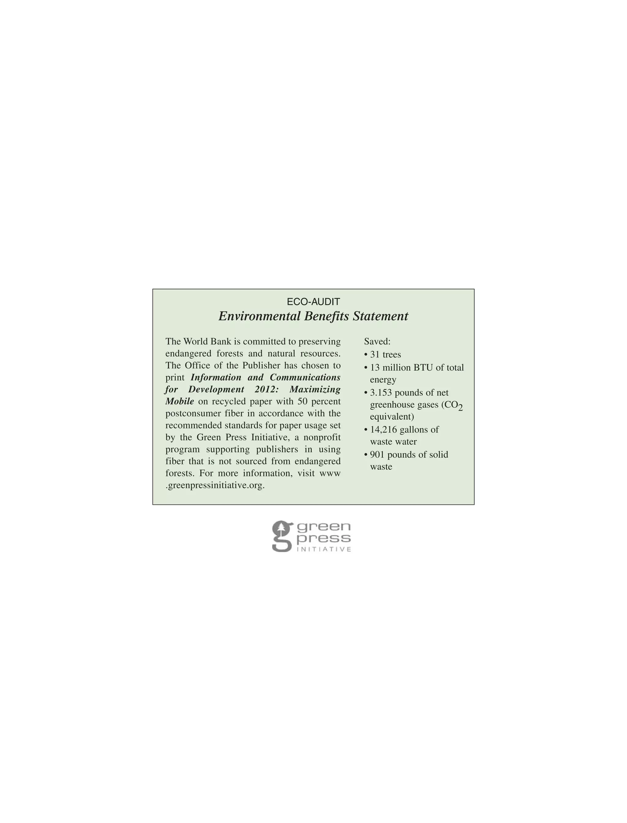 ECO-AUDIT

Environmental Benefits Statement
The World Bank is committed to preserving
endangered forests and natural resources.
The Office of the Publisher has chosen to
print Information and Communications
for Development 2012: Maximizing
Mobile on recycled paper with 50 percent
postconsumer fiber in accordance with the
recommended standards for paper usage set
by the Green Press Initiative, a nonprofit
program supporting publishers in using
fiber that is not sourced from endangered
forests. For more information, visit www
.greenpressinitiative.org.

Saved:
• 31 trees
• 13 million BTU of total
energy
• 3.153 pounds of net
greenhouse gases (CO2
equivalent)
• 14,216 gallons of
waste water
• 901 pounds of solid
waste

 