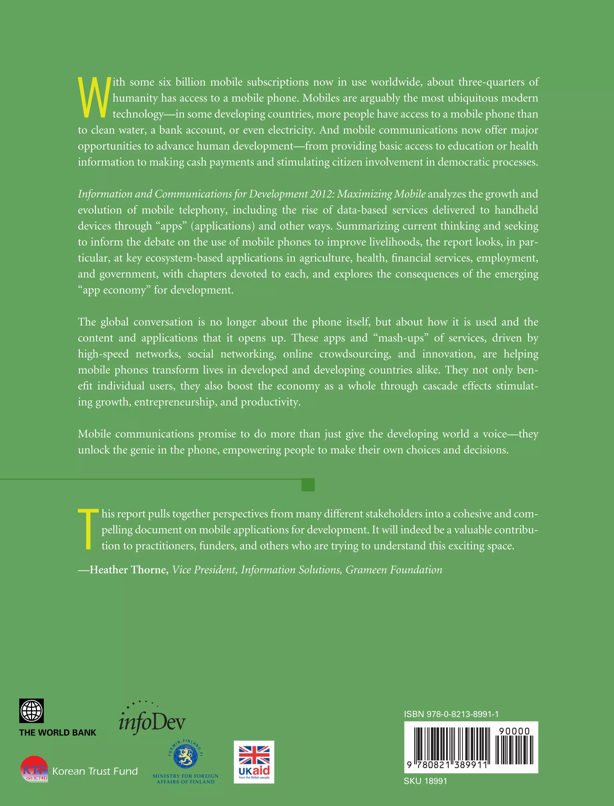 W

ith some six billion mobile subscriptions now in use worldwide, about three-quarters of
humanity has access to a mobile phone. Mobiles are arguably the most ubiquitous modern
technology—in some developing countries, more people have access to a mobile phone than
to clean water, a bank account, or even electricity. And mobile communications now offer major
opportunities to advance human development—from providing basic access to education or health
information to making cash payments and stimulating citizen involvement in democratic processes.
Information and Communications for Development 2012: Maximizing Mobile analyzes the growth and
evolution of mobile telephony, including the rise of data-based services delivered to handheld
devices through “apps” (applications) and other ways. Summarizing current thinking and seeking
to inform the debate on the use of mobile phones to improve livelihoods, the report looks, in particular, at key ecosystem-based applications in agriculture, health, ﬁnancial services, employment,
and government, with chapters devoted to each, and explores the consequences of the emerging
“app economy” for development.
The global conversation is no longer about the phone itself, but about how it is used and the
content and applications that it opens up. These apps and “mash-ups” of services, driven by
high-speed networks, social networking, online crowdsourcing, and innovation, are helping
mobile phones transform lives in developed and developing countries alike. They not only beneﬁt individual users, they also boost the economy as a whole through cascade effects stimulating growth, entrepreneurship, and productivity.
Mobile communications promise to do more than just give the developing world a voice—they
unlock the genie in the phone, empowering people to make their own choices and decisions.

T

his report pulls together perspectives from many different stakeholders into a cohesive and compelling document on mobile applications for development. It will indeed be a valuable contribution to practitioners, funders, and others who are trying to understand this exciting space.

—Heather Thorne, Vice President, Information Solutions, Grameen Foundation

ISBN 978-0-8213-8991-1

Korean Trust Fund
SKU 18991

 