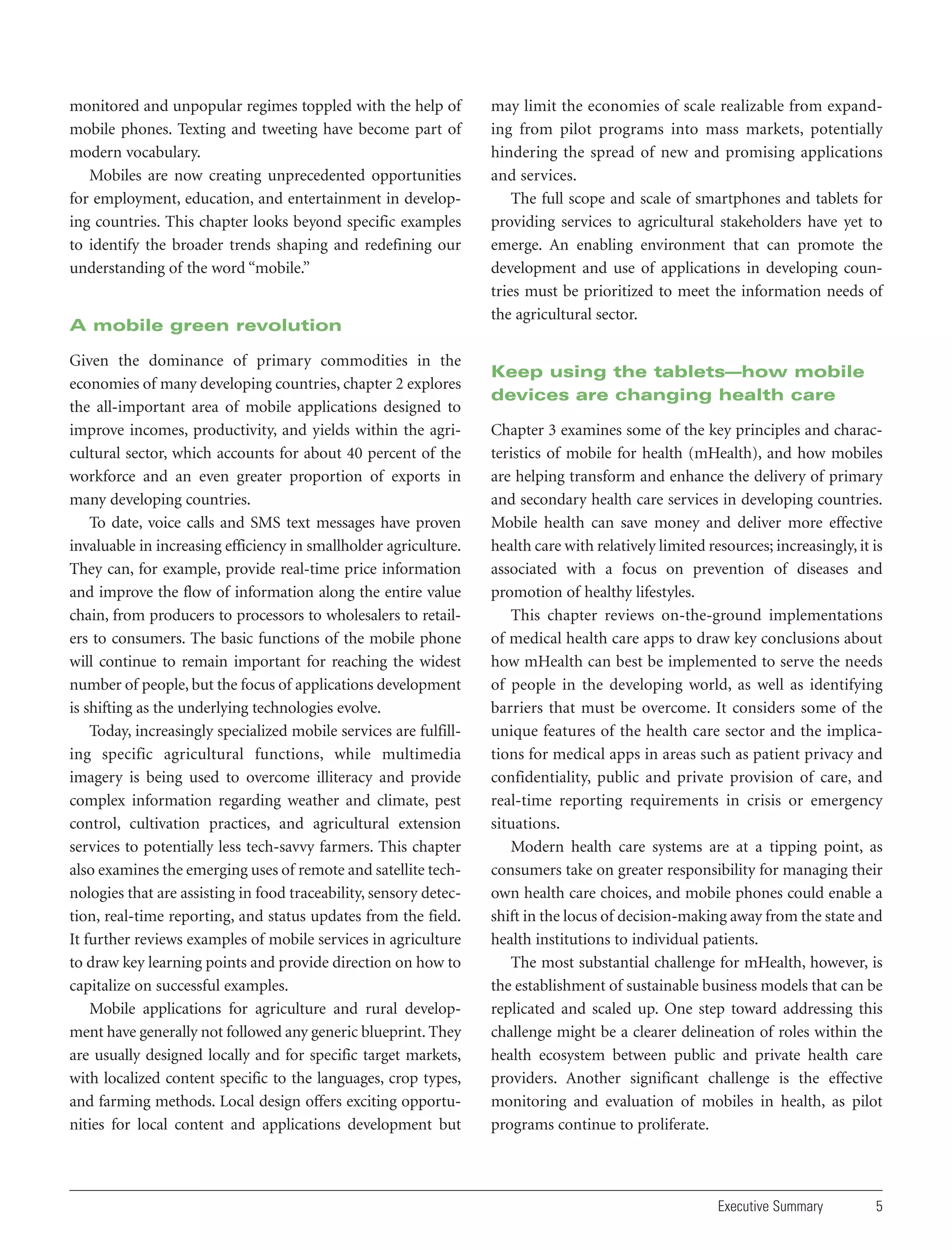 monitored and unpopular regimes toppled with the help of
mobile phones. Texting and tweeting have become part of
modern vocabulary.
Mobiles are now creating unprecedented opportunities
for employment, education, and entertainment in developing countries. This chapter looks beyond specific examples
to identify the broader trends shaping and redefining our
understanding of the word “mobile.”

A mobile green revolution
Given the dominance of primary commodities in the
economies of many developing countries, chapter 2 explores
the all-important area of mobile applications designed to
improve incomes, productivity, and yields within the agricultural sector, which accounts for about 40 percent of the
workforce and an even greater proportion of exports in
many developing countries.
To date, voice calls and SMS text messages have proven
invaluable in increasing efficiency in smallholder agriculture.
They can, for example, provide real-time price information
and improve the flow of information along the entire value
chain, from producers to processors to wholesalers to retailers to consumers. The basic functions of the mobile phone
will continue to remain important for reaching the widest
number of people, but the focus of applications development
is shifting as the underlying technologies evolve.
Today, increasingly specialized mobile services are fulfilling specific agricultural functions, while multimedia
imagery is being used to overcome illiteracy and provide
complex information regarding weather and climate, pest
control, cultivation practices, and agricultural extension
services to potentially less tech-savvy farmers. This chapter
also examines the emerging uses of remote and satellite technologies that are assisting in food traceability, sensory detection, real-time reporting, and status updates from the field.
It further reviews examples of mobile services in agriculture
to draw key learning points and provide direction on how to
capitalize on successful examples.
Mobile applications for agriculture and rural development have generally not followed any generic blueprint. They
are usually designed locally and for specific target markets,
with localized content specific to the languages, crop types,
and farming methods. Local design offers exciting opportunities for local content and applications development but

may limit the economies of scale realizable from expanding from pilot programs into mass markets, potentially
hindering the spread of new and promising applications
and services.
The full scope and scale of smartphones and tablets for
providing services to agricultural stakeholders have yet to
emerge. An enabling environment that can promote the
development and use of applications in developing countries must be prioritized to meet the information needs of
the agricultural sector.

Keep using the tablets—how mobile
devices are changing health care
Chapter 3 examines some of the key principles and characteristics of mobile for health (mHealth), and how mobiles
are helping transform and enhance the delivery of primary
and secondary health care services in developing countries.
Mobile health can save money and deliver more effective
health care with relatively limited resources; increasingly, it is
associated with a focus on prevention of diseases and
promotion of healthy lifestyles.
This chapter reviews on-the-ground implementations
of medical health care apps to draw key conclusions about
how mHealth can best be implemented to serve the needs
of people in the developing world, as well as identifying
barriers that must be overcome. It considers some of the
unique features of the health care sector and the implications for medical apps in areas such as patient privacy and
confidentiality, public and private provision of care, and
real-time reporting requirements in crisis or emergency
situations.
Modern health care systems are at a tipping point, as
consumers take on greater responsibility for managing their
own health care choices, and mobile phones could enable a
shift in the locus of decision-making away from the state and
health institutions to individual patients.
The most substantial challenge for mHealth, however, is
the establishment of sustainable business models that can be
replicated and scaled up. One step toward addressing this
challenge might be a clearer delineation of roles within the
health ecosystem between public and private health care
providers. Another significant challenge is the effective
monitoring and evaluation of mobiles in health, as pilot
programs continue to proliferate.

Executive Summary

5

 