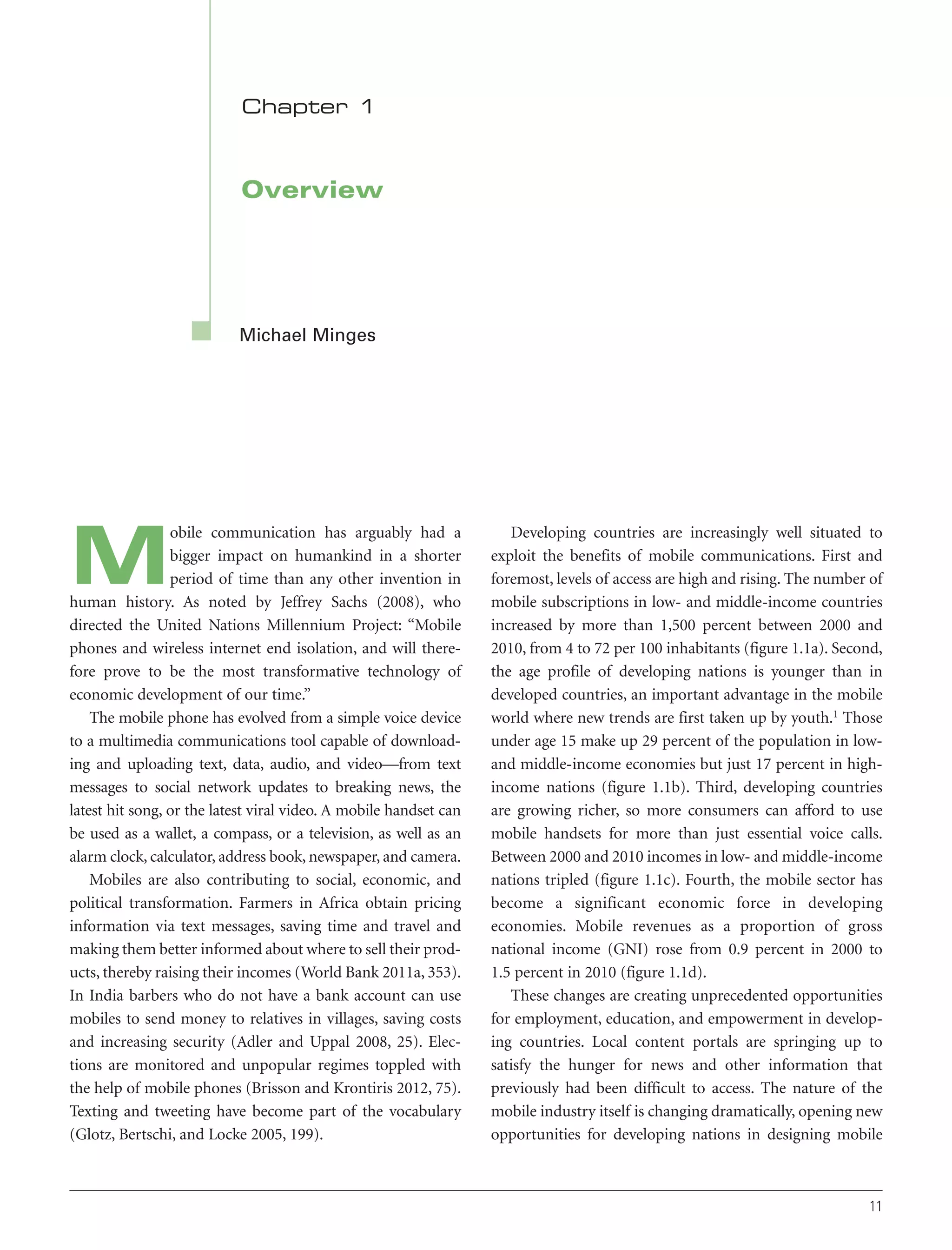 Chapter 1

Overview

Michael Minges

obile communication has arguably had a
bigger impact on humankind in a shorter
period of time than any other invention in
human history. As noted by Jeffrey Sachs (2008), who
directed the United Nations Millennium Project: “Mobile
phones and wireless internet end isolation, and will therefore prove to be the most transformative technology of
economic development of our time.”
The mobile phone has evolved from a simple voice device
to a multimedia communications tool capable of downloading and uploading text, data, audio, and video—from text
messages to social network updates to breaking news, the
latest hit song, or the latest viral video. A mobile handset can
be used as a wallet, a compass, or a television, as well as an
alarm clock, calculator, address book, newspaper, and camera.
Mobiles are also contributing to social, economic, and
political transformation. Farmers in Africa obtain pricing
information via text messages, saving time and travel and
making them better informed about where to sell their products, thereby raising their incomes (World Bank 2011a, 353).
In India barbers who do not have a bank account can use
mobiles to send money to relatives in villages, saving costs
and increasing security (Adler and Uppal 2008, 25). Elections are monitored and unpopular regimes toppled with
the help of mobile phones (Brisson and Krontiris 2012, 75).
Texting and tweeting have become part of the vocabulary
(Glotz, Bertschi, and Locke 2005, 199).

M

Developing countries are increasingly well situated to
exploit the benefits of mobile communications. First and
foremost, levels of access are high and rising. The number of
mobile subscriptions in low- and middle-income countries
increased by more than 1,500 percent between 2000 and
2010, from 4 to 72 per 100 inhabitants (figure 1.1a). Second,
the age profile of developing nations is younger than in
developed countries, an important advantage in the mobile
world where new trends are first taken up by youth.1 Those
under age 15 make up 29 percent of the population in lowand middle-income economies but just 17 percent in highincome nations (figure 1.1b). Third, developing countries
are growing richer, so more consumers can afford to use
mobile handsets for more than just essential voice calls.
Between 2000 and 2010 incomes in low- and middle-income
nations tripled (figure 1.1c). Fourth, the mobile sector has
become a significant economic force in developing
economies. Mobile revenues as a proportion of gross
national income (GNI) rose from 0.9 percent in 2000 to
1.5 percent in 2010 (figure 1.1d).
These changes are creating unprecedented opportunities
for employment, education, and empowerment in developing countries. Local content portals are springing up to
satisfy the hunger for news and other information that
previously had been difficult to access. The nature of the
mobile industry itself is changing dramatically, opening new
opportunities for developing nations in designing mobile

11

 