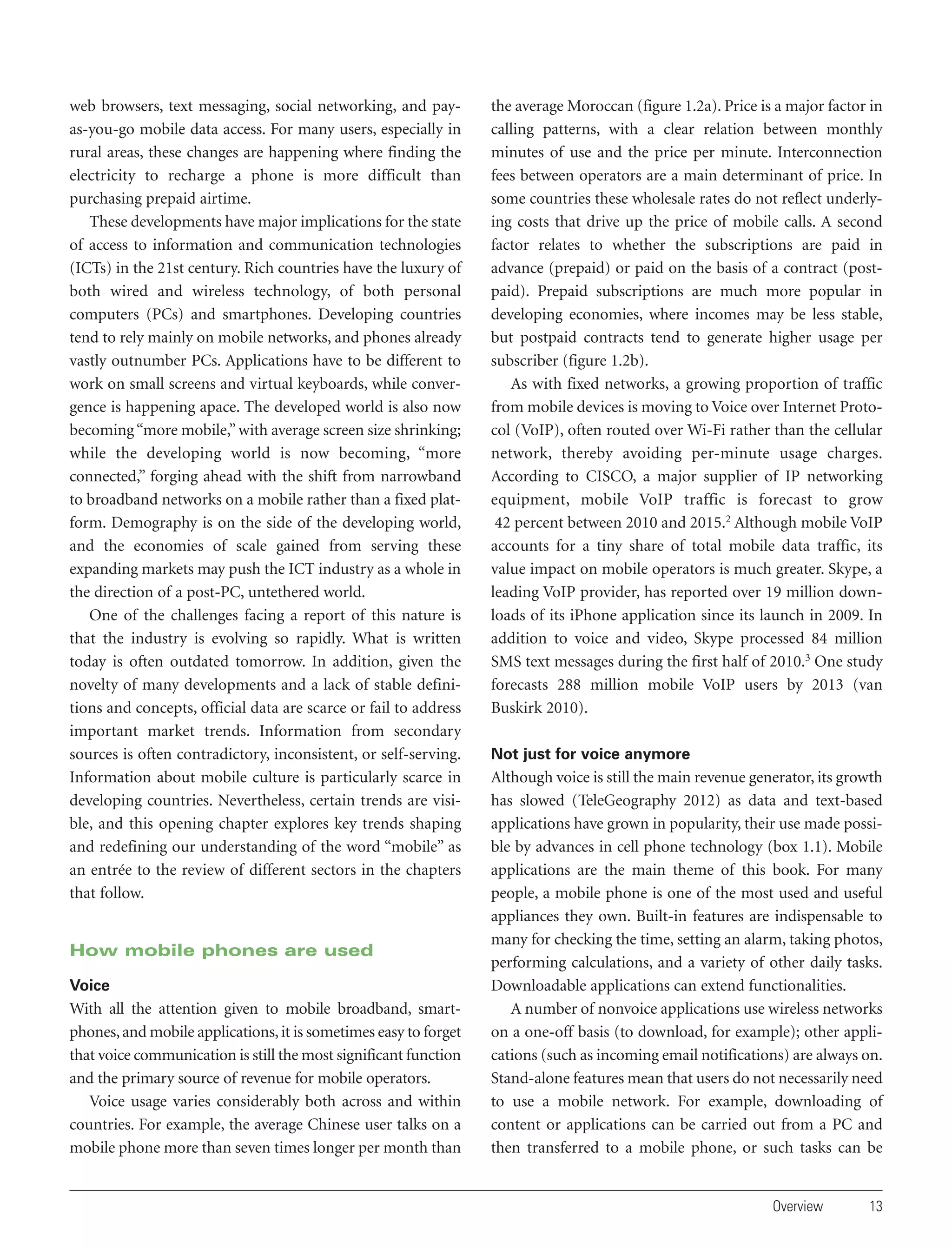 web browsers, text messaging, social networking, and payas-you-go mobile data access. For many users, especially in
rural areas, these changes are happening where finding the
electricity to recharge a phone is more difficult than
purchasing prepaid airtime.
These developments have major implications for the state
of access to information and communication technologies
(ICTs) in the 21st century. Rich countries have the luxury of
both wired and wireless technology, of both personal
computers (PCs) and smartphones. Developing countries
tend to rely mainly on mobile networks, and phones already
vastly outnumber PCs. Applications have to be different to
work on small screens and virtual keyboards, while convergence is happening apace. The developed world is also now
becoming “more mobile,” with average screen size shrinking;
while the developing world is now becoming, “more
connected,” forging ahead with the shift from narrowband
to broadband networks on a mobile rather than a fixed platform. Demography is on the side of the developing world,
and the economies of scale gained from serving these
expanding markets may push the ICT industry as a whole in
the direction of a post-PC, untethered world.
One of the challenges facing a report of this nature is
that the industry is evolving so rapidly. What is written
today is often outdated tomorrow. In addition, given the
novelty of many developments and a lack of stable definitions and concepts, official data are scarce or fail to address
important market trends. Information from secondary
sources is often contradictory, inconsistent, or self-serving.
Information about mobile culture is particularly scarce in
developing countries. Nevertheless, certain trends are visible, and this opening chapter explores key trends shaping
and redefining our understanding of the word “mobile” as
an entrée to the review of different sectors in the chapters
that follow.

How mobile phones are used
Voice

With all the attention given to mobile broadband, smartphones, and mobile applications, it is sometimes easy to forget
that voice communication is still the most significant function
and the primary source of revenue for mobile operators.
Voice usage varies considerably both across and within
countries. For example, the average Chinese user talks on a
mobile phone more than seven times longer per month than

the average Moroccan (figure 1.2a). Price is a major factor in
calling patterns, with a clear relation between monthly
minutes of use and the price per minute. Interconnection
fees between operators are a main determinant of price. In
some countries these wholesale rates do not reflect underlying costs that drive up the price of mobile calls. A second
factor relates to whether the subscriptions are paid in
advance (prepaid) or paid on the basis of a contract (postpaid). Prepaid subscriptions are much more popular in
developing economies, where incomes may be less stable,
but postpaid contracts tend to generate higher usage per
subscriber (figure 1.2b).
As with fixed networks, a growing proportion of traffic
from mobile devices is moving to Voice over Internet Protocol (VoIP), often routed over Wi-Fi rather than the cellular
network, thereby avoiding per-minute usage charges.
According to CISCO, a major supplier of IP networking
equipment, mobile VoIP traffic is forecast to grow
42 percent between 2010 and 2015.2 Although mobile VoIP
accounts for a tiny share of total mobile data traffic, its
value impact on mobile operators is much greater. Skype, a
leading VoIP provider, has reported over 19 million downloads of its iPhone application since its launch in 2009. In
addition to voice and video, Skype processed 84 million
SMS text messages during the first half of 2010.3 One study
forecasts 288 million mobile VoIP users by 2013 (van
Buskirk 2010).
Not just for voice anymore

Although voice is still the main revenue generator, its growth
has slowed (TeleGeography 2012) as data and text-based
applications have grown in popularity, their use made possible by advances in cell phone technology (box 1.1). Mobile
applications are the main theme of this book. For many
people, a mobile phone is one of the most used and useful
appliances they own. Built-in features are indispensable to
many for checking the time, setting an alarm, taking photos,
performing calculations, and a variety of other daily tasks.
Downloadable applications can extend functionalities.
A number of nonvoice applications use wireless networks
on a one-off basis (to download, for example); other applications (such as incoming email notifications) are always on.
Stand-alone features mean that users do not necessarily need
to use a mobile network. For example, downloading of
content or applications can be carried out from a PC and
then transferred to a mobile phone, or such tasks can be

Overview

13

 