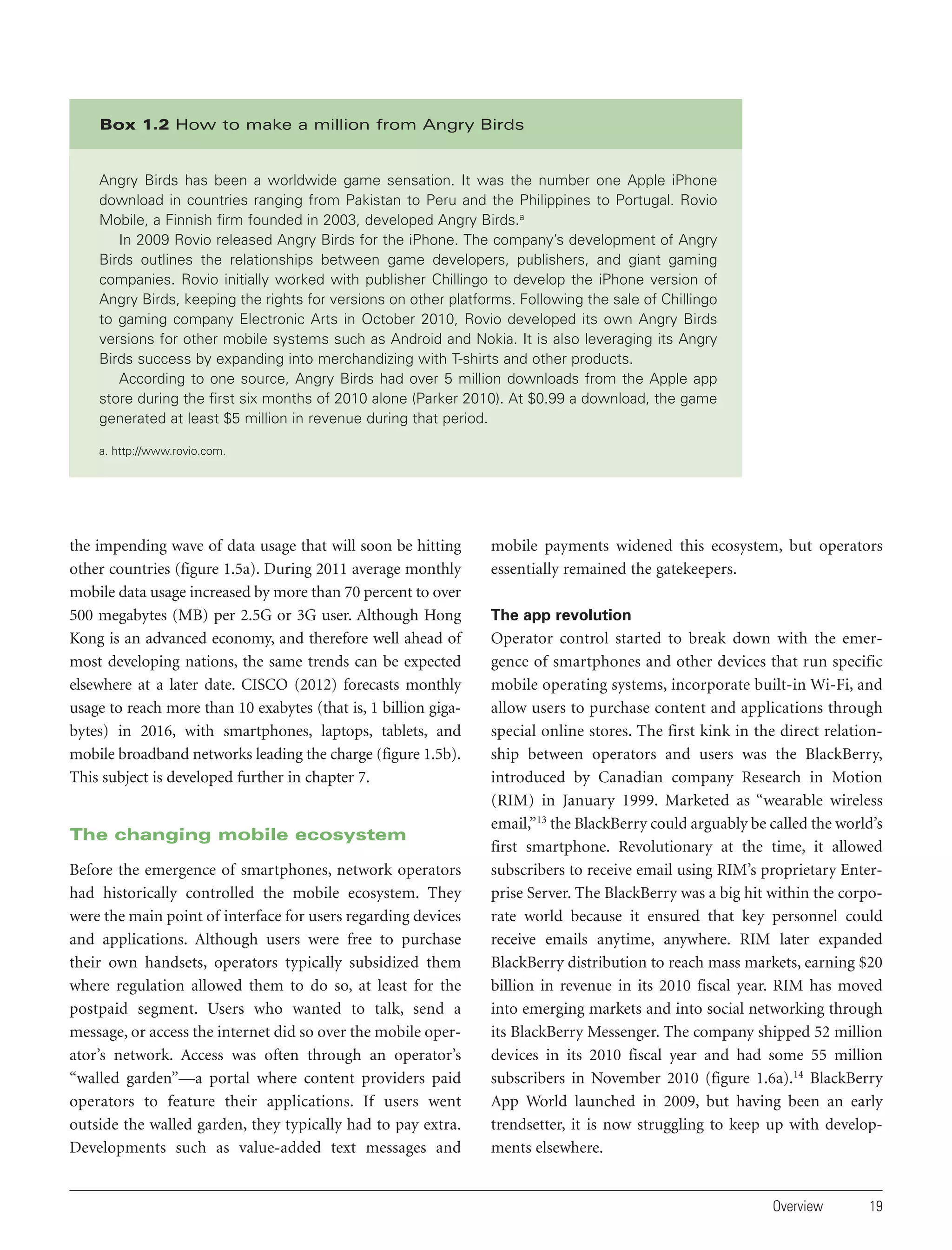Box 1.2 How to make a million from Angry Birds

Angry Birds has been a worldwide game sensation. It was the number one Apple iPhone
download in countries ranging from Pakistan to Peru and the Philippines to Portugal. Rovio
Mobile, a Finnish firm founded in 2003, developed Angry Birds.a
In 2009 Rovio released Angry Birds for the iPhone. The company’s development of Angry
Birds outlines the relationships between game developers, publishers, and giant gaming
companies. Rovio initially worked with publisher Chillingo to develop the iPhone version of
Angry Birds, keeping the rights for versions on other platforms. Following the sale of Chillingo
to gaming company Electronic Arts in October 2010, Rovio developed its own Angry Birds
versions for other mobile systems such as Android and Nokia. It is also leveraging its Angry
Birds success by expanding into merchandizing with T-shirts and other products.
According to one source, Angry Birds had over 5 million downloads from the Apple app
store during the first six months of 2010 alone (Parker 2010). At $0.99 a download, the game
generated at least $5 million in revenue during that period.
a. http://www.rovio.com.

the impending wave of data usage that will soon be hitting
other countries (figure 1.5a). During 2011 average monthly
mobile data usage increased by more than 70 percent to over
500 megabytes (MB) per 2.5G or 3G user. Although Hong
Kong is an advanced economy, and therefore well ahead of
most developing nations, the same trends can be expected
elsewhere at a later date. CISCO (2012) forecasts monthly
usage to reach more than 10 exabytes (that is, 1 billion gigabytes) in 2016, with smartphones, laptops, tablets, and
mobile broadband networks leading the charge (figure 1.5b).
This subject is developed further in chapter 7.

The changing mobile ecosystem
Before the emergence of smartphones, network operators
had historically controlled the mobile ecosystem. They
were the main point of interface for users regarding devices
and applications. Although users were free to purchase
their own handsets, operators typically subsidized them
where regulation allowed them to do so, at least for the
postpaid segment. Users who wanted to talk, send a
message, or access the internet did so over the mobile operator’s network. Access was often through an operator’s
“walled garden”—a portal where content providers paid
operators to feature their applications. If users went
outside the walled garden, they typically had to pay extra.
Developments such as value-added text messages and

mobile payments widened this ecosystem, but operators
essentially remained the gatekeepers.
The app revolution

Operator control started to break down with the emergence of smartphones and other devices that run specific
mobile operating systems, incorporate built-in Wi-Fi, and
allow users to purchase content and applications through
special online stores. The first kink in the direct relationship between operators and users was the BlackBerry,
introduced by Canadian company Research in Motion
(RIM) in January 1999. Marketed as “wearable wireless
email,”13 the BlackBerry could arguably be called the world’s
first smartphone. Revolutionary at the time, it allowed
subscribers to receive email using RIM’s proprietary Enterprise Server. The BlackBerry was a big hit within the corporate world because it ensured that key personnel could
receive emails anytime, anywhere. RIM later expanded
BlackBerry distribution to reach mass markets, earning $20
billion in revenue in its 2010 fiscal year. RIM has moved
into emerging markets and into social networking through
its BlackBerry Messenger. The company shipped 52 million
devices in its 2010 fiscal year and had some 55 million
subscribers in November 2010 (figure 1.6a).14 BlackBerry
App World launched in 2009, but having been an early
trendsetter, it is now struggling to keep up with developments elsewhere.

Overview

19

 