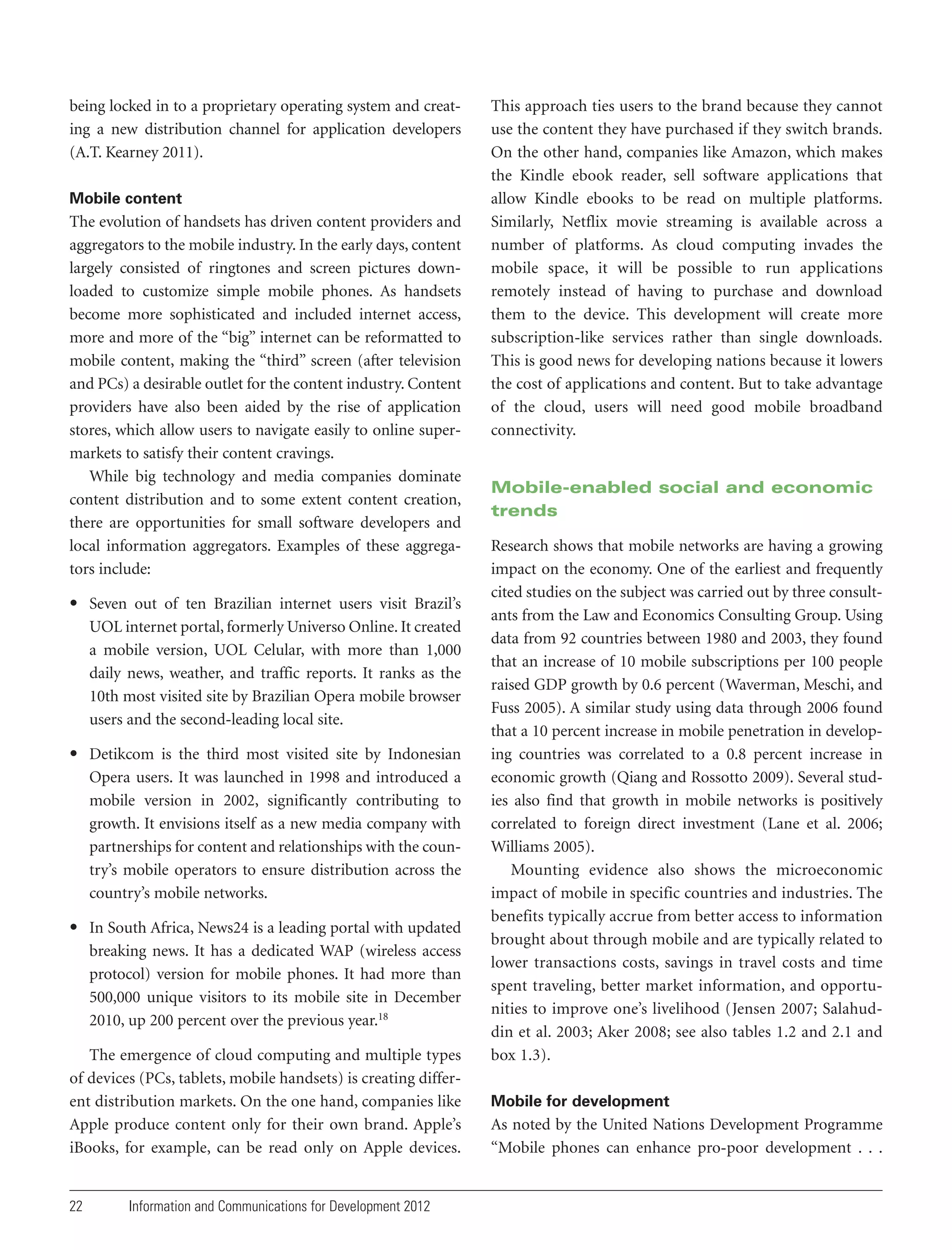 being locked in to a proprietary operating system and creating a new distribution channel for application developers
(A.T. Kearney 2011).
Mobile content

The evolution of handsets has driven content providers and
aggregators to the mobile industry. In the early days, content
largely consisted of ringtones and screen pictures downloaded to customize simple mobile phones. As handsets
become more sophisticated and included internet access,
more and more of the “big” internet can be reformatted to
mobile content, making the “third” screen (after television
and PCs) a desirable outlet for the content industry. Content
providers have also been aided by the rise of application
stores, which allow users to navigate easily to online supermarkets to satisfy their content cravings.
While big technology and media companies dominate
content distribution and to some extent content creation,
there are opportunities for small software developers and
local information aggregators. Examples of these aggregators include:
• Seven out of ten Brazilian internet users visit Brazil’s
UOL internet portal, formerly Universo Online. It created
a mobile version, UOL Celular, with more than 1,000
daily news, weather, and traffic reports. It ranks as the
10th most visited site by Brazilian Opera mobile browser
users and the second-leading local site.
• Detikcom is the third most visited site by Indonesian
Opera users. It was launched in 1998 and introduced a
mobile version in 2002, significantly contributing to
growth. It envisions itself as a new media company with
partnerships for content and relationships with the country’s mobile operators to ensure distribution across the
country’s mobile networks.
• In South Africa, News24 is a leading portal with updated
breaking news. It has a dedicated WAP (wireless access
protocol) version for mobile phones. It had more than
500,000 unique visitors to its mobile site in December
2010, up 200 percent over the previous year.18
The emergence of cloud computing and multiple types
of devices (PCs, tablets, mobile handsets) is creating different distribution markets. On the one hand, companies like
Apple produce content only for their own brand. Apple’s
iBooks, for example, can be read only on Apple devices.

22

Information and Communications for Development 2012

This approach ties users to the brand because they cannot
use the content they have purchased if they switch brands.
On the other hand, companies like Amazon, which makes
the Kindle ebook reader, sell software applications that
allow Kindle ebooks to be read on multiple platforms.
Similarly, Netflix movie streaming is available across a
number of platforms. As cloud computing invades the
mobile space, it will be possible to run applications
remotely instead of having to purchase and download
them to the device. This development will create more
subscription-like services rather than single downloads.
This is good news for developing nations because it lowers
the cost of applications and content. But to take advantage
of the cloud, users will need good mobile broadband
connectivity.

Mobile-enabled social and economic
trends
Research shows that mobile networks are having a growing
impact on the economy. One of the earliest and frequently
cited studies on the subject was carried out by three consultants from the Law and Economics Consulting Group. Using
data from 92 countries between 1980 and 2003, they found
that an increase of 10 mobile subscriptions per 100 people
raised GDP growth by 0.6 percent (Waverman, Meschi, and
Fuss 2005). A similar study using data through 2006 found
that a 10 percent increase in mobile penetration in developing countries was correlated to a 0.8 percent increase in
economic growth (Qiang and Rossotto 2009). Several studies also find that growth in mobile networks is positively
correlated to foreign direct investment (Lane et al. 2006;
Williams 2005).
Mounting evidence also shows the microeconomic
impact of mobile in specific countries and industries. The
benefits typically accrue from better access to information
brought about through mobile and are typically related to
lower transactions costs, savings in travel costs and time
spent traveling, better market information, and opportunities to improve one’s livelihood (Jensen 2007; Salahuddin et al. 2003; Aker 2008; see also tables 1.2 and 2.1 and
box 1.3).
Mobile for development

As noted by the United Nations Development Programme
“Mobile phones can enhance pro-poor development . . .

 