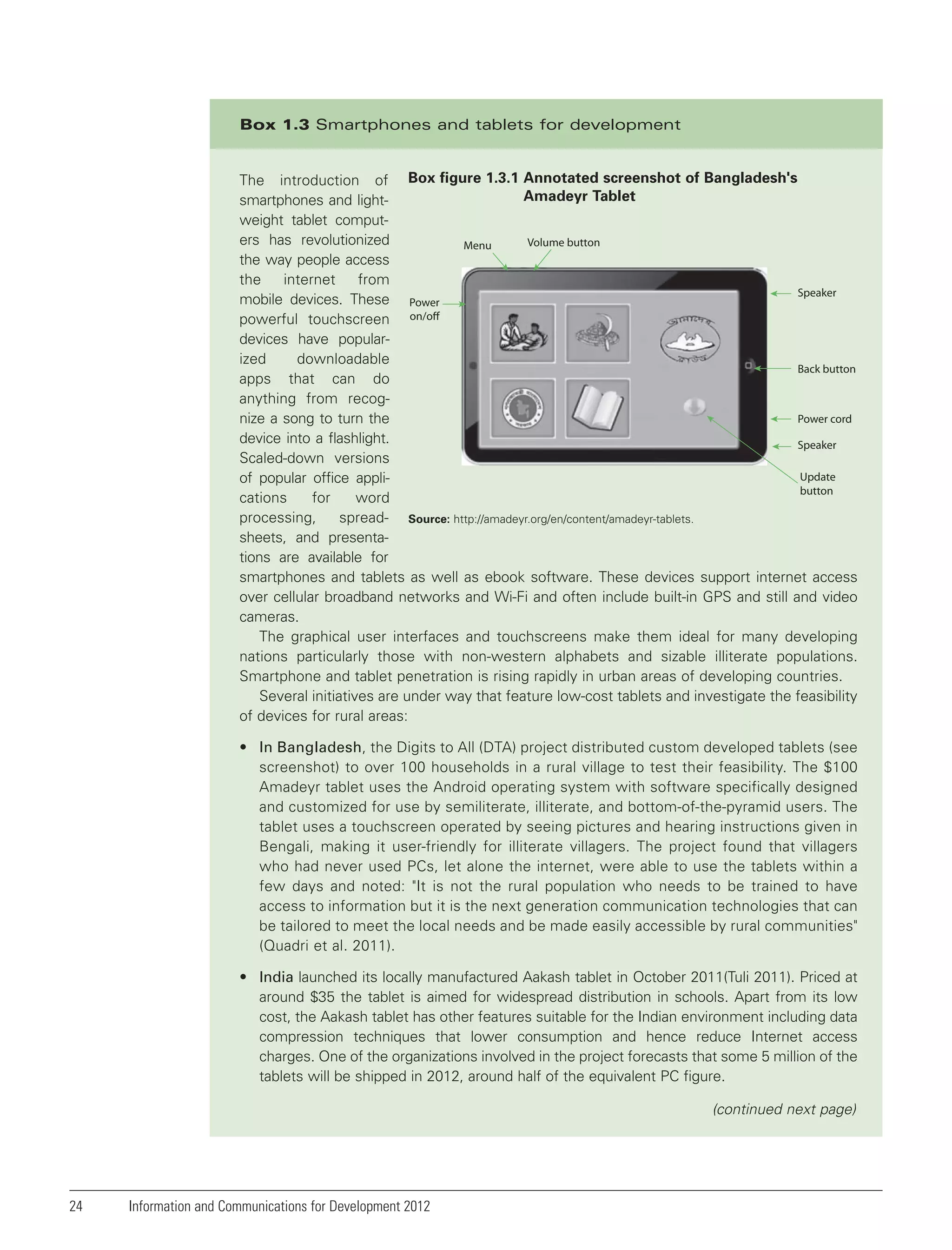 Box 1.3 Smartphones and tablets for development

The introduction of Box figure 1.3.1 Annotated screenshot of Bangladesh's
Amadeyr Tablet
smartphones and lightweight tablet computers has revolutionized
Volume button
Menu
the way people access
the
internet
from
Speaker
mobile devices. These Power
powerful touchscreen on/off
devices have popularized
downloadable
Back button
apps that can do
anything from recogPower cord
nize a song to turn the
device into a flashlight.
Speaker
Scaled-down versions
Update
of popular office applibutton
cations
for
word
processing,
spread- Source: http://amadeyr.org/en/content/amadeyr-tablets.
sheets, and presentations are available for
smartphones and tablets as well as ebook software. These devices support internet access
over cellular broadband networks and Wi-Fi and often include built-in GPS and still and video
cameras.
The graphical user interfaces and touchscreens make them ideal for many developing
nations particularly those with non-western alphabets and sizable illiterate populations.
Smartphone and tablet penetration is rising rapidly in urban areas of developing countries.
Several initiatives are under way that feature low-cost tablets and investigate the feasibility
of devices for rural areas:
• In Bangladesh, the Digits to All (DTA) project distributed custom developed tablets (see
screenshot) to over 100 households in a rural village to test their feasibility. The $100
Amadeyr tablet uses the Android operating system with software specifically designed
and customized for use by semiliterate, illiterate, and bottom-of-the-pyramid users. The
tablet uses a touchscreen operated by seeing pictures and hearing instructions given in
Bengali, making it user-friendly for illiterate villagers. The project found that villagers
who had never used PCs, let alone the internet, were able to use the tablets within a
few days and noted: "It is not the rural population who needs to be trained to have
access to information but it is the next generation communication technologies that can
be tailored to meet the local needs and be made easily accessible by rural communities"
(Quadri et al. 2011).
• India launched its locally manufactured Aakash tablet in October 2011(Tuli 2011). Priced at
around $35 the tablet is aimed for widespread distribution in schools. Apart from its low
cost, the Aakash tablet has other features suitable for the Indian environment including data
compression techniques that lower consumption and hence reduce Internet access
charges. One of the organizations involved in the project forecasts that some 5 million of the
tablets will be shipped in 2012, around half of the equivalent PC figure.

(continued next page)

24

Information and Communications for Development 2012

 