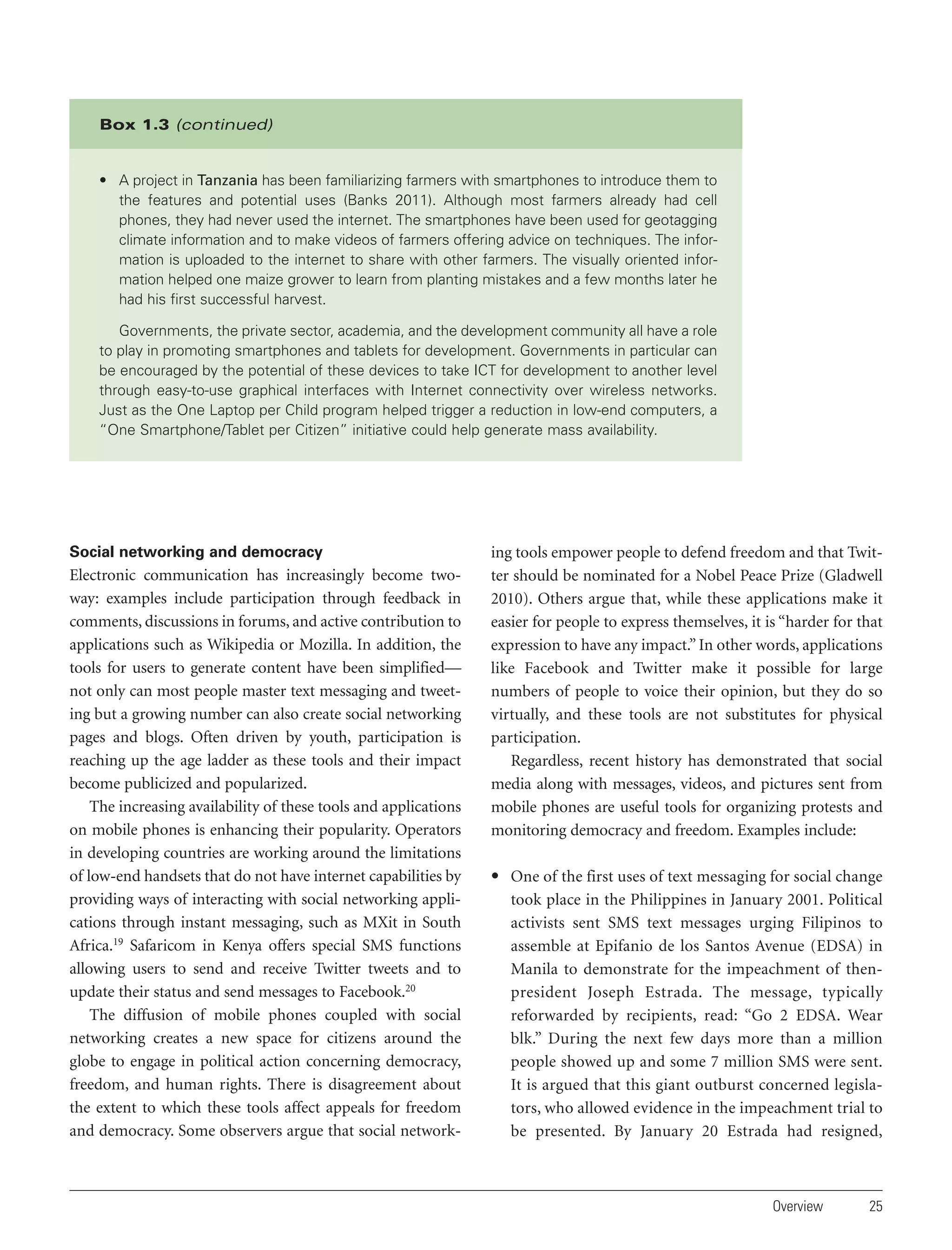 Box 1.3 (continued)

• A project in Tanzania has been familiarizing farmers with smartphones to introduce them to
the features and potential uses (Banks 2011). Although most farmers already had cell
phones, they had never used the internet. The smartphones have been used for geotagging
climate information and to make videos of farmers offering advice on techniques. The information is uploaded to the internet to share with other farmers. The visually oriented information helped one maize grower to learn from planting mistakes and a few months later he
had his first successful harvest.
Governments, the private sector, academia, and the development community all have a role
to play in promoting smartphones and tablets for development. Governments in particular can
be encouraged by the potential of these devices to take ICT for development to another level
through easy-to-use graphical interfaces with Internet connectivity over wireless networks.
Just as the One Laptop per Child program helped trigger a reduction in low-end computers, a
“One Smartphone/Tablet per Citizen” initiative could help generate mass availability.

Social networking and democracy

Electronic communication has increasingly become twoway: examples include participation through feedback in
comments, discussions in forums, and active contribution to
applications such as Wikipedia or Mozilla. In addition, the
tools for users to generate content have been simplified—
not only can most people master text messaging and tweeting but a growing number can also create social networking
pages and blogs. Often driven by youth, participation is
reaching up the age ladder as these tools and their impact
become publicized and popularized.
The increasing availability of these tools and applications
on mobile phones is enhancing their popularity. Operators
in developing countries are working around the limitations
of low-end handsets that do not have internet capabilities by
providing ways of interacting with social networking applications through instant messaging, such as MXit in South
Africa.19 Safaricom in Kenya offers special SMS functions
allowing users to send and receive Twitter tweets and to
update their status and send messages to Facebook.20
The diffusion of mobile phones coupled with social
networking creates a new space for citizens around the
globe to engage in political action concerning democracy,
freedom, and human rights. There is disagreement about
the extent to which these tools affect appeals for freedom
and democracy. Some observers argue that social network-

ing tools empower people to defend freedom and that Twitter should be nominated for a Nobel Peace Prize (Gladwell
2010). Others argue that, while these applications make it
easier for people to express themselves, it is “harder for that
expression to have any impact.” In other words, applications
like Facebook and Twitter make it possible for large
numbers of people to voice their opinion, but they do so
virtually, and these tools are not substitutes for physical
participation.
Regardless, recent history has demonstrated that social
media along with messages, videos, and pictures sent from
mobile phones are useful tools for organizing protests and
monitoring democracy and freedom. Examples include:
• One of the first uses of text messaging for social change
took place in the Philippines in January 2001. Political
activists sent SMS text messages urging Filipinos to
assemble at Epifanio de los Santos Avenue (EDSA) in
Manila to demonstrate for the impeachment of thenpresident Joseph Estrada. The message, typically
reforwarded by recipients, read: “Go 2 EDSA. Wear
blk.” During the next few days more than a million
people showed up and some 7 million SMS were sent.
It is argued that this giant outburst concerned legislators, who allowed evidence in the impeachment trial to
be presented. By January 20 Estrada had resigned,

Overview

25

 