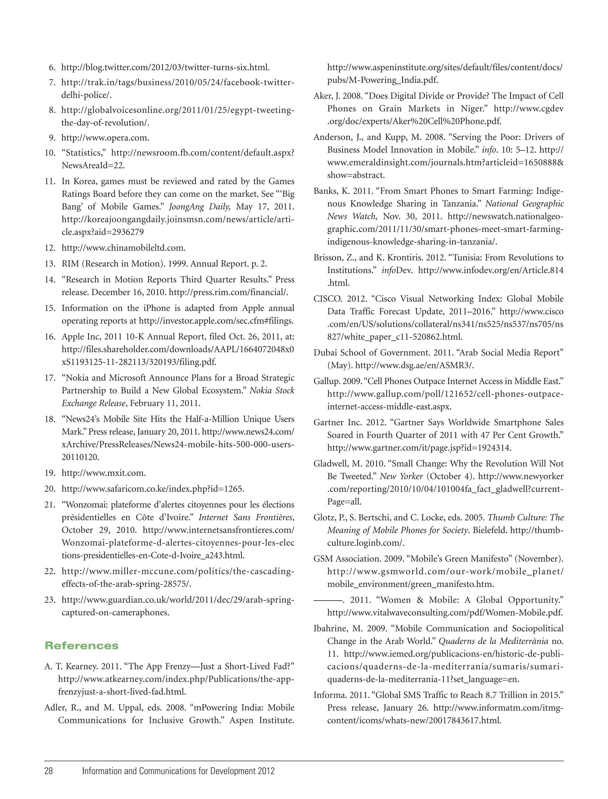6. http://blog.twitter.com/2012/03/twitter-turns-six.html.
7. http://trak.in/tags/business/2010/05/24/facebook-twitterdelhi-police/.
8. http://globalvoicesonline.org/2011/01/25/egypt-tweetingthe-day-of-revolution/.
9. http://www.opera.com.
10. “Statistics,” http://newsroom.fb.com/content/default.aspx?
NewsAreaId=22.
11. In Korea, games must be reviewed and rated by the Games
Ratings Board before they can come on the market. See “‘Big
Bang’ of Mobile Games.” JoongAng Daily, May 17, 2011.
http://koreajoongangdaily.joinsmsn.com/news/article/article.aspx?aid=2936279
12. http://www.chinamobileltd.com.
13. RIM (Research in Motion). 1999. Annual Report. p. 2.
14. “Research in Motion Reports Third Quarter Results.” Press
release. December 16, 2010. http://press.rim.com/financial/.
15. Information on the iPhone is adapted from Apple annual
operating reports at http://investor.apple.com/sec.cfm#filings.
16. Apple Inc, 2011 10-K Annual Report, filed Oct. 26, 2011, at:
http://files.shareholder.com/downloads/AAPL/1664072048x0
xS1193125-11-282113/320193/filing.pdf.

http://www.aspeninstitute.org/sites/default/files/content/docs/
pubs/M-Powering_India.pdf.
Aker, J. 2008. “Does Digital Divide or Provide? The Impact of Cell
Phones on Grain Markets in Niger.” http://www.cgdev
.org/doc/experts/Aker%20Cell%20Phone.pdf.
Anderson, J., and Kupp, M. 2008. “Serving the Poor: Drivers of
Business Model Innovation in Mobile.” info. 10: 5–12. http://
www.emeraldinsight.com/journals.htm?articleid=1650888&
show=abstract.
Banks, K. 2011. “From Smart Phones to Smart Farming: Indigenous Knowledge Sharing in Tanzania.” National Geographic
News Watch, Nov. 30, 2011. http://newswatch.nationalgeographic.com/2011/11/30/smart-phones-meet-smart-farmingindigenous-knowledge-sharing-in-tanzania/.
Brisson, Z., and K. Krontiris. 2012. “Tunisia: From Revolutions to
Institutions.” infoDev. http://www.infodev.org/en/Article.814
.html.
CISCO. 2012. “Cisco Visual Networking Index: Global Mobile
Data Traffic Forecast Update, 2011–2016.” http://www.cisco
.com/en/US/solutions/collateral/ns341/ns525/ns537/ns705/ns
827/white_paper_c11-520862.html.
Dubai School of Government. 2011. “Arab Social Media Report”
(May). http://www.dsg.ae/en/ASMR3/.

17. “Nokia and Microsoft Announce Plans for a Broad Strategic
Partnership to Build a New Global Ecosystem.” Nokia Stock
Exchange Release, February 11, 2011.

Gallup. 2009. “Cell Phones Outpace Internet Access in Middle East.”
http://www.gallup.com/poll/121652/cell-phones-outpaceinternet-access-middle-east.aspx.

18. “News24’s Mobile Site Hits the Half-a-Million Unique Users
Mark.” Press release, January 20, 2011. http://www.news24.com/
xArchive/PressReleases/News24-mobile-hits-500-000-users20110120.

Gartner Inc. 2012. “Gartner Says Worldwide Smartphone Sales
Soared in Fourth Quarter of 2011 with 47 Per Cent Growth.”
http://www.gartner.com/it/page.jsp?id=1924314.

19. http://www.mxit.com.
20. http://www.safaricom.co.ke/index.php?id=1265.
21. “Wonzomai: plateforme d’alertes citoyennes pour les élections
présidentielles en Côte d’Ivoire.” Internet Sans Frontières,
October 29, 2010. http://www.internetsansfrontieres.com/
Wonzomai-plateforme-d-alertes-citoyennes-pour-les-elec
tions-presidentielles-en-Cote-d-Ivoire_a243.html.

Gladwell, M. 2010. “Small Change: Why the Revolution Will Not
Be Tweeted.” New Yorker (October 4). http://www.newyorker
.com/reporting/2010/10/04/101004fa_fact_gladwell?currentPage=all.
Glotz, P., S. Bertschi, and C. Locke, eds. 2005. Thumb Culture: The
Meaning of Mobile Phones for Society. Bielefeld. http://thumbculture.loginb.com/.

22. http://www.miller-mccune.com/politics/the-cascadingeffects-of-the-arab-spring-28575/.

GSM Association. 2009. “Mobile’s Green Manifesto” (November).
http://www.gsmworld.com/our-work/mobile_planet/
mobile_environment/green_manifesto.htm.

23. http://www.guardian.co.uk/world/2011/dec/29/arab-springcaptured-on-cameraphones.

———. 2011. “Women & Mobile: A Global Opportunity.”
http://www.vitalwaveconsulting.com/pdf/Women-Mobile.pdf.

References
A. T. Kearney. 2011. “The App Frenzy—Just a Short-Lived Fad?”
http://www.atkearney.com/index.php/Publications/the-appfrenzyjust-a-short-lived-fad.html.
Adler, R., and M. Uppal, eds. 2008. “mPowering India: Mobile
Communications for Inclusive Growth.” Aspen Institute.

28

Information and Communications for Development 2012

Ibahrine, M. 2009. “Mobile Communication and Sociopolitical
Change in the Arab World.” Quaderns de la Mediterrània no.
11. http://www.iemed.org/publicacions-en/historic-de-publicacions/quaderns-de-la-mediterrania/sumaris/sumariquaderns-de-la-mediterrania-11?set_language=en.
Informa. 2011. “Global SMS Traffic to Reach 8.7 Trillion in 2015.”
Press release, January 26. http://www.informatm.com/itmgcontent/icoms/whats-new/20017843617.html.

 