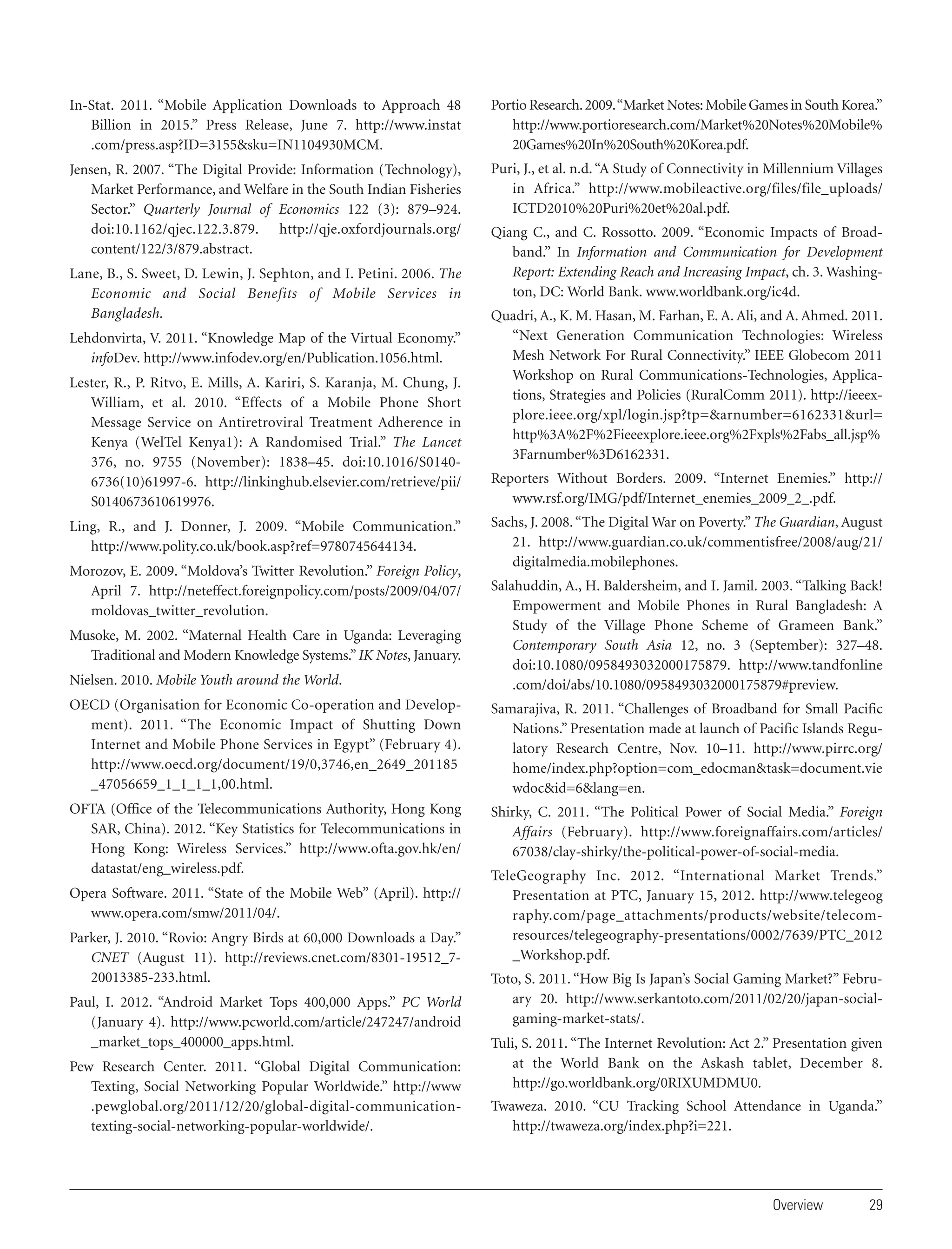 In-Stat. 2011. “Mobile Application Downloads to Approach 48
Billion in 2015.” Press Release, June 7. http://www.instat
.com/press.asp?ID=3155&sku=IN1104930MCM.

Portio Research. 2009. “Market Notes: Mobile Games in South Korea.”
http://www.portioresearch.com/Market%20Notes%20Mobile%
20Games%20In%20South%20Korea.pdf.

Jensen, R. 2007. “The Digital Provide: Information (Technology),
Market Performance, and Welfare in the South Indian Fisheries
Sector.” Quarterly Journal of Economics 122 (3): 879–924.
doi:10.1162/qjec.122.3.879. http://qje.oxfordjournals.org/
content/122/3/879.abstract.

Puri, J., et al. n.d. “A Study of Connectivity in Millennium Villages
in Africa.” http://www.mobileactive.org/files/file_uploads/
ICTD2010%20Puri%20et%20al.pdf.

Lane, B., S. Sweet, D. Lewin, J. Sephton, and I. Petini. 2006. The
Economic and Social Benefits of Mobile Services in
Bangladesh.
Lehdonvirta, V. 2011. “Knowledge Map of the Virtual Economy.”
infoDev. http://www.infodev.org/en/Publication.1056.html.
Lester, R., P. Ritvo, E. Mills, A. Kariri, S. Karanja, M. Chung, J.
William, et al. 2010. “Effects of a Mobile Phone Short
Message Service on Antiretroviral Treatment Adherence in
Kenya (WelTel Kenya1): A Randomised Trial.” The Lancet
376, no. 9755 (November): 1838–45. doi:10.1016/S01406736(10)61997-6. http://linkinghub.elsevier.com/retrieve/pii/
S0140673610619976.
Ling, R., and J. Donner, J. 2009. “Mobile Communication.”
http://www.polity.co.uk/book.asp?ref=9780745644134.
Morozov, E. 2009. “Moldova’s Twitter Revolution.” Foreign Policy,
April 7. http://neteffect.foreignpolicy.com/posts/2009/04/07/
moldovas_twitter_revolution.

Qiang C., and C. Rossotto. 2009. “Economic Impacts of Broadband.” In Information and Communication for Development
Report: Extending Reach and Increasing Impact, ch. 3. Washington, DC: World Bank. www.worldbank.org/ic4d.
Quadri, A., K. M. Hasan, M. Farhan, E. A. Ali, and A. Ahmed. 2011.
“Next Generation Communication Technologies: Wireless
Mesh Network For Rural Connectivity.” IEEE Globecom 2011
Workshop on Rural Communications-Technologies, Applications, Strategies and Policies (RuralComm 2011). http://ieeexplore.ieee.org/xpl/login.jsp?tp=&arnumber=6162331&url=
http%3A%2F%2Fieeexplore.ieee.org%2Fxpls%2Fabs_all.jsp%
3Farnumber%3D6162331.
Reporters Without Borders. 2009. “Internet Enemies.” http://
www.rsf.org/IMG/pdf/Internet_enemies_2009_2_.pdf.
Sachs, J. 2008. “The Digital War on Poverty.” The Guardian, August
21. http://www.guardian.co.uk/commentisfree/2008/aug/21/
digitalmedia.mobilephones.

Nielsen. 2010. Mobile Youth around the World.

Salahuddin, A., H. Baldersheim, and I. Jamil. 2003. “Talking Back!
Empowerment and Mobile Phones in Rural Bangladesh: A
Study of the Village Phone Scheme of Grameen Bank.”
Contemporary South Asia 12, no. 3 (September): 327–48.
doi:10.1080/0958493032000175879. http://www.tandfonline
.com/doi/abs/10.1080/0958493032000175879#preview.

OECD (Organisation for Economic Co-operation and Development). 2011. “The Economic Impact of Shutting Down
Internet and Mobile Phone Services in Egypt” (February 4).
http://www.oecd.org/document/19/0,3746,en_2649_201185
_47056659_1_1_1_1,00.html.

Samarajiva, R. 2011. “Challenges of Broadband for Small Pacific
Nations.” Presentation made at launch of Pacific Islands Regulatory Research Centre, Nov. 10–11. http://www.pirrc.org/
home/index.php?option=com_edocman&task=document.vie
wdoc&id=6&lang=en.

OFTA (Office of the Telecommunications Authority, Hong Kong
SAR, China). 2012. “Key Statistics for Telecommunications in
Hong Kong: Wireless Services.” http://www.ofta.gov.hk/en/
datastat/eng_wireless.pdf.

Shirky, C. 2011. “The Political Power of Social Media.” Foreign
Affairs (February). http://www.foreignaffairs.com/articles/
67038/clay-shirky/the-political-power-of-social-media.

Musoke, M. 2002. “Maternal Health Care in Uganda: Leveraging
Traditional and Modern Knowledge Systems.” IK Notes, January.

Opera Software. 2011. “State of the Mobile Web” (April). http://
www.opera.com/smw/2011/04/.
Parker, J. 2010. “Rovio: Angry Birds at 60,000 Downloads a Day.”
CNET (August 11). http://reviews.cnet.com/8301-19512_720013385-233.html.
Paul, I. 2012. “Android Market Tops 400,000 Apps.” PC World
(January 4). http://www.pcworld.com/article/247247/android
_market_tops_400000_apps.html.
Pew Research Center. 2011. “Global Digital Communication:
Texting, Social Networking Popular Worldwide.” http://www
.pewglobal.org/2011/12/20/global-digital-communicationtexting-social-networking-popular-worldwide/.

TeleGeography Inc. 2012. “International Market Trends.”
Presentation at PTC, January 15, 2012. http://www.telegeog
raphy.com/page_attachments/products/website/telecomresources/telegeography-presentations/0002/7639/PTC_2012
_Workshop.pdf.
Toto, S. 2011. “How Big Is Japan’s Social Gaming Market?” February 20. http://www.serkantoto.com/2011/02/20/japan-socialgaming-market-stats/.
Tuli, S. 2011. “The Internet Revolution: Act 2.” Presentation given
at the World Bank on the Askash tablet, December 8.
http://go.worldbank.org/0RIXUMDMU0.
Twaweza. 2010. “CU Tracking School Attendance in Uganda.”
http://twaweza.org/index.php?i=221.

Overview

29

 