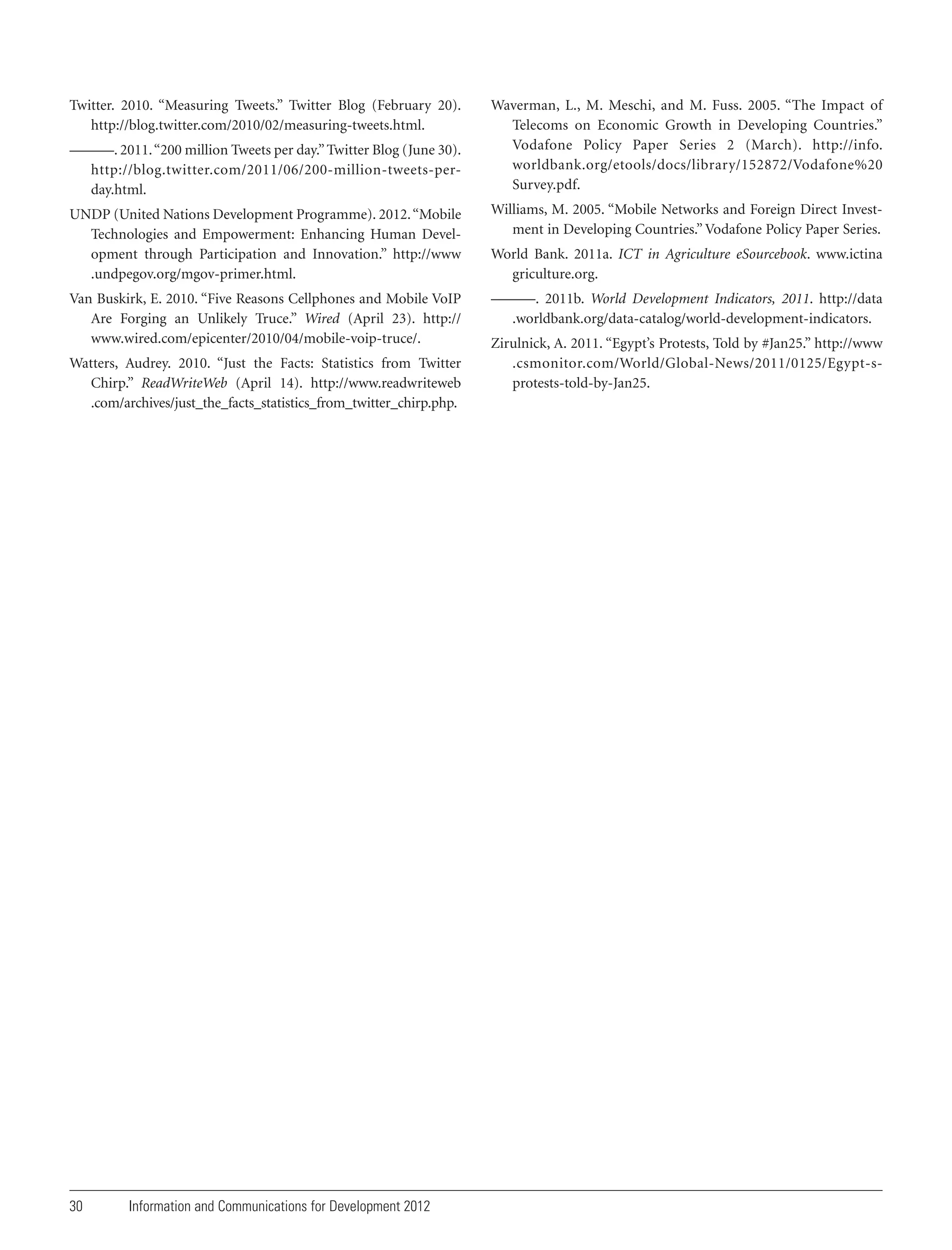 Twitter. 2010. “Measuring Tweets.” Twitter Blog (February 20).
http://blog.twitter.com/2010/02/measuring-tweets.html.
———. 2011. “200 million Tweets per day.” Twitter Blog (June 30).
http://blog.twitter.com/2011/06/200-million-tweets-perday.html.

Waverman, L., M. Meschi, and M. Fuss. 2005. “The Impact of
Telecoms on Economic Growth in Developing Countries.”
Vodafone Policy Paper Series 2 (March). http://info.
worldbank.org/etools/docs/library/152872/Vodafone%20
Survey.pdf.

UNDP (United Nations Development Programme). 2012. “Mobile
Technologies and Empowerment: Enhancing Human Development through Participation and Innovation.” http://www
.undpegov.org/mgov-primer.html.

Williams, M. 2005. “Mobile Networks and Foreign Direct Investment in Developing Countries.” Vodafone Policy Paper Series.

Van Buskirk, E. 2010. “Five Reasons Cellphones and Mobile VoIP
Are Forging an Unlikely Truce.” Wired (April 23). http://
www.wired.com/epicenter/2010/04/mobile-voip-truce/.

———. 2011b. World Development Indicators, 2011. http://data
.worldbank.org/data-catalog/world-development-indicators.

Watters, Audrey. 2010. “Just the Facts: Statistics from Twitter
Chirp.” ReadWriteWeb (April 14). http://www.readwriteweb
.com/archives/just_the_facts_statistics_from_twitter_chirp.php.

30

Information and Communications for Development 2012

World Bank. 2011a. ICT in Agriculture eSourcebook. www.ictina
griculture.org.

Zirulnick, A. 2011. “Egypt’s Protests, Told by #Jan25.” http://www
.csmonitor.com/World/Global-News/2011/0125/Egypt-sprotests-told-by-Jan25.

 