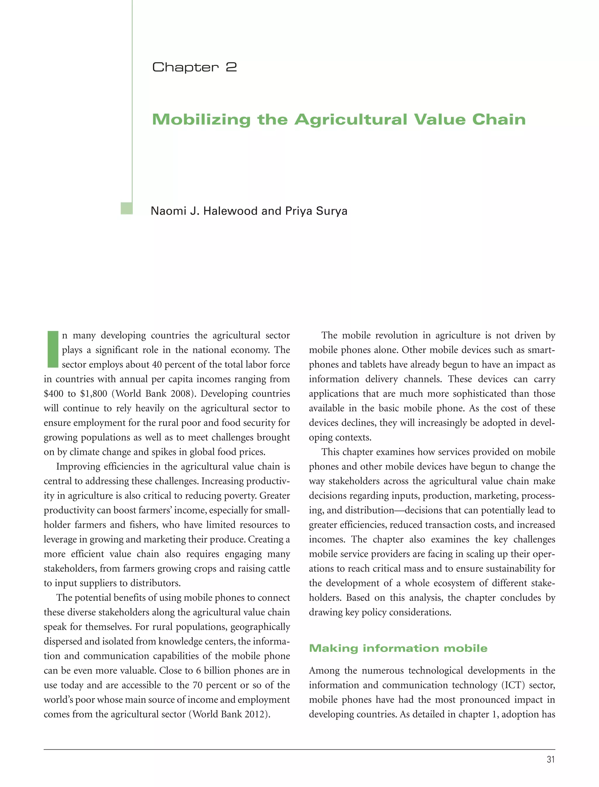 Chapter 2

Mobilizing the Agricultural Value Chain

Naomi J. Halewood and Priya Surya

n many developing countries the agricultural sector
plays a significant role in the national economy. The
sector employs about 40 percent of the total labor force
in countries with annual per capita incomes ranging from
$400 to $1,800 (World Bank 2008). Developing countries
will continue to rely heavily on the agricultural sector to
ensure employment for the rural poor and food security for
growing populations as well as to meet challenges brought
on by climate change and spikes in global food prices.
Improving efficiencies in the agricultural value chain is
central to addressing these challenges. Increasing productivity in agriculture is also critical to reducing poverty. Greater
productivity can boost farmers’ income, especially for smallholder farmers and fishers, who have limited resources to
leverage in growing and marketing their produce. Creating a
more efficient value chain also requires engaging many
stakeholders, from farmers growing crops and raising cattle
to input suppliers to distributors.
The potential benefits of using mobile phones to connect
these diverse stakeholders along the agricultural value chain
speak for themselves. For rural populations, geographically
dispersed and isolated from knowledge centers, the information and communication capabilities of the mobile phone
can be even more valuable. Close to 6 billion phones are in
use today and are accessible to the 70 percent or so of the
world’s poor whose main source of income and employment
comes from the agricultural sector (World Bank 2012).

I

The mobile revolution in agriculture is not driven by
mobile phones alone. Other mobile devices such as smartphones and tablets have already begun to have an impact as
information delivery channels. These devices can carry
applications that are much more sophisticated than those
available in the basic mobile phone. As the cost of these
devices declines, they will increasingly be adopted in developing contexts.
This chapter examines how services provided on mobile
phones and other mobile devices have begun to change the
way stakeholders across the agricultural value chain make
decisions regarding inputs, production, marketing, processing, and distribution—decisions that can potentially lead to
greater efficiencies, reduced transaction costs, and increased
incomes. The chapter also examines the key challenges
mobile service providers are facing in scaling up their operations to reach critical mass and to ensure sustainability for
the development of a whole ecosystem of different stakeholders. Based on this analysis, the chapter concludes by
drawing key policy considerations.

Making information mobile
Among the numerous technological developments in the
information and communication technology (ICT) sector,
mobile phones have had the most pronounced impact in
developing countries. As detailed in chapter 1, adoption has

31

 
