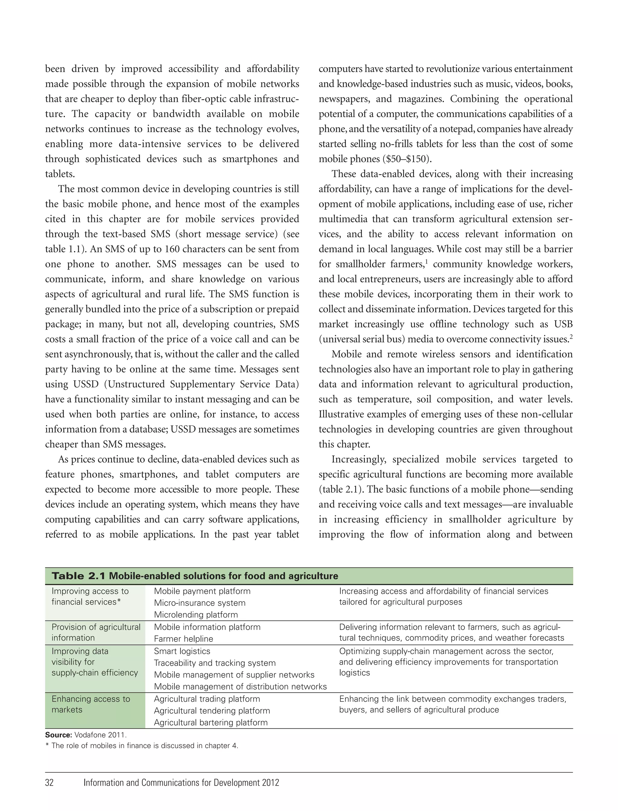 been driven by improved accessibility and affordability
made possible through the expansion of mobile networks
that are cheaper to deploy than fiber-optic cable infrastructure. The capacity or bandwidth available on mobile
networks continues to increase as the technology evolves,
enabling more data-intensive services to be delivered
through sophisticated devices such as smartphones and
tablets.
The most common device in developing countries is still
the basic mobile phone, and hence most of the examples
cited in this chapter are for mobile services provided
through the text-based SMS (short message service) (see
table 1.1). An SMS of up to 160 characters can be sent from
one phone to another. SMS messages can be used to
communicate, inform, and share knowledge on various
aspects of agricultural and rural life. The SMS function is
generally bundled into the price of a subscription or prepaid
package; in many, but not all, developing countries, SMS
costs a small fraction of the price of a voice call and can be
sent asynchronously, that is, without the caller and the called
party having to be online at the same time. Messages sent
using USSD (Unstructured Supplementary Service Data)
have a functionality similar to instant messaging and can be
used when both parties are online, for instance, to access
information from a database; USSD messages are sometimes
cheaper than SMS messages.
As prices continue to decline, data-enabled devices such as
feature phones, smartphones, and tablet computers are
expected to become more accessible to more people. These
devices include an operating system, which means they have
computing capabilities and can carry software applications,
referred to as mobile applications. In the past year tablet

computers have started to revolutionize various entertainment
and knowledge-based industries such as music, videos, books,
newspapers, and magazines. Combining the operational
potential of a computer, the communications capabilities of a
phone, and the versatility of a notepad, companies have already
started selling no-frills tablets for less than the cost of some
mobile phones ($50–$150).
These data-enabled devices, along with their increasing
affordability, can have a range of implications for the development of mobile applications, including ease of use, richer
multimedia that can transform agricultural extension services, and the ability to access relevant information on
demand in local languages. While cost may still be a barrier
for smallholder farmers,1 community knowledge workers,
and local entrepreneurs, users are increasingly able to afford
these mobile devices, incorporating them in their work to
collect and disseminate information. Devices targeted for this
market increasingly use offline technology such as USB
(universal serial bus) media to overcome connectivity issues.2
Mobile and remote wireless sensors and identification
technologies also have an important role to play in gathering
data and information relevant to agricultural production,
such as temperature, soil composition, and water levels.
Illustrative examples of emerging uses of these non-cellular
technologies in developing countries are given throughout
this chapter.
Increasingly, specialized mobile services targeted to
specific agricultural functions are becoming more available
(table 2.1). The basic functions of a mobile phone—sending
and receiving voice calls and text messages—are invaluable
in increasing efficiency in smallholder agriculture by
improving the flow of information along and between

Table 2.1 Mobile-enabled solutions for food and agriculture
Improving access to
financial services*
Provision of agricultural
information
Improving data
visibility for
supply-chain efficiency
Enhancing access to
markets

Mobile payment platform
Micro-insurance system
Microlending platform
Mobile information platform
Farmer helpline
Smart logistics
Traceability and tracking system
Mobile management of supplier networks
Mobile management of distribution networks
Agricultural trading platform
Agricultural tendering platform
Agricultural bartering platform

Source: Vodafone 2011.
* The role of mobiles in finance is discussed in chapter 4.

32

Information and Communications for Development 2012

Increasing access and affordability of financial services
tailored for agricultural purposes
Delivering information relevant to farmers, such as agricultural techniques, commodity prices, and weather forecasts
Optimizing supply-chain management across the sector,
and delivering efficiency improvements for transportation
logistics
Enhancing the link between commodity exchanges traders,
buyers, and sellers of agricultural produce

 