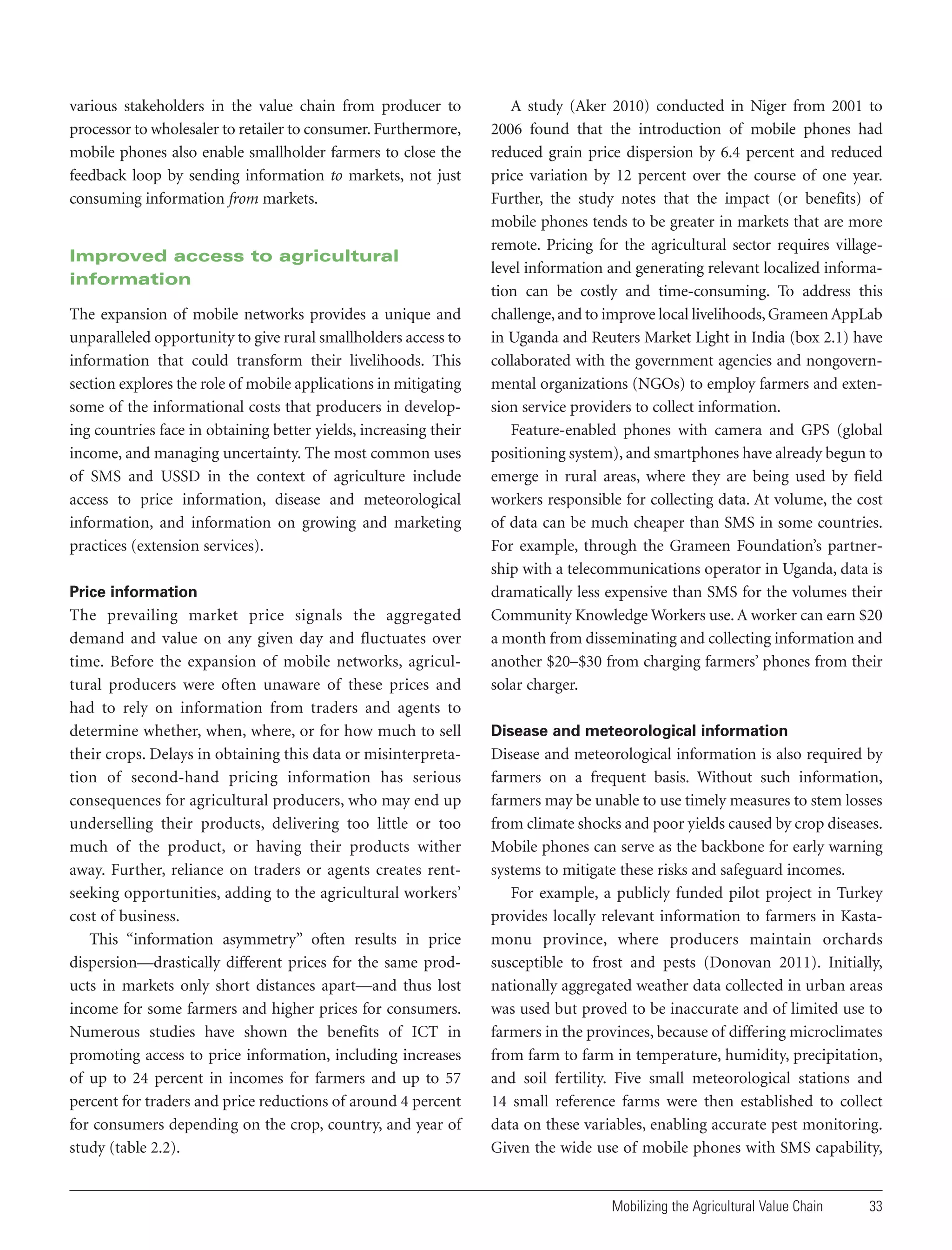 various stakeholders in the value chain from producer to
processor to wholesaler to retailer to consumer. Furthermore,
mobile phones also enable smallholder farmers to close the
feedback loop by sending information to markets, not just
consuming information from markets.

Improved access to agricultural
information
The expansion of mobile networks provides a unique and
unparalleled opportunity to give rural smallholders access to
information that could transform their livelihoods. This
section explores the role of mobile applications in mitigating
some of the informational costs that producers in developing countries face in obtaining better yields, increasing their
income, and managing uncertainty. The most common uses
of SMS and USSD in the context of agriculture include
access to price information, disease and meteorological
information, and information on growing and marketing
practices (extension services).
Price information

The prevailing market price signals the aggregated
demand and value on any given day and fluctuates over
time. Before the expansion of mobile networks, agricultural producers were often unaware of these prices and
had to rely on information from traders and agents to
determine whether, when, where, or for how much to sell
their crops. Delays in obtaining this data or misinterpretation of second-hand pricing information has serious
consequences for agricultural producers, who may end up
underselling their products, delivering too little or too
much of the product, or having their products wither
away. Further, reliance on traders or agents creates rentseeking opportunities, adding to the agricultural workers’
cost of business.
This “information asymmetry” often results in price
dispersion—drastically different prices for the same products in markets only short distances apart—and thus lost
income for some farmers and higher prices for consumers.
Numerous studies have shown the benefits of ICT in
promoting access to price information, including increases
of up to 24 percent in incomes for farmers and up to 57
percent for traders and price reductions of around 4 percent
for consumers depending on the crop, country, and year of
study (table 2.2).

A study (Aker 2010) conducted in Niger from 2001 to
2006 found that the introduction of mobile phones had
reduced grain price dispersion by 6.4 percent and reduced
price variation by 12 percent over the course of one year.
Further, the study notes that the impact (or benefits) of
mobile phones tends to be greater in markets that are more
remote. Pricing for the agricultural sector requires villagelevel information and generating relevant localized information can be costly and time-consuming. To address this
challenge, and to improve local livelihoods, Grameen AppLab
in Uganda and Reuters Market Light in India (box 2.1) have
collaborated with the government agencies and nongovernmental organizations (NGOs) to employ farmers and extension service providers to collect information.
Feature-enabled phones with camera and GPS (global
positioning system), and smartphones have already begun to
emerge in rural areas, where they are being used by field
workers responsible for collecting data. At volume, the cost
of data can be much cheaper than SMS in some countries.
For example, through the Grameen Foundation’s partnership with a telecommunications operator in Uganda, data is
dramatically less expensive than SMS for the volumes their
Community Knowledge Workers use. A worker can earn $20
a month from disseminating and collecting information and
another $20–$30 from charging farmers’ phones from their
solar charger.
Disease and meteorological information

Disease and meteorological information is also required by
farmers on a frequent basis. Without such information,
farmers may be unable to use timely measures to stem losses
from climate shocks and poor yields caused by crop diseases.
Mobile phones can serve as the backbone for early warning
systems to mitigate these risks and safeguard incomes.
For example, a publicly funded pilot project in Turkey
provides locally relevant information to farmers in Kastamonu province, where producers maintain orchards
susceptible to frost and pests (Donovan 2011). Initially,
nationally aggregated weather data collected in urban areas
was used but proved to be inaccurate and of limited use to
farmers in the provinces, because of differing microclimates
from farm to farm in temperature, humidity, precipitation,
and soil fertility. Five small meteorological stations and
14 small reference farms were then established to collect
data on these variables, enabling accurate pest monitoring.
Given the wide use of mobile phones with SMS capability,

Mobilizing the Agricultural Value Chain

33

 