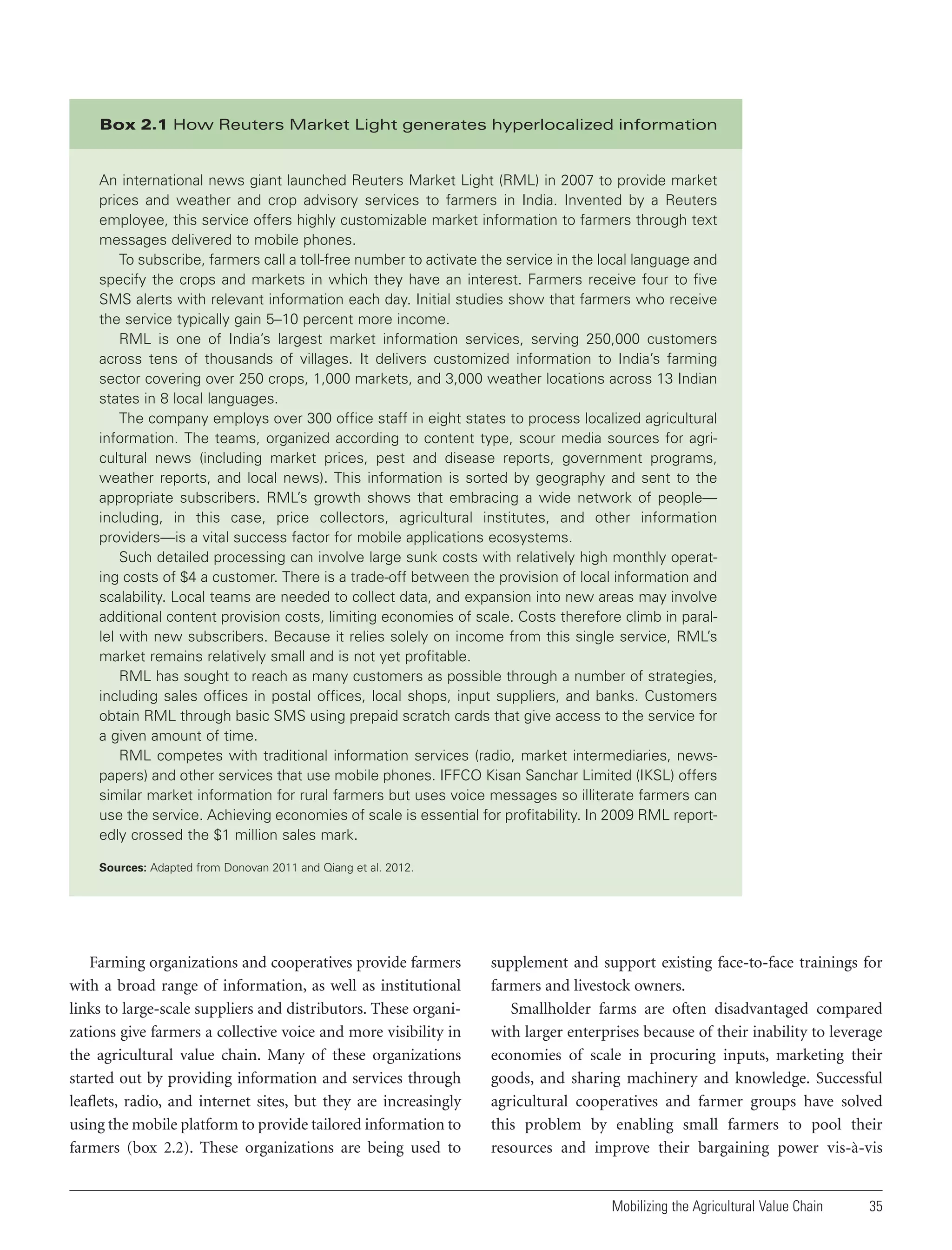 Box 2.1 How Reuters Market Light generates hyperlocalized information

An international news giant launched Reuters Market Light (RML) in 2007 to provide market
prices and weather and crop advisory services to farmers in India. Invented by a Reuters
employee, this service offers highly customizable market information to farmers through text
messages delivered to mobile phones.
To subscribe, farmers call a toll-free number to activate the service in the local language and
specify the crops and markets in which they have an interest. Farmers receive four to five
SMS alerts with relevant information each day. Initial studies show that farmers who receive
the service typically gain 5–10 percent more income.
RML is one of India’s largest market information services, serving 250,000 customers
across tens of thousands of villages. It delivers customized information to India’s farming
sector covering over 250 crops, 1,000 markets, and 3,000 weather locations across 13 Indian
states in 8 local languages.
The company employs over 300 office staff in eight states to process localized agricultural
information. The teams, organized according to content type, scour media sources for agricultural news (including market prices, pest and disease reports, government programs,
weather reports, and local news). This information is sorted by geography and sent to the
appropriate subscribers. RML’s growth shows that embracing a wide network of people—
including, in this case, price collectors, agricultural institutes, and other information
providers—is a vital success factor for mobile applications ecosystems.
Such detailed processing can involve large sunk costs with relatively high monthly operating costs of $4 a customer. There is a trade-off between the provision of local information and
scalability. Local teams are needed to collect data, and expansion into new areas may involve
additional content provision costs, limiting economies of scale. Costs therefore climb in parallel with new subscribers. Because it relies solely on income from this single service, RML’s
market remains relatively small and is not yet profitable.
RML has sought to reach as many customers as possible through a number of strategies,
including sales offices in postal offices, local shops, input suppliers, and banks. Customers
obtain RML through basic SMS using prepaid scratch cards that give access to the service for
a given amount of time.
RML competes with traditional information services (radio, market intermediaries, newspapers) and other services that use mobile phones. IFFCO Kisan Sanchar Limited (IKSL) offers
similar market information for rural farmers but uses voice messages so illiterate farmers can
use the service. Achieving economies of scale is essential for profitability. In 2009 RML reportedly crossed the $1 million sales mark.
Sources: Adapted from Donovan 2011 and Qiang et al. 2012.

Farming organizations and cooperatives provide farmers
with a broad range of information, as well as institutional
links to large-scale suppliers and distributors. These organizations give farmers a collective voice and more visibility in
the agricultural value chain. Many of these organizations
started out by providing information and services through
leaflets, radio, and internet sites, but they are increasingly
using the mobile platform to provide tailored information to
farmers (box 2.2). These organizations are being used to

supplement and support existing face-to-face trainings for
farmers and livestock owners.
Smallholder farms are often disadvantaged compared
with larger enterprises because of their inability to leverage
economies of scale in procuring inputs, marketing their
goods, and sharing machinery and knowledge. Successful
agricultural cooperatives and farmer groups have solved
this problem by enabling small farmers to pool their
resources and improve their bargaining power vis-à-vis

Mobilizing the Agricultural Value Chain

35

 