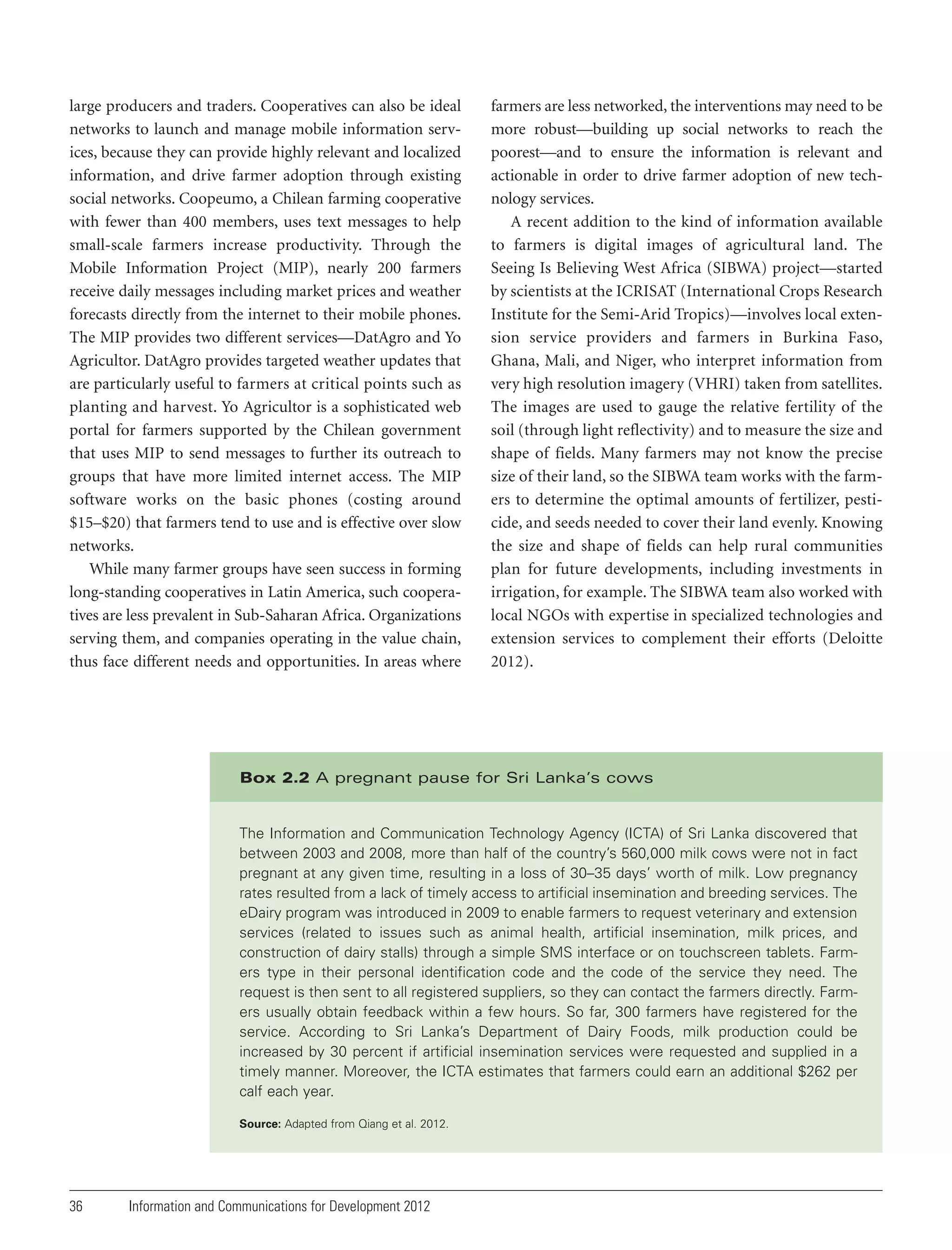 large producers and traders. Cooperatives can also be ideal
networks to launch and manage mobile information services, because they can provide highly relevant and localized
information, and drive farmer adoption through existing
social networks. Coopeumo, a Chilean farming cooperative
with fewer than 400 members, uses text messages to help
small-scale farmers increase productivity. Through the
Mobile Information Project (MIP), nearly 200 farmers
receive daily messages including market prices and weather
forecasts directly from the internet to their mobile phones.
The MIP provides two different services—DatAgro and Yo
Agricultor. DatAgro provides targeted weather updates that
are particularly useful to farmers at critical points such as
planting and harvest. Yo Agricultor is a sophisticated web
portal for farmers supported by the Chilean government
that uses MIP to send messages to further its outreach to
groups that have more limited internet access. The MIP
software works on the basic phones (costing around
$15–$20) that farmers tend to use and is effective over slow
networks.
While many farmer groups have seen success in forming
long-standing cooperatives in Latin America, such cooperatives are less prevalent in Sub-Saharan Africa. Organizations
serving them, and companies operating in the value chain,
thus face different needs and opportunities. In areas where

farmers are less networked, the interventions may need to be
more robust—building up social networks to reach the
poorest—and to ensure the information is relevant and
actionable in order to drive farmer adoption of new technology services.
A recent addition to the kind of information available
to farmers is digital images of agricultural land. The
Seeing Is Believing West Africa (SIBWA) project—started
by scientists at the ICRISAT (International Crops Research
Institute for the Semi-Arid Tropics)—involves local extension service providers and farmers in Burkina Faso,
Ghana, Mali, and Niger, who interpret information from
very high resolution imagery (VHRI) taken from satellites.
The images are used to gauge the relative fertility of the
soil (through light reflectivity) and to measure the size and
shape of fields. Many farmers may not know the precise
size of their land, so the SIBWA team works with the farmers to determine the optimal amounts of fertilizer, pesticide, and seeds needed to cover their land evenly. Knowing
the size and shape of fields can help rural communities
plan for future developments, including investments in
irrigation, for example. The SIBWA team also worked with
local NGOs with expertise in specialized technologies and
extension services to complement their efforts (Deloitte
2012).

Box 2.2 A pregnant pause for Sri Lanka’s cows

The Information and Communication Technology Agency (ICTA) of Sri Lanka discovered that
between 2003 and 2008, more than half of the country’s 560,000 milk cows were not in fact
pregnant at any given time, resulting in a loss of 30–35 days’ worth of milk. Low pregnancy
rates resulted from a lack of timely access to artificial insemination and breeding services. The
eDairy program was introduced in 2009 to enable farmers to request veterinary and extension
services (related to issues such as animal health, artificial insemination, milk prices, and
construction of dairy stalls) through a simple SMS interface or on touchscreen tablets. Farmers type in their personal identification code and the code of the service they need. The
request is then sent to all registered suppliers, so they can contact the farmers directly. Farmers usually obtain feedback within a few hours. So far, 300 farmers have registered for the
service. According to Sri Lanka’s Department of Dairy Foods, milk production could be
increased by 30 percent if artificial insemination services were requested and supplied in a
timely manner. Moreover, the ICTA estimates that farmers could earn an additional $262 per
calf each year.
Source: Adapted from Qiang et al. 2012.

36

Information and Communications for Development 2012

 