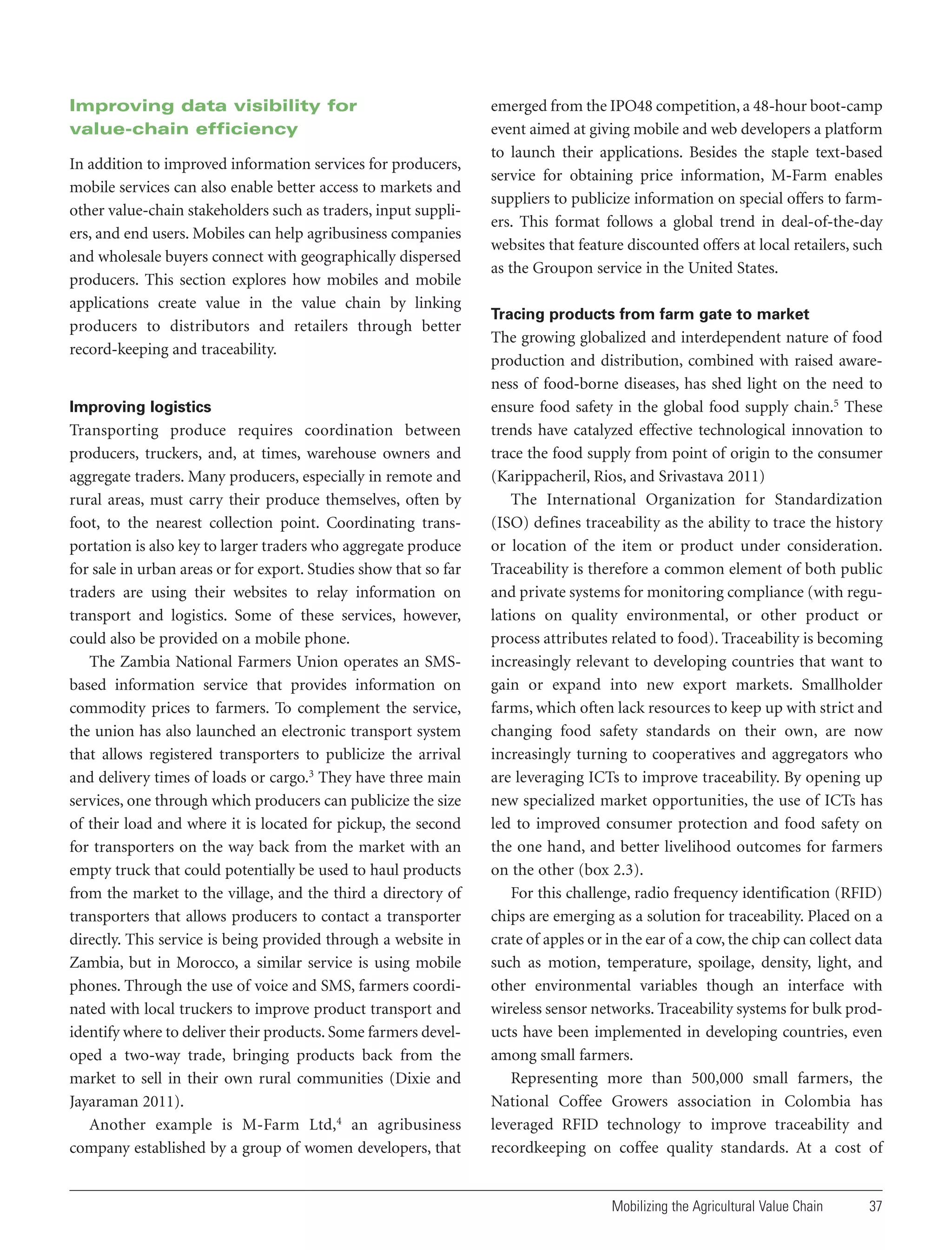 Improving data visibility for
value-chain efficiency
In addition to improved information services for producers,
mobile services can also enable better access to markets and
other value-chain stakeholders such as traders, input suppliers, and end users. Mobiles can help agribusiness companies
and wholesale buyers connect with geographically dispersed
producers. This section explores how mobiles and mobile
applications create value in the value chain by linking
producers to distributors and retailers through better
record-keeping and traceability.

Improving logistics

Transporting produce requires coordination between
producers, truckers, and, at times, warehouse owners and
aggregate traders. Many producers, especially in remote and
rural areas, must carry their produce themselves, often by
foot, to the nearest collection point. Coordinating transportation is also key to larger traders who aggregate produce
for sale in urban areas or for export. Studies show that so far
traders are using their websites to relay information on
transport and logistics. Some of these services, however,
could also be provided on a mobile phone.
The Zambia National Farmers Union operates an SMSbased information service that provides information on
commodity prices to farmers. To complement the service,
the union has also launched an electronic transport system
that allows registered transporters to publicize the arrival
and delivery times of loads or cargo.3 They have three main
services, one through which producers can publicize the size
of their load and where it is located for pickup, the second
for transporters on the way back from the market with an
empty truck that could potentially be used to haul products
from the market to the village, and the third a directory of
transporters that allows producers to contact a transporter
directly. This service is being provided through a website in
Zambia, but in Morocco, a similar service is using mobile
phones. Through the use of voice and SMS, farmers coordinated with local truckers to improve product transport and
identify where to deliver their products. Some farmers developed a two-way trade, bringing products back from the
market to sell in their own rural communities (Dixie and
Jayaraman 2011).
Another example is M-Farm Ltd,4 an agribusiness
company established by a group of women developers, that

emerged from the IPO48 competition, a 48-hour boot-camp
event aimed at giving mobile and web developers a platform
to launch their applications. Besides the staple text-based
service for obtaining price information, M-Farm enables
suppliers to publicize information on special offers to farmers. This format follows a global trend in deal-of-the-day
websites that feature discounted offers at local retailers, such
as the Groupon service in the United States.
Tracing products from farm gate to market

The growing globalized and interdependent nature of food
production and distribution, combined with raised awareness of food-borne diseases, has shed light on the need to
ensure food safety in the global food supply chain.5 These
trends have catalyzed effective technological innovation to
trace the food supply from point of origin to the consumer
(Karippacheril, Rios, and Srivastava 2011)
The International Organization for Standardization
(ISO) defines traceability as the ability to trace the history
or location of the item or product under consideration.
Traceability is therefore a common element of both public
and private systems for monitoring compliance (with regulations on quality environmental, or other product or
process attributes related to food). Traceability is becoming
increasingly relevant to developing countries that want to
gain or expand into new export markets. Smallholder
farms, which often lack resources to keep up with strict and
changing food safety standards on their own, are now
increasingly turning to cooperatives and aggregators who
are leveraging ICTs to improve traceability. By opening up
new specialized market opportunities, the use of ICTs has
led to improved consumer protection and food safety on
the one hand, and better livelihood outcomes for farmers
on the other (box 2.3).
For this challenge, radio frequency identification (RFID)
chips are emerging as a solution for traceability. Placed on a
crate of apples or in the ear of a cow, the chip can collect data
such as motion, temperature, spoilage, density, light, and
other environmental variables though an interface with
wireless sensor networks. Traceability systems for bulk products have been implemented in developing countries, even
among small farmers.
Representing more than 500,000 small farmers, the
National Coffee Growers association in Colombia has
leveraged RFID technology to improve traceability and
recordkeeping on coffee quality standards. At a cost of

Mobilizing the Agricultural Value Chain

37

 
