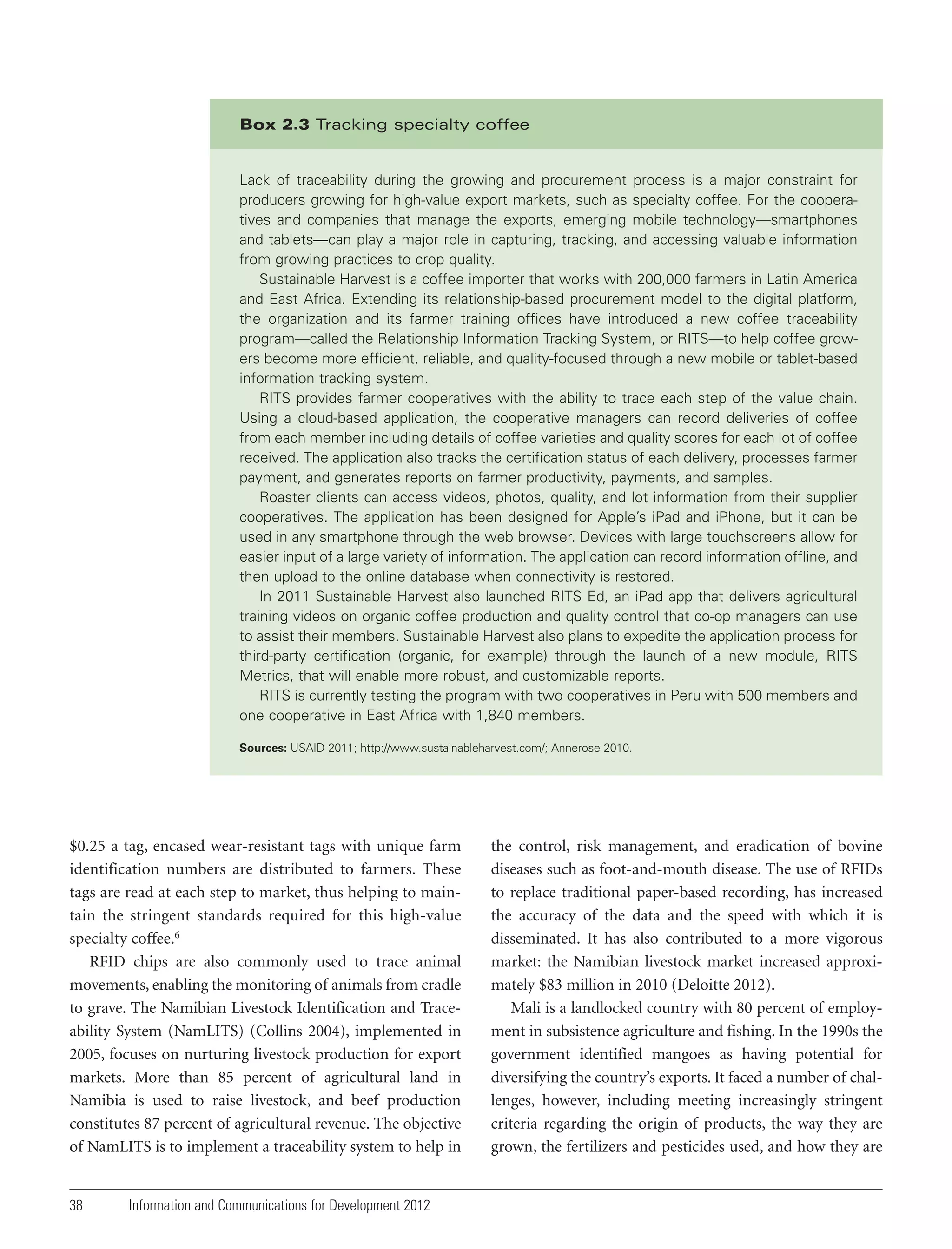 Box 2.3 Tracking specialty coffee

Lack of traceability during the growing and procurement process is a major constraint for
producers growing for high-value export markets, such as specialty coffee. For the cooperatives and companies that manage the exports, emerging mobile technology—smartphones
and tablets—can play a major role in capturing, tracking, and accessing valuable information
from growing practices to crop quality.
Sustainable Harvest is a coffee importer that works with 200,000 farmers in Latin America
and East Africa. Extending its relationship-based procurement model to the digital platform,
the organization and its farmer training offices have introduced a new coffee traceability
program—called the Relationship Information Tracking System, or RITS—to help coffee growers become more efficient, reliable, and quality-focused through a new mobile or tablet-based
information tracking system.
RITS provides farmer cooperatives with the ability to trace each step of the value chain.
Using a cloud-based application, the cooperative managers can record deliveries of coffee
from each member including details of coffee varieties and quality scores for each lot of coffee
received. The application also tracks the certification status of each delivery, processes farmer
payment, and generates reports on farmer productivity, payments, and samples.
Roaster clients can access videos, photos, quality, and lot information from their supplier
cooperatives. The application has been designed for Apple’s iPad and iPhone, but it can be
used in any smartphone through the web browser. Devices with large touchscreens allow for
easier input of a large variety of information. The application can record information offline, and
then upload to the online database when connectivity is restored.
In 2011 Sustainable Harvest also launched RITS Ed, an iPad app that delivers agricultural
training videos on organic coffee production and quality control that co-op managers can use
to assist their members. Sustainable Harvest also plans to expedite the application process for
third-party certification (organic, for example) through the launch of a new module, RITS
Metrics, that will enable more robust, and customizable reports.
RITS is currently testing the program with two cooperatives in Peru with 500 members and
one cooperative in East Africa with 1,840 members.
Sources: USAID 2011; http://www.sustainableharvest.com/; Annerose 2010.

$0.25 a tag, encased wear-resistant tags with unique farm
identification numbers are distributed to farmers. These
tags are read at each step to market, thus helping to maintain the stringent standards required for this high-value
specialty coffee.6
RFID chips are also commonly used to trace animal
movements, enabling the monitoring of animals from cradle
to grave. The Namibian Livestock Identification and Traceability System (NamLITS) (Collins 2004), implemented in
2005, focuses on nurturing livestock production for export
markets. More than 85 percent of agricultural land in
Namibia is used to raise livestock, and beef production
constitutes 87 percent of agricultural revenue. The objective
of NamLITS is to implement a traceability system to help in

38

Information and Communications for Development 2012

the control, risk management, and eradication of bovine
diseases such as foot-and-mouth disease. The use of RFIDs
to replace traditional paper-based recording, has increased
the accuracy of the data and the speed with which it is
disseminated. It has also contributed to a more vigorous
market: the Namibian livestock market increased approximately $83 million in 2010 (Deloitte 2012).
Mali is a landlocked country with 80 percent of employment in subsistence agriculture and fishing. In the 1990s the
government identified mangoes as having potential for
diversifying the country’s exports. It faced a number of challenges, however, including meeting increasingly stringent
criteria regarding the origin of products, the way they are
grown, the fertilizers and pesticides used, and how they are

 