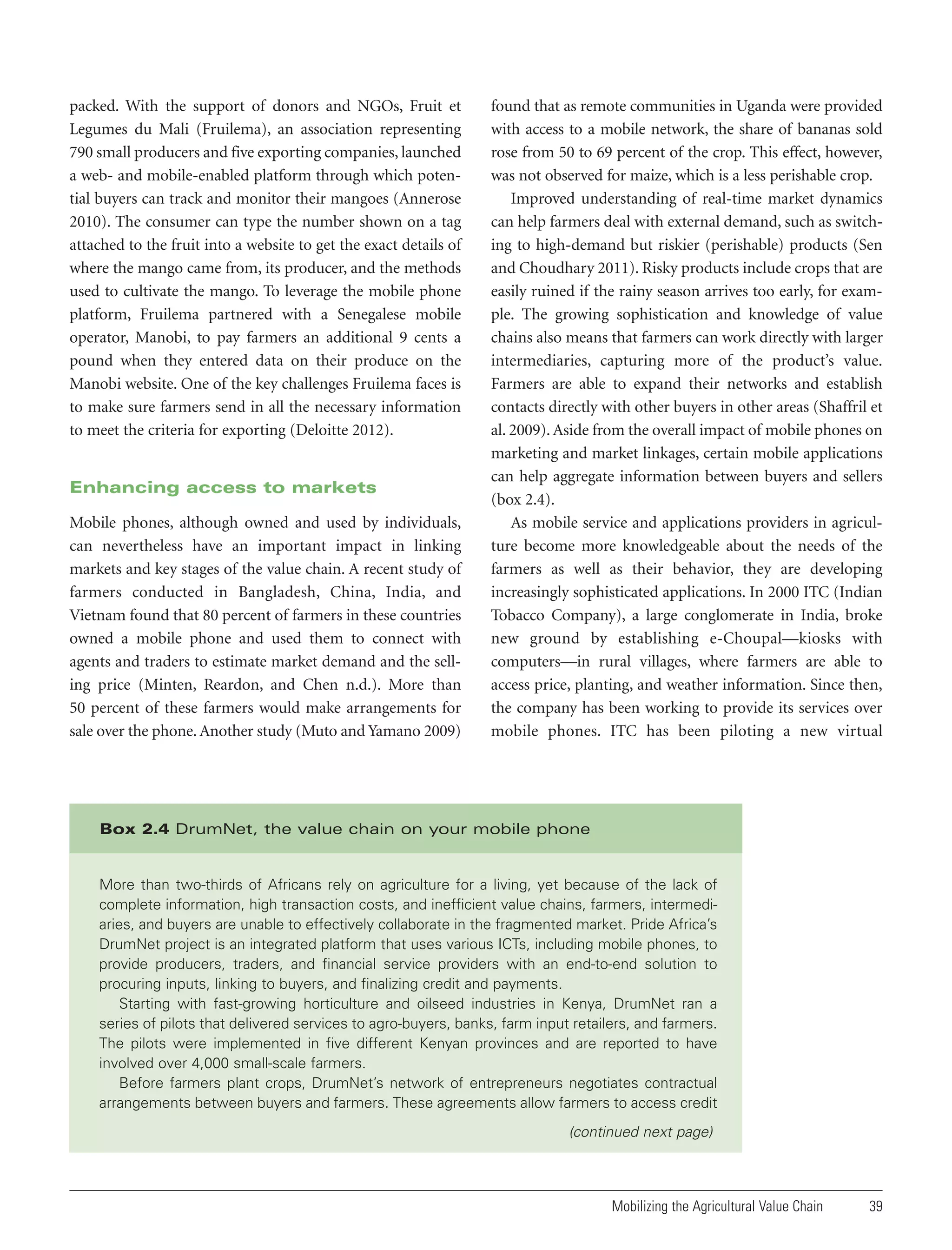 packed. With the support of donors and NGOs, Fruit et
Legumes du Mali (Fruilema), an association representing
790 small producers and five exporting companies, launched
a web- and mobile-enabled platform through which potential buyers can track and monitor their mangoes (Annerose
2010). The consumer can type the number shown on a tag
attached to the fruit into a website to get the exact details of
where the mango came from, its producer, and the methods
used to cultivate the mango. To leverage the mobile phone
platform, Fruilema partnered with a Senegalese mobile
operator, Manobi, to pay farmers an additional 9 cents a
pound when they entered data on their produce on the
Manobi website. One of the key challenges Fruilema faces is
to make sure farmers send in all the necessary information
to meet the criteria for exporting (Deloitte 2012).

Enhancing access to markets
Mobile phones, although owned and used by individuals,
can nevertheless have an important impact in linking
markets and key stages of the value chain. A recent study of
farmers conducted in Bangladesh, China, India, and
Vietnam found that 80 percent of farmers in these countries
owned a mobile phone and used them to connect with
agents and traders to estimate market demand and the selling price (Minten, Reardon, and Chen n.d.). More than
50 percent of these farmers would make arrangements for
sale over the phone. Another study (Muto and Yamano 2009)

found that as remote communities in Uganda were provided
with access to a mobile network, the share of bananas sold
rose from 50 to 69 percent of the crop. This effect, however,
was not observed for maize, which is a less perishable crop.
Improved understanding of real-time market dynamics
can help farmers deal with external demand, such as switching to high-demand but riskier (perishable) products (Sen
and Choudhary 2011). Risky products include crops that are
easily ruined if the rainy season arrives too early, for example. The growing sophistication and knowledge of value
chains also means that farmers can work directly with larger
intermediaries, capturing more of the product’s value.
Farmers are able to expand their networks and establish
contacts directly with other buyers in other areas (Shaffril et
al. 2009). Aside from the overall impact of mobile phones on
marketing and market linkages, certain mobile applications
can help aggregate information between buyers and sellers
(box 2.4).
As mobile service and applications providers in agriculture become more knowledgeable about the needs of the
farmers as well as their behavior, they are developing
increasingly sophisticated applications. In 2000 ITC (Indian
Tobacco Company), a large conglomerate in India, broke
new ground by establishing e-Choupal—kiosks with
computers—in rural villages, where farmers are able to
access price, planting, and weather information. Since then,
the company has been working to provide its services over
mobile phones. ITC has been piloting a new virtual

Box 2.4 DrumNet, the value chain on your mobile phone

More than two-thirds of Africans rely on agriculture for a living, yet because of the lack of
complete information, high transaction costs, and inefficient value chains, farmers, intermediaries, and buyers are unable to effectively collaborate in the fragmented market. Pride Africa’s
DrumNet project is an integrated platform that uses various ICTs, including mobile phones, to
provide producers, traders, and financial service providers with an end-to-end solution to
procuring inputs, linking to buyers, and finalizing credit and payments.
Starting with fast-growing horticulture and oilseed industries in Kenya, DrumNet ran a
series of pilots that delivered services to agro-buyers, banks, farm input retailers, and farmers.
The pilots were implemented in five different Kenyan provinces and are reported to have
involved over 4,000 small-scale farmers.
Before farmers plant crops, DrumNet’s network of entrepreneurs negotiates contractual
arrangements between buyers and farmers. These agreements allow farmers to access credit

(continued next page)

Mobilizing the Agricultural Value Chain

39

 